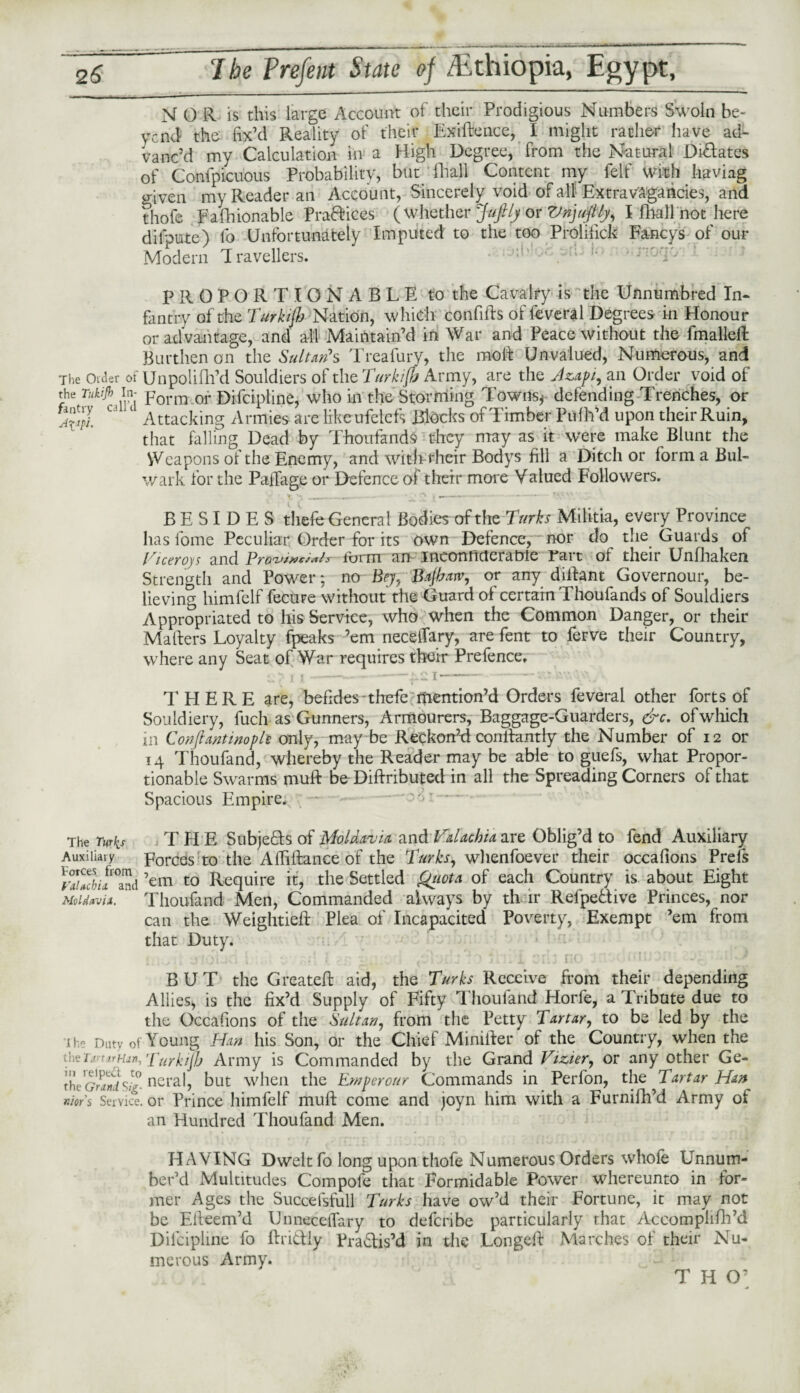 N O R is this large Account of their Prodigious Numbers Swoln be¬ yond the fix’d Reality of their Exigence, I might rather have ad¬ vanc’d my Calculation in a High Degree, from the Natural Dilates of Confpicuous Probability, but fhall Content my felt' With haviag given my Reader an Account, Sincerely void of all Extravagancies, and thofe Fafhionable Pradices (whether Jufily or Vnjuftly, I fhall not here difpute) fo Unfortunately Imputed to the too Prolifick Fa-ncys of our Modern Travellers. • !> ' rnTy PROPORTIONABLE to the Cavalry is the Unnumbred In¬ fantry of the Turkijh Nation, which confifts of feveral Degrees in Honour or advantage, and all Maintain’d in War and Peace without the fmalleft Burthen on the Sultan*s Treafury, the moft Unvalued, Numerous, and The Older of Unpolilh’d Souldiers of the Turkijh Army, are the Azapt, an Order void of the Tukijh in- porm or Difcipline, who in the Storming Towns* defending Trenches, or u 1 Attacking Armies are like ufelefs Blocks of Timber Pulh’d upon their Ruin, that falling Dead by Thoufands they may as it were make Blunt the VVeapons of the Enemy, and with their Bodys fill a Ditch or form a Bul¬ wark for the PalTage or Defence of their more Valued Followers. BESIDES thefe General Bodies of the Turks Militia, every Province has fome Peculiar Order for its own Defence, nor do the Guards of Viceroys and Provt****!* form au ineonficteratrle rart of their Unfhaken Strength and Power; no Bey, Bajhatv, or any dilfant Governour, be¬ lieving himfelf fecure without the Guard of certain Thoufands of Souldiers Appropriated to his Service, who when the Common Danger, or their Mailers Loyalty fpeaks ’em neceffary, are fent to ferve their Country, where any Seat of War requires their Prefence. THERE are, befides-thefe mention’d Orders feveral other forts of Souldiery, fuch as Gunners, Armourers, Baggage-Guarders, &c. ofwliich in Conftwtwople only, may be Reckon’d conftantly the Number of 12 or 14 Thoufand, whereby the Reader may be able to guefs, what Propor¬ tionable Swarms muft be Diliributed in all the Spreading Corners of that Spacious Empire. The Turks THE Subjeds of Moldavia and Valachia are Oblig’d to fend Auxiliary Auxiiiaiy Forces to the Affiftance of the Turks, wlienfoever their occafions Prels rSiflSd ’em to Require it, the Settled Quota of each Country is. about Eight Moldavia. Thoufand Men, Commanded always by th lr Reipedive Princes, nor can the Weightiefi: Plea of Incapacited Poverty, Exempt ’em from that Duty. BUT the Greateft aid, the Turks Receive Rom their depending Allies, is the fix’d Supply of Fifty Thoufand Horfe, a Tribute due to the Occafions of the Sultan, from the Petty Tartar, to be led by the th« Duty of Young Han his Son, or the Chief Miniiler of the Country, when the ihei.r nHjr>, Turkijh Army is Commanded by the Grand Vizier, or any other Ge- the GrSsi° neral, but when the Em per our Commands in Perfon, the Tartar Han nior's Service, or Prince himfelf muft come and joyn him with a Furnifh’d Army of an Hundred Thoufand Men. HAVING Dwelt fo long upon thofe Numerous Orders whole Unnum¬ ber’d Multitudes Com pole that Formidable Power whereunto in for¬ mer Ages the Succefsfull Turks have ow’d their Fortune, it may not be Eifeem’d UnnecelTary to deferibe particularly that Accomplifh’d Diicipline fo Radiy Pradis’d in the Longeft Marches of their Nu¬ merous Army. T H O’