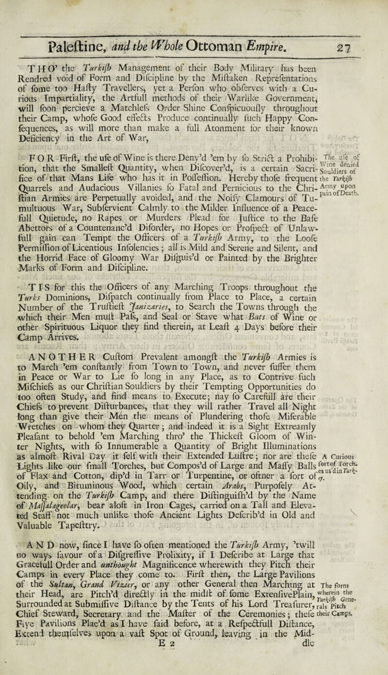 T H O’ the Turkijh Management of their Body Military has been Rendred void of Form and Difcipline by the Miftaken Reprefentations of fome too Hafty Travellers* yet a Perfon who obferves with a Cu¬ rious Impartiality, the Artfull methods of their Warlike Government* will foon percieve a Matchlefs Order Shine Confpicuoufly throughout their Camp, whofe Good effects Produce continually luch Happy Con¬ fluences, as will more than make a full Atonment tor their known Deficiency in the Art of War, FOR Firft, the ufe of Wine is there Deny’d ’em by ib Strict a Prohibi- r|^e ufe,° tion, that the Smalleft Quantity, when Difcover’d, is a certain SacrF souldiersTf1' fice of that Mans Life who has it in Poifeffion. Hereby thofe frequent the Turkijh Quarrels and Audacious Villanies fo Fatal and Pernicious to the Chri- Ar.mx “P01] ftian Armies are Perpetually avoided, and the Noify Clamours of Tu-pd‘no e~ multuous War, Subfervient Calmly to the Milder Influence of a Peace- full Quietude, no Rapes or Murders Plead for Juftice to the Bafe Abettors of a Countenanc’d Diforder, no Hopes or Profpedl of Unlaw- full gain can Tempt the Officers of a Turkijh ^.rmy, to the Loofe Permiffion of Licentious Infolencies ; all is Mild and Serene and Silent, and the Horrid Face of Gloomy War Difguis’d or Painted by the Brighter Marks of Form and Difcipline. T I S for this the Officers of any Marching Troops throughout the Turks Dominions, Difpatch continually from Place to Place, a certain Number of the Truftieff Janizaries, to Search the Towns through the which their Men mult Pals, and Seal or Stave what Bias of Wine or other Spirituous Liquor they find therein, at Lead: 4 Days before their Camp Arrives. ANOTHER Cuftom Prevalent amongft the Turkijh Armies is to March ’em conftantly from Town to Town, and never fuffer them in Peace or War to Lie fo long in any Place, as to Contrive fuch Mifchiefs as our Chriftian Souldiers by their Tempting Opportunities do too often Study, and find means to Execute; nay fo Carefull are their Chiefs to prevent Difturbances, that they will rather Travel all Night long than give their Men the means of Plundering thofe Miferable Wretches on whom they Quarter • and indeed it is a Sight Extreamly Pleafant to behold ’em Marching thro’ the Thickeft Gloom of Win¬ ter Nights, with fo Innumerable a Quantity of Bright Illuminations as almoft Rival Day it felf with their Extended Luftre; nor are thefe A Curious Lights like our fmall Torches, but Compos’d of Large and Mafly Balls («>rtof Torch, of Flax and Cotton, dip’d in Tarr or Turpentine, or oftner a fort of!j.US m u'1 Oily, and Bituminous Wood, which certain Arabs, Purpofely At¬ tending on the Turkijh Camp, and there Diftinguifh’d by the Name of Majfalageelar, bear aloft in Iron Cages, carried on a Tall and Eleva¬ ted Staff not much unlike thofe Ancient Lights Defcrib’d in Old and Valuable Tapefttry. AND now, fince I have fo often mentioned the Turkijh Army, ’twill no ways favour of a Difgreffive Prolixity, if I Defcribe at Large that Gracefull Order and unthought Magnificence wherewith they Pitch their Camps in every Place they come to. Firlf then, the Large Pavilions of the Sultan, Grand Tizier, or any other General then Marching at The form their Head, are Pitch’d dire&ly in the midit of fome ExtenfivePlain, ^hfrkinrtiie Surrounded at Submiffive Diftance by the Tents of his Lord Treafurer,rais pitch C Chief Steward, Secretary and the Mafter of the Ceremonies; thefe their Camps. Five Pavilions Plac’d as I have faid before, at a Refpe&full Diftance, Extend theufiblve> upon a vaft Spot of Ground, leaving in the Mid- E 2 die