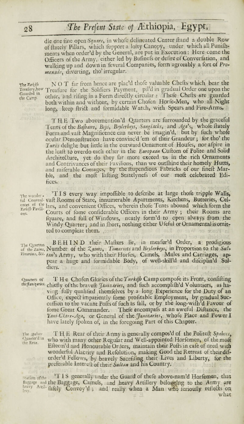 die one line open Square, in whole delineated Center Hand a double Row of {lately Pillars, which fupport a lofty Canopy, under which all Punifh- metits when order’d by the General, are put in Execution: Here come the Officers of the Army, either led by Bufinefs or defire of Converlation, and walking up and down in feveral Companies, form agreeably a fort of Pro¬ menade, diverting, tho’ irregular. The Turki(h N 0 T far from hence are plac’d thofe valuable Chefts which bear the Treasury,how 'Freafure for the Soldiers Payment, pil’d in gradual Order one upon the Sectmpm other, and rifing in a Form dire&ly circular ; Thele Chefts are guarded both within and without, by certain Cliolen Hone-Men, who all Night long, keep ftrift and formidable Watch, with Spears and Eire-Arms. THE Two abovemention’d Quarters are furrounded by the graceful Tents of the BaJJjatvs, Bejs, Beylerbeys, Sangiacks, and AfgPs, whole ftately Form and vaft Magnificence can never be imagin’d, but by fuch whole ocular Demonllration have convinc’d ’em of their Grandeur; for tho’ the Turks delight but little in the outward Ornament of Houfes, nor afpire in the leall to overdo each other in the European Cuftom of Polite and Solid Arehitedure, yet do they far more exceed us in the rich Ornaments and Contrivances of their Pavilions, than we outfliine their homely Hutts, and miferable Cottages, by the ftupendious Fabricks of our fineft Mar¬ ble, and the moll killing Statelynefs of our moll celebrated Edi¬ fices. The wonder- ’TI S every way impoffible to defcribe at large thofe tripple Walls, ful Conveni- vaft Rooms of State, innumerable Apartments, Kitchens, Butteries, Cel- p r! lars? and convenient Offices, wherein thofe Tents abound which form the 0ns. ^ dU1 Courts of fome considerable Ofticers in their Army ; their Rooms are fquare, and full of Windows, neatly form’d to open always from the Windy Quarter; and in fhort, nothing either Uieful or Ornamental is omit¬ ted to compleat them. t The Quarters BEHIND their Mailers lie, in meafur’d Order, a prodigious of1 the Ztf/w/, Number of the Zsims, Timariots and Beylerbeys, in Proportion to the Sul- Timarms, &c. (ajPs Army, who with their Horfes, Camels, Mules and Carriages, ap¬ pear a huge and formidable Body, of well-skill’d and difciplin’d Sol¬ diers. (garters of T H e Cho fen Glories of the Tnrkijh Camp compofe its Front, confiding th tfcnittries. chiefly of the braveft JamzAries, and fuch accomplifh’d Voluntiers, as ha¬ ving fully qualified themfelves by a long Experience for the Duty of an Office, exped impatiently fome profitable Employment, by gradual Suc- ceflion to the vacant Pofts of fuch as fall, or by the long-wilhM Favour of fome Great Commander. Tlicfe encompafs at an aweful Diftance, the Tam-Ckerr-Jga, or General of the Janizaries, whofe Place and Power I have lately lpoken of, in the foregoing Part of this Chapter. rhe spAhees THE Rear of their Army is generally compos’d of the Politeft Spahees, who with many other Regular and Well-appointed Horfemen, of the molt Efteem’d and Honourable Orders, maintain their Pofts in cafe of need with wonderful Alacrity and Refolution, making Good the Retreat of their dis¬ order’d Fellows, by bravely Sacrfifing their Lives and Liberty, for the preferable Intereft of their Sultan and his Country. nation erf the ’IIS generally under the Guard of thefe above-nam’d Horfemen, that Baggage and the Baggage, Camels, and heavy Artillery befogging to the Army are !:^vy Artl!~ fafely Convoy’d ; and really when a Man who ienoufty refleds ’on what