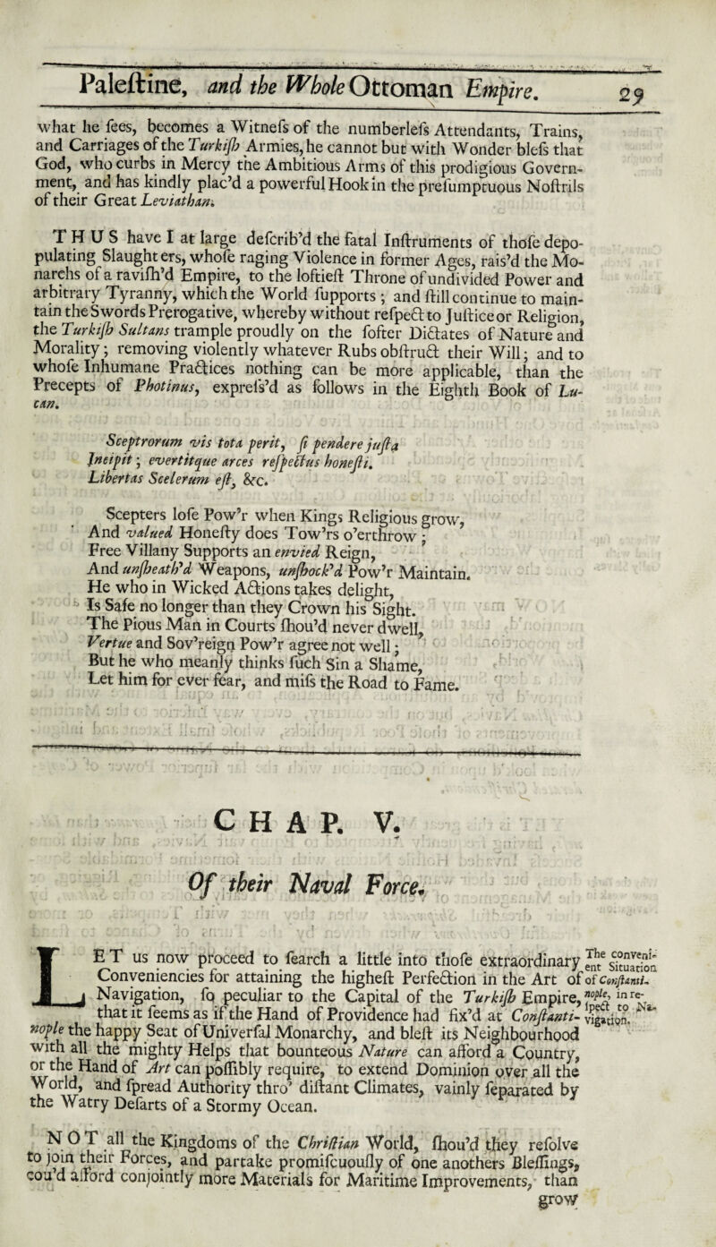 what he fees, becomes a Witnefs of the numberlefs Attendants, Trains, and Carriages of the Tarkifi Armies, he cannot but with Wonder blefs that God, who curbs in Mercy the Ambitious Arms oi this prodigious Govern¬ ment, and has kindly plac’d a powerful Hook in the prefumptuous Noftrils of their Great Leviathan. THUS have I at large defcrib’d the fatal Inftruments of thofe depo¬ pulating Slaughters, whofe raging Violence in former Ages, rais’d the Mo¬ nths of a ravifh’d Empire, to the loftieft Throne of undivided Power and arbitrary Tyranny, which the World fupports ; and Hill continue to main¬ tain the Swords Prerogative, whereby without refpeftto Jufficeor Religion, the Turkijb Sultans trample proudly on the fofter Di&ates of Nature and’ Morality; removing violently whatever Rubs obftrud their Will; and to whofe Inhumane Practices nothing can be more applicable, than the Precepts of Thotinus, exprels’d as follows in the Eighth Book of Lu¬ can. Sceptrorum vis tot a per it, ft pendere juft a lneipit; evert it que arces refpeffus honefti. Libertas Scelerum eft9 Sec* Scepters lofe Pow’r when Kings Religious grow, And valued Honefty does Tow’rs o’erthrow • Free Villany Supports an envied Reign, And unfreath'd Weapons, unfrock'd Pow’r Maintain. He who in Wicked Actions takes delight, Is Safe no longer than they Crown his Sight. The Pious Man in Courts fhou’d never dwell, Vertue and Sov’reign Pow’r agree not well; But he who meanly thinks fuch Sin a Shame, Let him for ever fear, and mifs the Road to Fame. i m - CHAP. V. T Of their Naval Force. LE T us now proceed to fearch a little into thofe extraordinary eAnhte atuatioa Conveniences for attaining the higheft Perfe&iori in the Art of of cmfUmifr Navigation, fq peculiar to the Capital of the Turkijb Empire,”0^’inre* that it fee ms as if the Hand of Providence had fix’d at Conftanti- Ration,1 nople the happy Seat of Univerfal Monarchy, and bleft its Neighbourhood with all the mighty Helps that bounteous Nature can afford a Country, or the Hand of Art can poflibly require, to extend Dominion over all the World, and fpread Authority thro’ diftant Climates, vainly feparated by the Watry Defarts of a Stormy Ocean. ^ O ^ ,all the Kingdoms of the Chriflian World, fhou’d they refblve to join their Forces, and partake promifeuoufly of one anothers Blellings, cou d ailord conjointly more Materials for Maritime Improvements, than grow