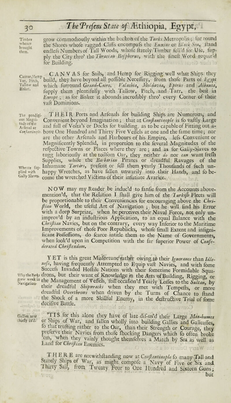 grow cominodioully within the beckon oi the Turks Metropolis ; for round the Shores whole ragged Cliffs encompafs the Euxine or Black Sea, Hand endlcfs Numbers of Tall Woods, whole (lately Timber fell’d lor Ufe, fup- ply the City thro’ the Tbraeiaft BoJ'pborus, with the fined: Wood requir’d for Building. Car'a'HT. CANVAS for Sails, and Hemp for Rigging well what Ships they iar?Vitch^P build, they have beyond all polhble Neceffity, from thofe Parts of Egypt Tallow and which fuiTOund Grand-Cairo. Valacbiay Moldavia, Epirus and Albania, fupply them plentifully with Tallow, Pitch, .and Tarr, the bed in Europe ; as for Bisket it abounds incredibly thro’ every Corner of their yaft Dominions. .! : i:t ■ ■ • - i t The prodigi- THEIR Ports and Arfenals for building Ship's are Numerous, and ous Magni. Convenient beyond Imagination ; that at Confiantinople is fo vaifly Large ArfenaVat and full of Volta’s or Docks for building, as to be capable of Fitting out a- conjiantinofie. bove One Hundred and Thirty Five Velfels at one and the fame time; nor are the other Arfenals and Harbours of his Empire, lefs Convenient or Magnificently Splendid, in proportion to the feveral Magnitudes of the refpeflive Towns or Places where they are; and as for Gaiiy-Siaves to tugg laborioufly at the toilfom Oar, they neither do nor can want frefli Supplies, while the Barbarian Pirates or dreadful Ravages of the whence Tup- Inhumane Tartars, prefent or fell them yearly Thoufands of fuch un- piied with happy Wretches, as have fallen unwarily into their Hands, and fo be- Oaliy Slaves. come t}ie wretched Vi&ims of their infatiate Avarice. ' I- - n. • ‘ . r < J \J f f dr * r I * NOW may my Reader be induc’d to fanfie from the Accounts above- mention’d, that the Relation I fhall give him of the I urkiftj Fleets will be proportionable to their Conveniences for encouraging above the Thri¬ ft ian World, the ufeful Art of Navigation ; but he will find his Error with a deep Surprize, when he perceives their Naval Force, not only un¬ improv’d by an induftrious Application, to an equal Balance with the Chriftian Navies, but on the contrary, every way Inferior to the Maritime Improvements of thofe Poor Republicks, whofe fmall Extent and infigni- ficant Poffeffions, do fcarce intitle them to the Name of Governments, when look’d upon in Competition with the far fuperior Power of Confe¬ derated Thrift endom, Y ET is this great Misfortune'rather owing to their Ignorance than Idle- nefts, having frequently Attempted to Equip vaft Navies, and with fome Succefs Invaded Hoftile Nations with their fometime Formidable Squa¬ shy theTurks drons, but their want of Knowledge in the Arts of Building, Rigging or S the Management of Veffels, ftill occafion’d Yearly 'Lodes to the Sultm, by their dreadful Shipwracks when they met with Tempefts, or more dreadful Overthrows when driven by the Turns of Chance to Hand the Shock of a more Skillful Enemy, in the defiru&ive Trial of fome decifive Battle. ;J . Gaiilesnow ITS for this alone they have of late dif-us’d their Large Maa-humes hieflyusM. or Ships of War, and fallen wholly into building Gallies and Galleaffes, fo that trufting rather to the Oar, than their Strength or Courage, they pi elerve their Navies from thofe Blocking Dangers which fo often broke em, when they vainly thought themfelves a Match by Sea as well as Land for Chriftian Enemies. ^ T H E R E are notwithflanding now at Conftantinople fb many Tall and otately Ships ot War, as might compofe a Navy of Five or Six and I Ini ty Sail, from Twenty Four to One Hundred and Sixteen Guns; but Timber whence brought them.