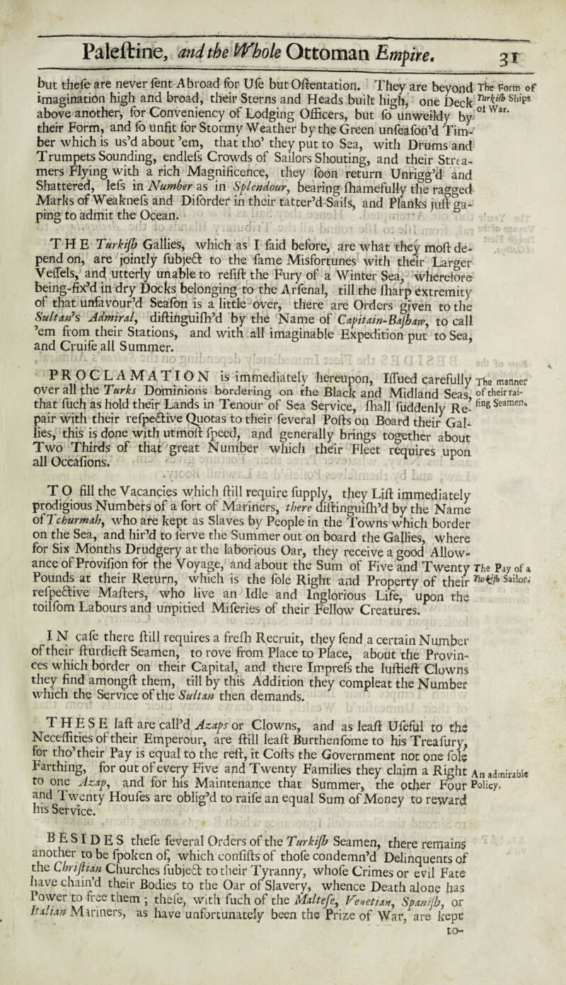 but thefe are never fent Abroad for Ufe but Oftentation. They are beyond The Form of imagination high and broad, their Sterns and Heads built high, one Deck Ships above another, for Conveniency of Lodging Officers, but fo unweildy by 01 War’ their Form, and lo unfit for Stormy Weather by the Green unfeafon’d Tim-' ber which is us’d about ’em, that tho’ they put to Sea, with Drums and Trumpets Sounding, endlefs Crowds of Sailors Shouting, and their Strea¬ mers Flying with a rich Magnificence, they foon return Unrigg’d and Shattered, lefs m Number as in Splendour, bearing ffiamefully the ragged Marks of Weaknefs and Diforder in their tatter’d Sails, and Planks juft ga¬ ping to admit the Ocean. V ‘ *”■' vj. I , W • ' * * ‘ I * ’ X (J J 1 i • ' r;  1 THE Turkijb Gallies, which as I laid before, are what they moft de* pend on, are jointly fubjeft to the fame Misfortunes with their Larger Veftels, and utterly unable to refill the Fury of a Winter Sea, wherefore being-fix’d in dry Docks belonging to the Arfenal, till the lharp extremity of that unfavour’d Seafon is a little over, there are Orders given to the Sultan's Admiral, diftinguiflh’d by the Name of Capitain-Bajhaw, to call ’em from their Stations, and with all imaginable Expedition put to Sea, and Cruife all Summer. P ROC LAMATION is immediately hereupon, Iffiied carefully The manner over all the Turks Dominions bordering on the Black and Midland Seas of their rai- that fuch as hold their Lands in Tenour of Sea Service, fhall fuddenly Re- finSSearnen’ pair with their refpe&ive Quotas to their feveral Polls on Board their Gal¬ lies, this is done with utmoll fpeed, and generally brings together about Two Thirds of that great Number which their Fleet requires upon all Occafions. ■; . .*»• I 2C i' . ,'U . T O fill the Vacancies which Hill require fupply, they Lift immediately prodigious Numbers of a fort of Mariners, there dillinguifh’d by the Name ofTchurmab, who are kept as Slaves by People in the Towns which border on the Sea, and hir’d to lerve the Summer out on board the Gallies, where for Six Months Drudgery at the laborious Oar, they receive a good Allow¬ ance of Provifion for the Voyage, and about the Sum of Five and Twenty The Pay of a Pounds at their Return, which is the foie Right and Property of their TurW Sailor’ refpe&ive Mailers, who live an Idle and Inglorious Life, upon the toilfom Labours and unpitied Miferies of their Fellow Creatures. IN cafe there Hill requires a frefh Recruit, they fend a certain Number of their fturdieft Seamen, to rove from Place to Place, about the Provin¬ ces which border on their Capital, and there Imprefs the luftieft Clowns they find among!! them, till by this Addition they compleat the Number which the Service of the Sultan then demands. THESE laft are call’d Azaps or Clowns, and as leaft Ufeful to the Neceffities oi their Emperour, are Hill leaft Burthenfome to his Treafury. for tho’their Pay is equal to the reft, it Colls the Government not one foie Farthing, for out of every Five and Twenty Families they claim a Right An admirable to one Azap, and for his Maintenance that Summer, the other Four Policy, and 1 wenty Houles are oblig’d to raife an equal Sum of Money to reward his Service. BESIDES thefe feveral Orders of the Turkijb Seamen, there remains another to be fpoken of, which confifts of thofe condemn’d Delinquents of the CbriftUn Churches fubjed to their Tyranny, whofe Crimes or evil Fate have chain’d their Bodies to the Oar of Slavery, whence Death alone has Power to free them ; thefe, with fuch of the Mdtefe, Venetian, Spanijh, or It a Jan Mariners, as have unfortunately been the Prize of War, are kept to-
