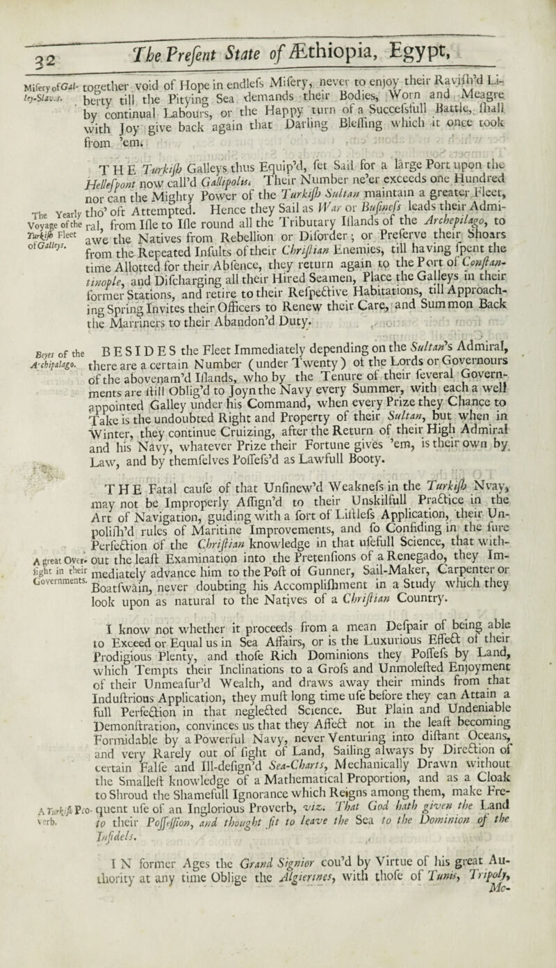 Miferyof^i-together void of Hone in endlefs Miferv, never to enjoy their Rayifli’d Li- ley-SUv.s. hertv till the PitVins Sea demands tlicit Bodies, Worn ana Aleagie ' by continual Labour!, or the Happy turn of a Successful! Battle,. Hull, with Joy give back again that Darling Blefling which it once took from ’em* THE Turkilb Galleys thus Equip’d, fet Sail for a large Port upon the Hellefponi now call’d Gallipoli Their Number ne’er exceeds one Hundred nor can the Mighty Power of the TurkiJJj Sultan maintain a greater Fleet, The Yearly tho’ oft Attempted. Hence they Sail as War or Bufmcfs leads their Admi- Voyage of the rai from Ifle to Ille round all the Tributary Illands of the Archepilago, to Turkjjh Fleet aw’e the Natives from Rebellion or Diforder • or Preferve their Shoars )S' from the Repeated Infults of their Chriftian Enemies, till having fpent the time Allotted for their Ablence, they return again to the Port ol Cpnftan- tinople, and Difcharging all their Hired Seamen, Place the Galleys 111 former Stations, and retire to their RefpeCtive Habitations, till Approach¬ ing Spring Invites their Officers to Renew their Care, and Summon Back the Martinets to their Abandon’d Duty. Beyes of the BESIDES the Fleet Immediately depending on the Sultan's Admiral, A'chipaiago. there are a certain Number (under Twenty ) ol the Lords or Governours oftheabovenam’d Illands, who by the Tenure of their feveral Govern¬ ments are Rill Oblig’d to Joynthe Navy every Summer, with each a well appointed Galley under his Command, when every Prize they Chance to Take is the undoubted Right and Property of their Sultan, but when in Winter, they continue Cruizing, after the Return of their High Admiral and his Navy, whatever Prize their Fortune gives ’em, is their own by, Law, and by themfelves Poffefs’d as Lawfull Booty. THE Fatal caufe of that Unfinew’d Weaknefs in the Turkiftj Nvay, may not be Improperly AfTign’d to their Unskilfull PiaCtice in the Art of Navigation, guiding with a fort of Liftlefs Application, their Un- polifh’d rules of Maritine Improvements, and fo Confiding in the Pure Perfection of the Chriftian knowledge in that ufefull Science, that with-. A great over-out the leaft Examination into the Pretenfions of a R.enegado, they Im- fight in their mediately advance him to the Poll: of Gunner, Sail-Maker, Carpenter or Governments. Boatfw^n? never doubting his Accomplifhment in a Study which they look upon as natural to the Natives of a Chriftian Country. I know not whether it proceeds from a mean Defpair of being able to Exceed or Equal us in Sea Affairs, or is the Luxurious EffeCt of tneir Prodigious Plenty, and thofe Rich Dominions they Poffefs by Land, which Tempts their Inclinations to a Grofs and Unmolefted Enjoyment of their Unmeafur’d Wealth, and draws away their minds from that Induftrious Application, they muff long time ufe before they can Attain a full Perfection in that negleCted Science. But Plain and Undeniable Demonftration, convinces us that they AffeCt not in the leaft becoming Formidable by a Powerful Navy, never Venturing into diftant Oceans, and very Rarely out ol fight of Land, Sailing always by Direction of certain Falfe and Ill-defign’d Sea-Charts, Mechanically Drawn without the Smallelt knowledge of a Mathematical Proportion, and as a Cloak to Shroud the Shamefull Ignorance which Reigns among them, make Frc- A Turhjjh Pio- quent ufe of an Inglorious Proverb, viz. 1 hat God hath given the Land verb. to their Pojjejjion, and thought fit to leave the Sea to the Dominion of the Inf dels. I N former Ages the Grand Signior cou’d by Virtue of his great Au¬ thority at any time Oblige the Algerines, with thofe of Turns, Tripoly-,