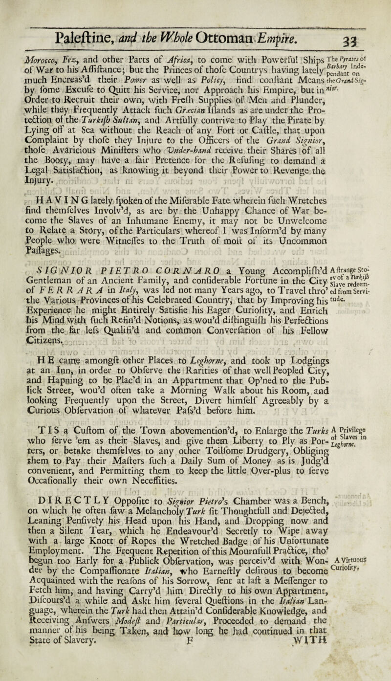 Morocco, Fez,, and other Parts of Africa, to come with Powerful Ships The P/rates ot of War to his Afliftance; but the Princes of thofe Countrys having lately pendant much Encreas’d their Power as well as Policy, find conftant Means theGrand Sig- by lome Excufe to Quitt his Service, nor Approach his Empire, but inrt/or* Order to Recruit their own, with Frefh Supplies of Men and Plunder, while they Frequently Attack fuch Grecian Iflands as are under the Pro¬ tection of the Turkijb Sultan, and Artfully contrive to Play the Pirate by Lying off at Sea without the Reach of any Fort or Cattle, that upon Complaint by thofe they Injure to the Officers of the Grand Sigmor, thofe Avaricious Minifters who Vnder-hand receive their Shares of all the Booty, may have a fair Pretence for the Refufmg to demand a Legal Satisfaction, as knowing it beyond their Power to Revenge the Injury. . HAVING lately fpoken of the Miferable Fate wherein fuch Wretches find themfelves Involv’d, as are by the Unhappy Chance of War be¬ come the Slaves of an Inhumane Enemy, it may not be Unwelcome to Relate a Story, of the Particulars whereof I was Inform’d by many People who were Witnefies to the Truth of molt of its Uncommon PaiFages. SIG N10 R PIETRO C 0 R N A RO a Young Accomplifh’d Arrange st<> Gentleman of an Ancient Family, and confiderable Fortune in the City slave rSeem- of FERRARA in Italy, was led not many Years ago, to Travel thro’ edfromServi- the Various Provinces of his Celebrated Country, that by Improving histude* Experience he might Entirely Satisfie his Eager Curiofity, and Enrich his Mind with fuch Refin’d Notions, aswou’d dittinguifh his Perfections from the far lefs Qualifi’d and common Converfation of his Fellow Citizens. * • • : i i v.'O v . ■ ' ’ i*Tv • J . > . • . ! HE came amongft other Places to Leghorne, and took up Lodgings at an Inn, in order to Obferve the Rarities of that well Peopled City, and Hapning to be Plac'd in an Appartment that Op’ned to the Pub- lick Street, wou’d often take a Morning Walk about his Room, and looking Frequently upon the Street, Divert himfelf Agreeably by a Curious Obfervation of whatever Pafs’d before him. TIS a Cuftom of the Town abovemention’d, to Enlarge the Turks A Privilege who ferve ’em as their Slaves, and give them Liberty to Ply as Por- 111 ters, or betake themfelves to any other Toilfome Drudgery, Obliging them to Pay their Matters fuch a Daily Sum of Money as is Judg’d convenient, and Permitting them to keep the little Over-plus to ferve Occafionally their own Neceflities. DIRECTLY Oppofite to Signior Pietro's Chamber was a Bench, on which he often faw a Melancholy Turk fit Thoughtfull and Deje&ed, Leaning Penfively his Head upon his Hand, and Dropping now and then a Silent Tear, which he Endeavour’d Secretly to Wipe away with a large Knott of Ropes the Wretched Badge of his Unfortunate Employment. The Frequent Repetition of this Mournfull PraCtice, tho’ begun too Early for a Publick Obfervation, was perceiv’d with Won- A virtuous der by the Compaflionate Italian, who Earneftly defirous to become Cunofity? Acquainted with the reafons of his Sorrow, fent at laft a Mettenger to Fetch him, and having Carry’d him DireCUy to his own Appartment, Difcours’d a while and. Askt him feveral Queftions in the Lan¬ guage, wherein the Turk had then Attain’d Confiderable Knowledge, and Receiving Anfwers Modeft and Particular, Proceeded to demand the manner of his being Taken, and how long he had continued in that State of Slavery. F WITH