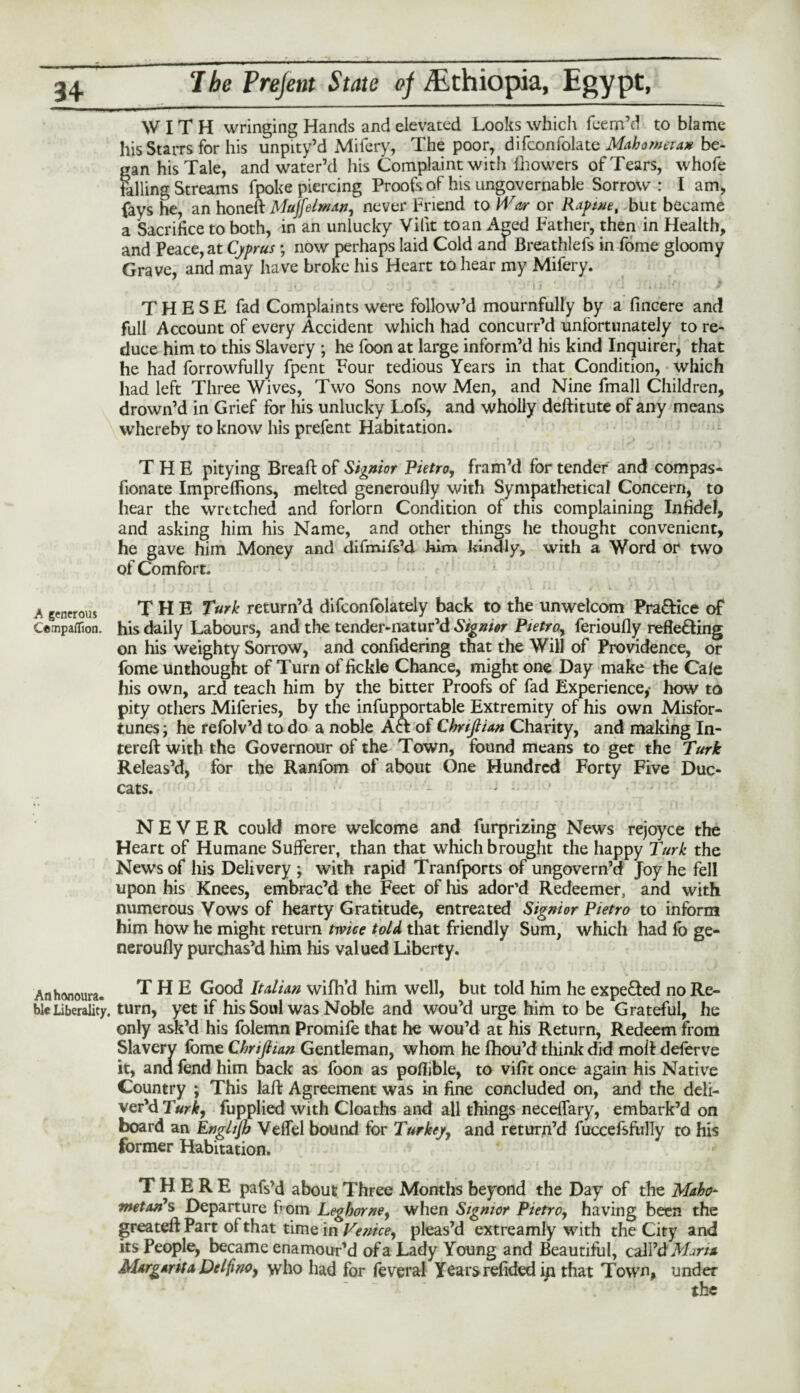 WITH wringing Hands and elevated Looks which feem’d to blame his Starrs for his unpity’d Mifery, The poor, difconfolate Mahometan be¬ gan his Tale, and water’d his Complaint with fhowers of Tears, whofe Falling Streams fpoke piercing Proofs of his ungovernable Sorrow : I am, fays he, an honeft Mujfelman, never Friend to War or Rap me, but became a Sacrifice to both, in an unlucky Vilit to an Aeed Father, then in Health, and Peace, at Cyprus ; now perhaps laid Cold and Breathlefs in fome gloomy Grave, and may have broke his Heart to hear my Mifery. THESE fad Complaints were follow’d mournfully by a fincere and full Account of every Accident which had concurr’d unfortunately to re¬ duce him to this Slavery ; he foon at large inform’d his kind Inquirer, that he had forrowfully fpent Four tedious Years in that Condition, which had left Three Wives, Two Sons now Men, and Nine fmall Children, drown’d in Grief for his unlucky Lofs, and wholly defHtute of any means whereby to know his prefent Habitation. THE pitying Bread: of Signior Pietro, fram’d for tender and compas- donate Imprefdons, melted generoufly with Sympathetica! Concern, to hear the wretched and forlorn Condition of this complaining Infidel, and asking him his Name, and other things he thought convenient, he gave him Money and difmifs’d him kindly, with a Word or two of Comfort. A generous THE Turk return’d difconfolately back to the unwelcom Pra&ice of Cempaffion. his daily Labours, and the tender-natur’d Signior Pietroy ferioufiy reflecting on his weighty Sorrow, and confidering that the Will of Providence, or fome unthought of Turn of fickle Chance, might one Day make the Cafe his own, ar.d teach him by the bitter Proofs of fad Experience,- how to pity others Miferies, by the infupportable Extremity of his own Misfor¬ tunes j he refolv’d to do a noble ACt of Chnftian Charity, and making In- tereft with the Governour of the Town, found means to get the Turk Releas’d, for the Random of about One Hundred Forty Five Duc- cats. • NEVER could more welcome and furprizing News rejoyce the Heart of Humane Sufferer, than that which brought the happy Turk the News of his Delivery ; with rapid Tranfports of ungovern’d Joy he fell upon his Knees, embrac’d the Feet of his ador’d Redeemer, and with numerous Vows of hearty Gratitude, entreated Signior Pietro to inform him how he might return twice told, that friendly Sum, which had fo ge¬ neroufly purchas’d him his valued Liberty. An honours. THE Good Italian wifh’d him well, but told him he expe&ed no Re- bleLiberality, turn, yet if his Soul was Noble and wou’d urge him to be Grateful, he only ask’d his folemn Promife that he wou’d at his Return, Redeem from Slavery fome Chnftian Gentleman, whom he fhou’d think did moll: deferve it, and fend him back as foon as poflible, to vifit once again his Native Country ; This laft Agreement was in fine concluded on, and the deli¬ ver’d Turk, fupplied with Cloaths and all things neceffary, embark’d on board an Enghjh Veffel bound for Turkey, and return’d fuccefsftrlly to Ills former Habitation. THERE pafs’d about Three Months beyond the Day of the Maho¬ metan's Departure f»om Leghorne, when Signior Pietro, having been the greateft Part of that time in Venice, pleas’d extreamly with the City and its People, became enamour’d of a Lady Young and Beautiful, call’d Marta Margarita Delfino, who had for feverai Years refided ip that Town, under