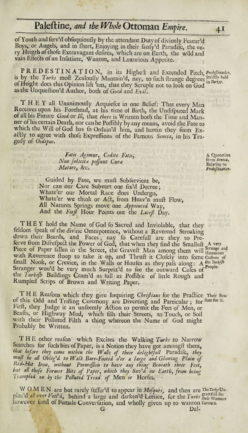 of Youth and ferv’d obfequioufly by the attendant Duty of divinely Featur’d Boys, or Angels, and in fhort, Enjoying in their fanfy’d Paradile, the ve¬ ry Fleigth of thofe Extravagant defires, which are on Earth, the wild and vain EfleHs of an Infatiate, Wanton, and Luxurious Appetite. PREDESTINATION, in its Higheft and Extended Pitch, Preieftinttitn, is by the Turks moft Zealoully Mantain’d, nay, to fucli ftrange degrees held of Height does this Opinion lift ’em, that they Scruple not to look on Godln as the Unqueftion’d Author, both of Good and Evil. THEY all Unanimoufly Acquiefce in one Belief: That every Man Receives upon his Forehead, at his time of Birth, the Undifputed Mark of all his Future Good or III, that there is Written both the Time and Man¬ ner of his certain Death, nor can he Pollibly by any means, avoid the Fate to which the Will of God has fo Ordain’d him, and herein they feem Ex¬ actly to agree with thofe Expreflions of the Famous Seneca, in his Tra¬ gedy of Oedipus* Fat is Agimur, Cedite Fat is, Non folic it x poffunt Gura Mutare, &x. r' , * ’ , Guided by Fate, we mull: Subfervient be, Nor can our Care Subvert one fix’d Decree; Whate’er our Mortal Race does Undergo, Whate’er we think or AH, from Heav’n muff Flow, All Natures Springs move one Appointed Way, And the Firfi Hour Points out the Latefi Day. THEY hold the Name of God fo Sacred and Inviolable, that they feldom Ipeak of the divine Omnipotence, without a Reverend Stroaking down their Beards, and Faces; nay fo Carefull are they to Pre¬ fer from DifrefpeH the Power of God, that when they find the Smalleft A very Piece of Paper fallen in the Street, the Graveft Man among them will Hamerous11' with Reverence ftoop to take it up, and Thruft it Clofely into fome Cuftom of fmall Nook, or Crevice, in the Walls or Houfes as theypafs along: Stranger wou’d be very much Surpriz’d to fee the outward Cafes of*eope the 1 urkifb Buildings Cram’d as full as Poflibie of little Rough and Rumpled Scrips of Brown and Writing Paper. THE Reafons which they give Inquiring Chrifiians for the PraHice Their Rea- of this Odd and Trifling Ceremony are Diverting and Particular; for Poas for ic* Fir ft, they Judge it an unfeemly AHion to permit the Feet of Men, or Beafts, or Highway Mud, which fills their Streets, to Touch, or Soil with their Polluted Filth a thing whereon the Name of God might Probably be Written. A Quotation from Seneca, Relating to Predeftinarion. THE other reafon which Excites the Walking Turks to Narrow Searches for fuch bits of Paper, is a Notion they have got amongft them, that before they come within the Walls of their delight full Paradife, they mufl be all Oblig’d to Walk Bare-Footed o'er a large and Glowing Plain of Red-Hot Iron, without Permiffion to have any thing Beneath their Feet, but all thofe Former Bits of Paper, which they Sav'd on Earth, from being 7 rampled on by the Polluted Tread of Men or Horfes. WOMEN are but rarely fufler’d to appear in Mofques, and then are TheTurksUw plac’d all over Veil’d, behind a large and darken’d Lettice, for the Turks fhefwomens however fond of Female Converfation, and wholly given up to wanton Favours, G Dal-