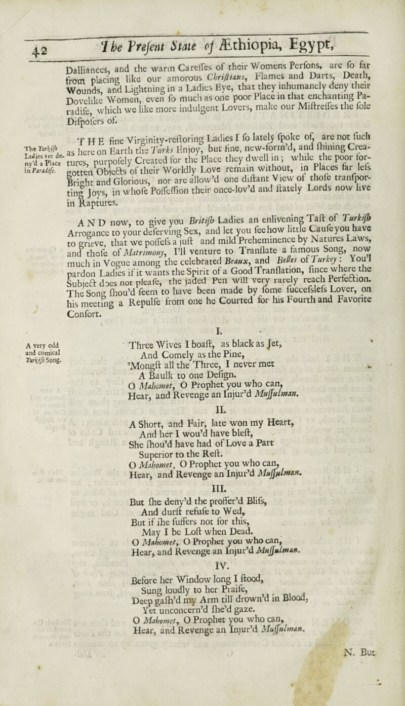 Dalliances, and the warm Carelies of their Womens Pcrfons, aie fo far from placing like our amorous Chrifttuns, Flames and Darts, Death, Wounds, and Lightning in a Ladies Eye, that they inhumanely deny their Tinvclike Women, even fo much as one poor Place in that enchanting Pa- radife, which we like more indulgent Lovers, make our MiftreiTes the foie Difpolers oh The Turkifh Lad ies a re de- ny’d a Place in Paradife. THE fine Virginity-reftoring Ladies I fo lately fpoj<e of, are not fuch as here on Earth the Turks Enjoy, but fine, new-form d, and Alining Ciea* tures, purpofely Created for the Place they dwell in; while the poor lor- crotten Objefts of their Worldly Love remain without, in Places far lefs Bright and Glorious, nor are allow’d one diftant View of thole tranfpor- ting Joys, in whofe Poffeffion their once-lov’d and Lately Lords now live in Raptures. AND now, to give you Britijh Ladies an enlivening Taft of Turkijb Arrogance to your deferving Sex, and let you fee how little Caufeyou have to grieve, that we pofiefs a juft and mild Preheminence by Natures Laws, and thole of Matrimony, I’ll venture to Tranflate a famous Song, now much in Vogue among the celebrated Beaux, and Belles of Turkey : You I pardon Ladies if it wants the Spirit of a GoodTranflation, fince where the SubjeCt does not pleafe, the jaded Pen will very rarely reach Perfection. The Son* fhou’d feem to have been made by fome fuccelslefs Lover, on his meeting a Repulfe from one he Courted for his Fourth and Favorite Confort. A very odd and comical Turfajl) Song. I. Three Wives I boaft, as black as Jet, And Comely as the Pine, ’Mongft all the Three, I never met A Baulk to one Defign. O Mahomet, O Prophet you who can, Hear, and Revenge an Injur’d Muffulman. II. A Short, and Fair, late won my Heart, And her I wou’d have bleft, She fhou’d have had of Love a Part Superior to the Reft. O Mahomet, O Prophet you who can, Hear, and Revenge an Injur’d Muffulmn. III. But fhe deny’d the proffer’d Blifs, And durft refufe to Wed, But if fhe Puffers not for this, May I be Loft when Dead. O Mahomet, O Prophet you who can, Hear, and Revenge an Injur’d MuJJulman, IV. Before her Window long I flood, Sung loudly to her Praife, Deep gafh’d rny Arm till drown’d in Blood, Yet unconcern’d flie’d gaze. O Mahomet, O Prophet you who can, Hear, and Revenge an Injur’d Mujfulman. I N. But