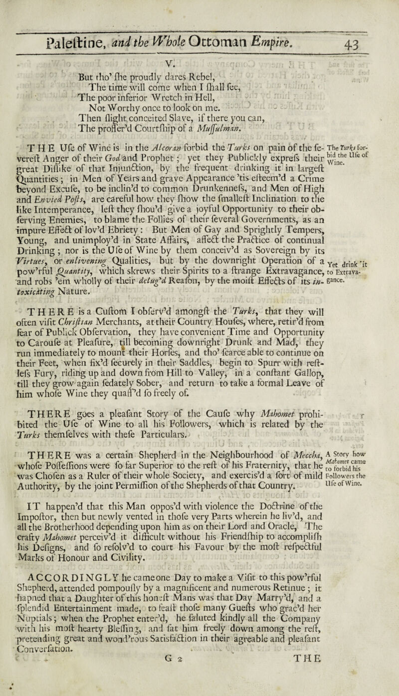 , ' v- But tho’ (lie proudly dares Rebel, The time will come when I fhall fee, The poor inferior Wretch in Hell, Not Worthy once to look on me. - - Then flight conceited Slave, if there you can, The proffer’d Courtfhip of a Mujfulman, THE Ufe of Wine is in the Alcoran forbid the Turks on pain of the fe- The Turks for- verell: Anger of their God and Prophet; yet they Publickly exprefs their uleot great Diflike of that Injunction, by the frequent drinking it in largeft Quantities; in Men of Years and grave Appearance ’tis efteem’d a Crime beyond Excufe, to be inclin’d to common Drunkennefs, and Men of High and Envied Pofis, are careful how they fliow the fmalleft Inclination to the like Intemperance, left they fhou’d give a joyful Opportunity to their ob- ferving Enemies, to blame the Follies of their feveral Governments, as an impure Effect of lov’d Ebriety: But Men of Gay and Sprightly Tempers, Young, and unimploy’d in State Affairs, affeCt the Praftice of continual Drinking ; nor is the Ufe of Wine by them conceiv’d as Sovereign by its Virtuesy or enlivening Qualities, but by the downright Operation of a Yet drink 'it pow’rful Quantity, which skrews their Spirits to a ftrange Extravagance, to Extrava- and robs ’em wholly of their delugd Reafon, by the moift Effects of its in- Safice. toxicdting Nature. THERE is a Cuftom I obferv’d amongft the Turks, that they will often viflt Chrijhan Merchants, at their Country Houfes, where, retir’d from fear of Publick Obfervation, they have convenient Time and Opportunity to Caroufe at Pleafure, till becoming downright Drunk and Mad, they run immediately to mount their Horfes, and tho’ fcarce able to continue on their Feet, when fix’d fecurely in their Saddles, begin to Spurr with reft- lefs Fury, riding up and down from Hill to Valley, in a conftant Gallop, till they grow again fedately Sober, and return to take a formal Leave of him whofe Wine they quaff’d fo freely of. THERE goes a pleafant Story of the Caufe why Mahomet prohi- r bited the Ufe of Wine to all his Followers, which is related by the Turks themfelves with thefe Particulars. THERE was a certain Shepherd in the Neighbourhood of Meccha, a story how whofe Poffeflions were fo far Superior to the reft of his Fraternity, that he was Chofen as a Ruler of their whole Society, and exercis’d a fort of mild Followers the Authority, by the joint Permiflion of the Shepherds of that Country. Ufe of Wine. IT happen’d that this Man oppos’d with violence the DoClrine of the Impoftor, then but newly vented in thofe very Parts wherein he liv’d, and ail the Brotherhood depending upon him as on their Lord and Oracle, The crafty Mahomet perceiv’d it difficult without his Friendfhip to accomplifh his Deflgns, and fo refolv’d to court his Favour by the moft refpeCtful Marks of Honour and Civility. ACCORDINGLY he came one Day to make a Viflt to this pow’rful Shepherd, attended pompoufly by a magnificent and numerous Retinue ; it hapned that a Daughter of this honsft Mans was that Day Marry’d, and a fplendid Entertainment made, to feaft thofe many Guefts who grac’d her Nuptials; when the Prophet enter’d, he fainted kindly all the Company with his moft hearty Bleffing, and fat him freely down among the reft, pretending great and wond’rous Satisfaction in their agreable and pleafant Converfation. . G 2 THE