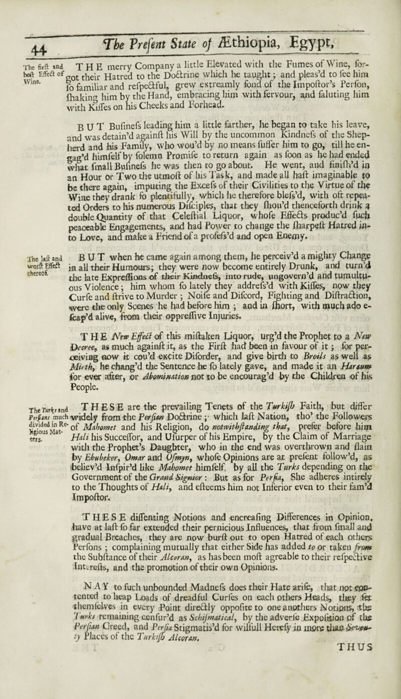 The fir ft and THE merry Company a little Elevated with the Fumes of Wine, for- beft Effeft of the*ir Hatred to the Doftrine which he taught; and pleas’d to fee him Wme* jf0 familiar and refpedful, grew extreamly fond of the Impoftor’s Perfon, fliakin^ him by the Hand, embracing him with fervour, and faluting him with IGffes on his Cheeks and Forhead. BUT Bufinefs leading him a little farther, he began to take his leave, and was detain’d againft his Will by the uncommon Kindnefs of the Shep¬ herd and his Family, who wou’d by no means fufler him to go, till he en¬ gag’d himfelf by folemn Promife to return again as foon as he had ended what (mail Bufinefs he was then to go about. He went, and finifh’d in an Hour or Two the utmoft of his Task, and made all haft imaginable tP be there again, imputing the Excefs of their Civilities to the Virtue of the Wine they drank fo plentifully, which he therefore blefs’d, with oft repea¬ ted Orders to his numerous Difciples, that they (hou’d thenceforth drink a double Quantity of that Celeftial Liquor, whofe Effe&s produc’d fuch peaceable Engagements, and had Power to change the fharpeft Hatred in¬ to Love, and make a Friend of a profefs’d and open Enemy. The la ft and BUT when he came again among them, he perceiv’d a mighty Change worft Effeft in all their Humours; they were now become entirely Drunk, and turn’d thereof. ^ ExprdEons of their Kkidnels, into rude, ungovern’d and tumultu¬ ous Violence \ him whom fo lately they addrefs’d with Riffes, now they Curfe and ftrive to Murder ; Noife and Difcord, Fighting and Diftra&ion, were the only Scenes he had before him ; and in Jhort, with much ado e- fcap’d alive, from their oppreftive Injuries. THE New Effect of this miftaken Liquor, urg’d the Prophet to a New Decree, as much againft it, as the Firft had been in favour of it; fpr per¬ ceiving now it cou’d excite Diforder, and give birth to Broils as well as Mi'tk, he chang’d the Sentence he fo lately gave, and made it an Haraum for ever after, or Abomination not to be encourag’d by the Children of his People. teis. The Turk* ind THESE are the prevailing Tenets of the Turkijh Faith, but differ p erf ins much widely from the Per Jim DoQrine y which laft Nation, tho’ the Followers divided in Re-0p Mahomet and his Religion, do notwithfianding that, prefer before him ' &10US 1 a j^ali hjs Succeffor, and Ufurper of his Empire, by the Claim of Marriage with the Prophet’s Daughter, who in the end was overthrown and flain by Ebubehr, Omar and Ofmyn, whole Opinions are at prefent follow’d, as ibeliev’d Infpir’d like Mahomet himlelf, by all the Turks depending on the Government of the Grand Signior : But as for Per fa, She adheres intirely to the Thoughts of Haliy and efteems him not Inferior even to their fam’d Impoftor. THESE dilfenting Notions and encreafing Differences in Opinion, have at laft fo far extended their pernicious Influences, that from fmall and gradual Breaches, they are now burft out to open Hatred of each others Perfons ; complaining mutually that either Side has added to or taken from the Subftance of their Alcoran, as has been moft agreable to their refpeclive tnurefts, and the promotion of their own Opinions. N A Y to fuch unbounded Madnefs does their Hate arile, that npt epp- tented to heap Loads of dreadful Curfes on each others Heads, they fet themlelves in every Point dire&ly oppofite to one anothers Notions, itbe / urks remaining cenfur’d as Schijmatical, by the adverle Expo lit ion pf the Per fan Creed, and PerJU Stigmatis’d for wilfull Herefy in more titan iy Places of the Turk iff Alcoran. THUS