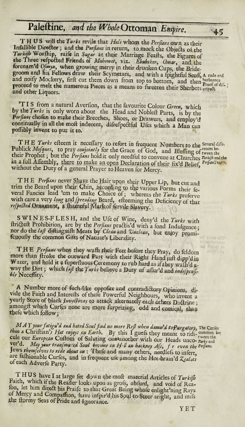 45 THUS will the Turks revile that Hull whom the P-erfians own as their Infallible Director; and the Perfians in return, to mock the Obje&s of the Turkijh WoFlhip, raife in Sugar at their Marriage Feafts, the Figures of the Three refpe&ed Friends of Mahomet, viz. Ebubeker, Omar, and the forenam’d Ofmyn, when growing merry in their drunken Cups, the Bride- groom and his. Fellows draw their Scymetars, and with a fpightfui Scoff, A rude and and noiiy Mockery, firft cut them down from top to bottom, and then barbar0us proceed to melt the numerous Pieces as a means to fweeten their Sherbets feipek°fdiLJ and other Liquors. ' 5TI S from a natural Averflon, that the favourite Colour Greet? which by the Turks is only worn about the Head and Nobleft Parts, is by the Perfians chofen to make their Breeches, Shoes, or Drawers, and employ’d continually in all the moft indecent, difrefpeaful Ufes which a Man can poflibly invent to put it to. » i i • THE Turks eftecm it necefTary to refort in frequent Numbers to the Several difle- Publick Mofques to pray conjointly'{or the Grace of God, and Bleffing of£££ £ their Prophet; but the Per funs hold it only needful to convene at Churches !*«/&» dthe in a lull Aflembly, there to make an open Declaration of their fix’d Belief without the Duty of a general Prayer to Heaven for Mercy. '..’ THE Perfuins never Shave the Hair upon their Upper Lip, but cut and trim the Beard upon their Chin, aecorjding t0 the various Forms their le veral Fancies lead ’em to make Choice of; whereas the Turks preferve with care a very long and J'f reading Beard, efteeming the Deficiency of that rejpecled Ornainent, a ijiametul Mark of fcrvile Slavery. a SWINES-FLESH, and the Ufeof Wine, deny’d the Turks with ltrictelt Prohibition, are by the Persians pra&is’d with a fond Indulgence * nor do the laft diftinguifti Meats by Cleaned Vnclean.9 but enjoy promi- fc.uoufly the common Gifts of Nature Liberality. J ' THE Per flam when they wafh their Feet before they Pray, do feldom more than ftroke the outward Part with their Right Hand juft dipp’din Water, and hold it a superfluous Ceremony to rub hard as if they wafh’d a- way the Dirt; which iaft the Turks believe a Duty of aiTur’d and Msfa/i- Me Neceftity. ' ' “ ' Jr J A Number more of fuch-iike oppofiteand contradi&ory Opinions, di¬ vide the Faith and Interefts of thefe Powerful Neighbours, who invent a yearly Store of black Invectives to attack alternately each others Doctrine ; amonglt which Curies none are more furprizing, odd and comical, than thefe which follow; ' ' - * T M A 7 your fatigu'd and hated Soul find no more Reft when damn'd topurgatory, The Curfes than a ChriftianV Hat enjoys on Earth. By this I guefs they meant to ridi-common cule our European Cuftooi of Saluting one*another with our Heads unco-^and2 ver d. May your tranfmute,d Soul become in //- // an hach/ey Afis, f r even the Ptrpaiu. J cw^ thegnfelves to ride about on : Thefe and many others, needlefs to infert are taihionable Curfes, and in frequent ule *imong the Hot-brain’d Zealots of each Adverfe Pa,rty. T HUS have I at large fet dpwn-the moft material Articles of Turkifh Faith, which if the Reader looks upon as grofs, abfurd, and void of Rea- lon, let him dired his Praife tothac Great Being whole enlight’ning Rays of Mercy and Companion, have infpir’dbis Soql to Steer aright, and mifs jthc ftprmy Seas of Pride and Ignorance.  & YET