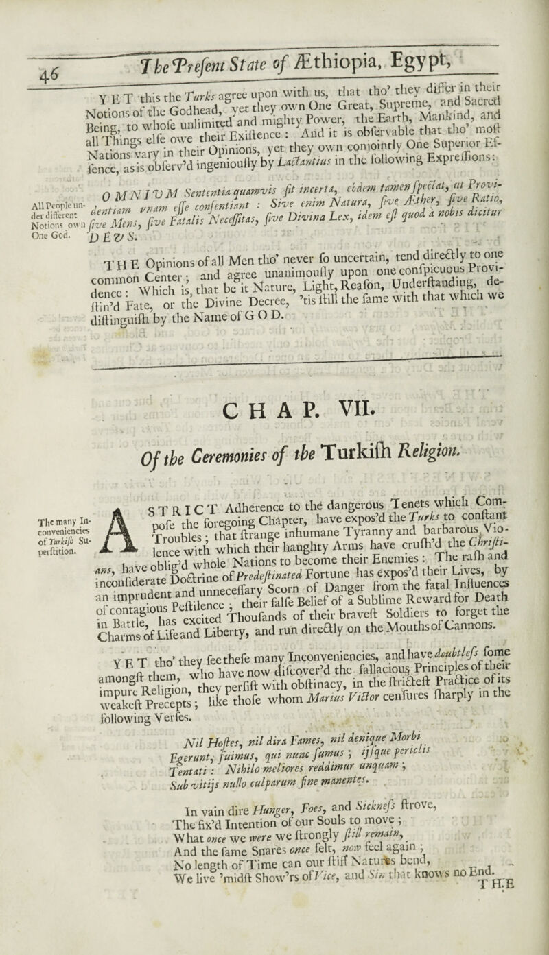 4^ YhFPnfmiSmFofkthiopia, Egypt, V p T this the Turks agree upon with us, that tho’ they dlftcr in their xt'ETJ t l Anrl ead 8Vet they own One Great, Supreme, and Sacred Notions of the (jodneaci, > Power the Farth Mankind, and ,o wlmlt C i. ’is «£& S» *»•’— all Things elfe owe■ 'they 0wn conjointly One Superior Ef- £“is olferv’d ingenioully’by Uciamus in the following Expreffions: n At NIV M SententU quamvis ft incerU, e'odem umenfpecHt,ul Provi- AU People un- , „„,m cffe content! ant : Sive entm Nut Ufa, five JLther, five Ra. to, &%n five Mens, fi™ AtUis Neccffitas, five Dtvtna Lex, idem eft quod a noins d.cttur One God. fj £ £/ & THE Opinions of all Men tho’ never fo uncertain, tend dirediy to one 11. C enter • and agree unanimoutly upon one confpicuous P.ovi- commonCent , baSy Light,Reafon, Undertending, de- £’d Earn o’- the Divine Decree, ’tisll.ll the fame with that which we diftinguifh by the Name of G O D. The many In- conveniencies of Turktjh Su- perftition. CHAP. VII. • v -[ T .m r\ 1 * f ‘ , . * * 7 *' * ■ I f 1 f Of the Ceremonies of the Turkifh Religion. STRICT Adherence to the dangerous Tenets which Com- nofe the foregoing Chapter, have expos’d the Turks to content Troubles tilt ftrange inhumane Tyranny and barbarous V o- - — Lee with which their haughty Arms have crufh d the■. Cb.ft^ 1 . whole Nations to become their Enemies: 1 he ralh ana ms, bcive _e S o^r.ne 0{predeJ{mated Fortune has expos’d their Lives, by inconfide unneceffary Scorn of Danger from the fatal Influences ar im?Anus Peftdence , them falfe Belief of a Sublime Reward for Death Ztlf hal excited Thoufands of their braveft Soldiers to forget the Charm^ftfeand Liberty, and run d,redly on the Mouths of Cannons. V T7 t t-Vin’ i hev feethefe many Inconveniencies, and have doubtlefs fame Y E ^who have now difeover’d the fallacious Principles of their amongif the , nerfift with obftinacy, in the drifted Practice of its TaU^Sts; llPthofe whom Manus Wor cenfures Iharply in the following V erfes. Nil Holies, nil dim Tames, nil denique Morbi Eierunt, fuimus, qui nunc ftumus ; ijfque pent is Tentati : Nihilo meliores reddimur uncfuam \ Sub vitijs nullo culparum fine manentes. In vain dire Hunger, Foes, and Sicknefs drove, The fix’d Intention of our Souls to move ; W hat we were we ftrongly pH remain, _ And the fame Snares once felt, notv feel again ; No length of Time can our ftiff Natures bend, - We live ’midft Show’rs of J icey and Sin that knows no n^ ^