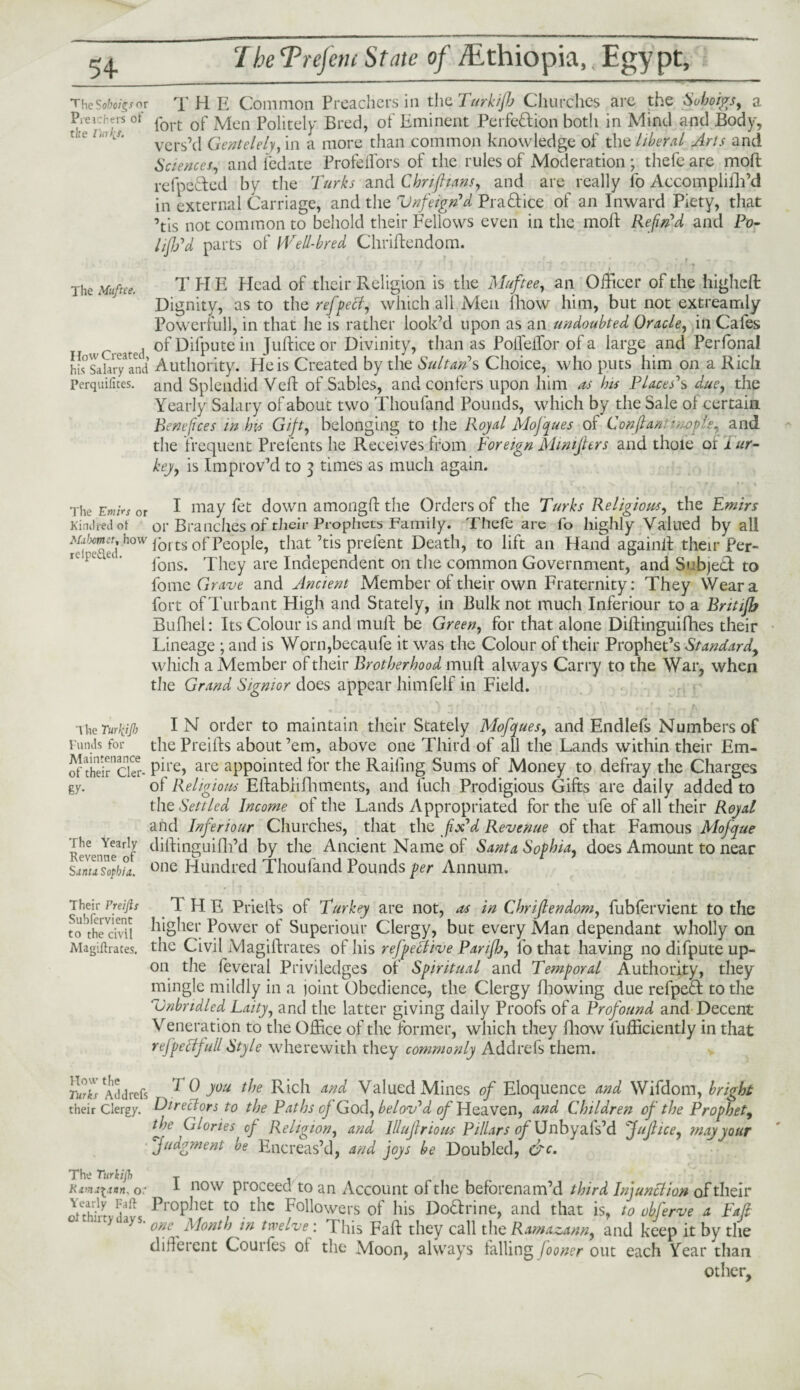 54- TheSoboigsor T H E Common Preachers in the Turkijh Churches are the Suhoigs, a Prei hers of port Qp jyjen p0litelp Bred, of Eminent Perfection both in Mind and Body, vers’d Gentelely, in a more than common knowledge of the liberal Arts and Sciences, and fedate Profeflors of the rules of Moderation ; thefe are mod refpeCted by the Turks and Chn/hans, and are really fo AccompliBi’d in external Carriage, and the Vnfeign'd Practice of an Inward Piety, that ’tis not common to behold their Fellows even in the mod Refin'd and Po- l/JJj'd parts of Well-bred Chridendom. * r The Muftee. THE Head of their Religion is the Muftee, an Officer of the highcd Dignity, as to the reffeci, which all Men lhow him, but not extreamly Powerful], in that he is rather look’d upon as an undoubted Oracle, in Cafes ofDifputein Judiceor Divinity, than as Poifeifor of a large and Perfonal h[s°Salary3and Authority. Heis Created by the Sultan's Choice, who puts him on a Rich Perquifites. and Splendid Ved of Sables, and confers upon him as his Places's due, the Yearly Salary of about two Thoufand Pounds, which by the Sale of certain Benefices in his Gift, belonging to the Royal Mofques of Conflan utopis, and the frequent Prelents he Receives from Foreign Minijters and thoie of a ur- key, is Improv’d to 3 times as much again. The Emirs or I may fet down amongd the Orders of the Turks Religious, the Emirs Kindred ot or Branches of their Prophets Family. Thefe are fo highly Valued by all fei^Sed h°W forts of People, that’tis prefent Death, to lift an Hand again# their Per- fons. They are Independent on the common Government, and Subject to fom & Grave and Ancient Member of their own Fraternity: They Wear a fort of Turbant High and Stately, in Bulk not much Inferiour to a Britifb Bufhel: Its Colour is and mud be Green, for that alone Didinguifhes their Lineage ; and is Worn,becaufe it was the Colour of their Prophet’s Standard, which a Member of their Brotherhood mud always Carry to the War, when the Grand Sigmor does appear himfelf in Field. ike TurfyjJ) IN order to maintain their Stately Mofques, and Endlefs Numbers of Funds for the Preids about ’em, above one Third of all the Lands within their Em- of their Ckr- Pfre> are appointed for the Railing Sums of Money to defray the Charges gy. of Religious Edabhfhments, and luch Prodigious Gifts are daily added to the Settled Income of the Lands Appropriated for the ufe of all their Royal and Inferiour Churches, that the fix'd Revenue of that Famous Mofque Revenue3of diftinguifli’d by the Ancient Name of Santa Sophia, does Amount to near sanusophu. one Hundred Thoufand Pounds per Annum. Their rreijis 1 HE Prieils of Turkey are not, as in Chrijlendom, fubfervient to the tobtheVcivit higher Power of Superiour Clergy, but every Man dependant wholly on Magiftrates. the Civil Magidrates of his r effective Panfi, l’o that having no difpute up¬ on the feveral Priviledges of Spiritual and Temporal Authority, they mingle mildly in a joint Obedience, the Clergy Blowing due refped to the Unbridled Laity, and the latter giving daily Proofs of a Profound and Decent Veneration to the Office of the former, which they Blow diffidently in that refpeclfuil Style wherewith they commonly Addrefs them. TurZ Addrefs ^ 0 you the Rich and Valued Mines of Eloquence and Wifdom, bright their Clergy. Directors to the Paths of God, belov'd of Heaven, and Children of the Prophet, the Glories of Religion, and Illujlrious Pillars of Unbyafs’d Juflice, may your Judgment be Encreas’d, and joys be Doubled, &c. The Turkijh T Rxmjtann, o: 1 now proceed to an Account of the befbrenam’d third Injunction of their onhErd^ ^ropbet to the Followers of his Dodrine, and that is, to obferve a Fuji ^ * °^f\ Month in twelve: Phis Fad they call the Rarnazann, and keep it by the different Courles ot the Moon, always falling fooner out each Year than other.