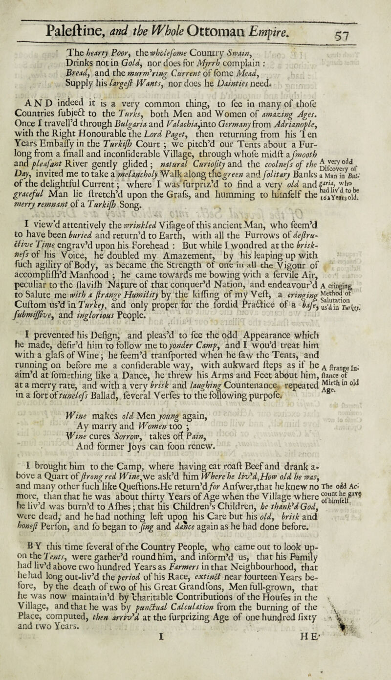 The hearty Poor, the wholefome Country Swain, Drinks not in Gold, nor does for Myrrh complain : Bread, and the murnPnng Current of lome Mead, Supply his largefi Wants, nor does he Dainties need. A N D indeed it is a very common thing, to fee in many of thofe Countries fubje£t to the Turks, both Men and Women of amazing Ages. Once I traveled through Bulgaria and Valachia, into Germany from Adriano fie, with the Right Honourable the Lord Paget, then returning from his T en Years Embaffy in the Turkiflo Court ; we pitch’d our Tents about a Fur¬ long from a fmall and inconfiderable Village, through whofe midft afmooth and f leaf ant River gently glided ; natural Curiofity and the coolnefs of the Difover^ of Day, invited me to take a melancholy Walk along the green and folitary Banks a Man of the delightful Current; where I was furpriz’d to find a very old and{^f.» ™h° graceful Man lie ftretch’d upon the Grafs, and humming to hilnlelf the iLyear^old! merry remnant of a Turkijh Song. I view’d attentively the wrinkled Vifageof this ancient Man, who feem’d to have been buried and return’d to Earth, with all the Furrows of deftru- Clive Time engrav’d upon his Forehead : But while I wondred at the brisk- nefs of his Voice, he doubled my Amazement, by his leaping up with fuch agility of Body, as became the Strength of one in all the Vigour of accomplifh’d Manhood ; he came towards me bowing with a fervile Air, peculiar to the flavifh Nature of that conquer’d Nation, and endeavour’d A cringing to Salute mq with a Jlrange Humility by the killing of my Veft, a cringmg Method ot Cuftom us’d m Turkey, and only proper for the fordid Practice of a bafe, us’Xrwrfcy fubmiflive, and inglorious People. I prevented his Defign, and pleas’d to fee the odd Appearance which he made, defir’d him to follow me to yonder Camp, and I wou’d treat him with a glafs of Wine; he feem’d transported when he faw the Tents, and running on before me a conliderable way, with aukward fteps as if he A ftrange In; aim’d at fomething like a Dance, he threw his Arms and Feet about him, fiance of at a merry rate, and with a very brisk and laughing Countenance, repeated in a fort of tunelefs Ballad, leveral Verfes to the following purpofe. Wine makes old Men young again, Ay marry and Women too *, Wme cures Sorrow, takes off Pain, And former Joys can foon renew. I brought him to the Camp, where having eat roaft Beef and drank a* bove a Quart offtrong red Winejwe ask’d him Where he liv'd^How old he was, and many other fuch like Queftions.He return’d for Anfwer,that he knew no The odd Ac- more, than that he was about thirty Years of Age when the Village where he liv’d was burn’d to Afhes; that his Children’s Children, he thank'd God, were dead, and he had nothing left upon his Care but his old, brisk and honejl Perfon, and fo began to png and dance again as he had done before. B Y this time feveral of the Country People, who came out to look up¬ on the Tents, were gather’d round him, and inform’d us, that his Family had liv’d above two hundred Years as Farmers in that Neighbourhood, that he had long out-liv’d the period of his Race, extintf near fourteen Years be¬ fore, by the death of two of his Great Grandfons, Men full-grown, that he was now maintain’d by charitable Contributions of the Houfes in the Village, and that he was by punftual Calculation from the burning of the Place, computed, then arriv'd at the furprizing Age of one hundred fixty and two Years. . I HE'