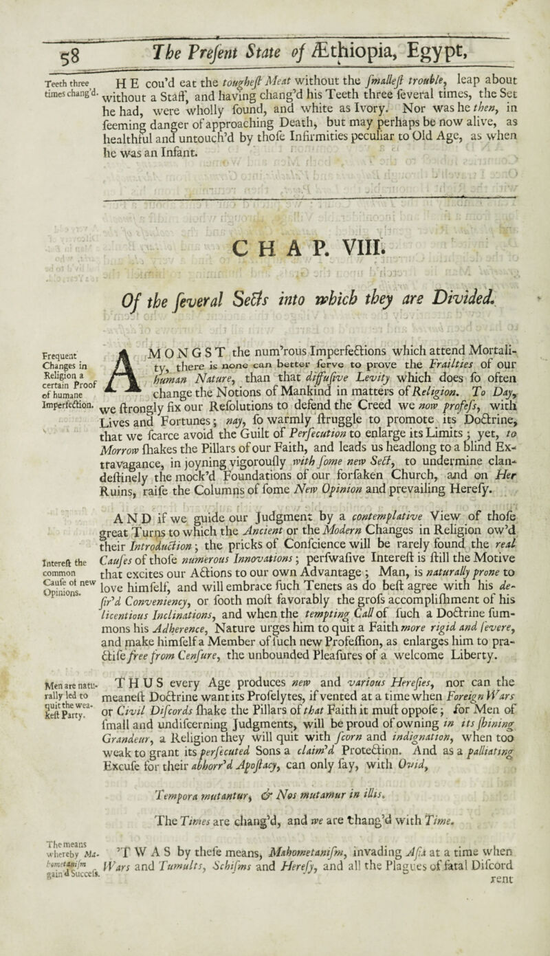 Teeth three times chang’d. Frequent Changes in Religion a certain Proof of humane Imperfection. Intereft the common Caufe ot new Opinions. Men are natu¬ rally led to quit the wea¬ kest Party. - - - * ■ ■ ■ ■ —-- - ■■■■ 11 1 1 - The Prefent State of /Ethiopia, Egypt, H E cou’d eat the toughefi Meat without the fmallejl trouble, leap about without a Staff, and having chang’d his Teeth three feveral times, the Set he had, were wholly found, and white as Ivory. Nor was he then, in feeming danger of approaching Death, but may perhaps be now alive, as healthful and untouch’d by thofe Infirmities peculiar to Old Age, as when he was an Infant. CHAP. VIII. . d / , . i J» * < j v* - • J i -4. v, / r J • * ' r. T- • v- t ♦ . x■ : y* *^v r. l t *. . r , Affitii : :;; :at ■ ■ > ■ r>'irI r. thi ufloie'i - ■ < ' '- Of the feveral Setts into which they are Divided. AMONGST the num’rous Imperfections which attend Mortali¬ ty, there is none can better ferve to prove the Frailties of OUt human Nature, than that difufive Levity which does fo often change the Notions of Mankind in matters of Religion. To Day7 we ftrongly fix our Refolutions to defend the Creed we now profefs, with Lives and Fortunes; nay, fo warmly ftruggle to promote its' DoCtrine, that we fcarce avoid the Guilt of Perfecution to enlarge its Limits • yet, to Morrow fhakes the Pillars of our Faith, and leads us headlong to a blind Ex¬ travagance, in joyning vigoroufly with fome new Setty to undermine clan- deftinely the mock’d Foundations of our forfaken Church, and on Her Ruins, raife the Columns of fome New Opinion and prevailing Herefy. « | f \ »• *■* * f t r • • r' < r \ PTI7 *Vif' ' ■ \» I r' r I * *- ' Tt fjA AND if we guide our Judgment by a contemplative View of thole great Turns to which the Ancient or the Modern Changes in Religion ow’d their Introduttion ; the pricks of Confcience will be rarely found the real Caufes of thofe numerous Innovations; perfwafive Intereft is Hill the Motive that excites our A&ions to our own Advantage ; Man, is naturally prone to love himfelf, and will embrace fuch Tenets as do bell agree with his de¬ fied Convemency, or footh moft favorably the grofs accomplifhment of his licentious Inclinations, and when the tempting Call of fuch a DoCIrine fum- mons his Adherence, Nature urges him to quit a Faith more rigid and /evere, and make himfelf a Member of fuch new Profeffion, as enlarges him to pra- Ftlfe free from Cenfure, the unbounded Pleafures of a welcome Liberty. THUS every Age produces new and various Herefies, nor can the meanefi: DoCtrine want its Profelytes, if vented at a time when Foreign Wars or Civil D if cords fhake the Pillars of that Faith it muff oppofe; for Men of fmall and undifcerning Judgments, will be proud of owning in its finning Grandeur, a Religion they will quit with /'corn and indignation, when too weak to grant its perfecuted Sons a claim'd Protection. And as a palliating Excufe for their abkorPd Afoftacy, can only fay, with Ovid7 Tempora mutanturs & Nos mutamur in ilhs. The Times are chang’d, and we are thang’d with Time. The means whereby Sla- bmetinifm gain'd Succeis. ’T W A S by thefe means, Mahometamfm, invading A fix at a time when Wars and Tumults, Schifms and Herefy, and all the Plagues of fatal Difcord rent