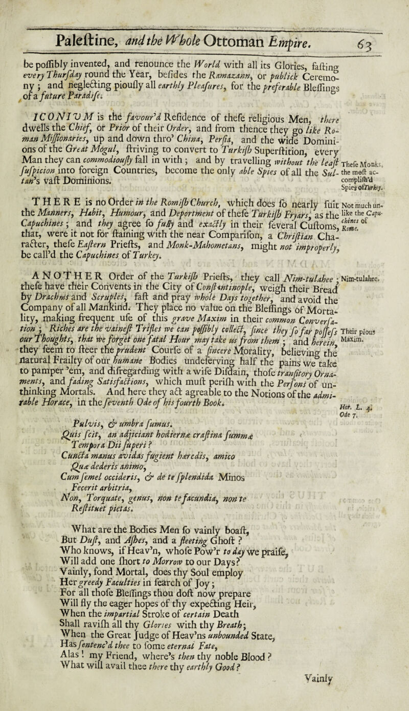 be poffibly invented, and renounce the World with all its Glories, fadino- every Thurfday round the Year, befides the Ramazann, or publick Cerem<> ny ; and riegie&ing pioudy all earthly Pleafures, for the preferable BlefFings of a future Paradifd 1C ON IV M is the favoured Refidence of thefe religious Men, there dwells the Chief or Prior of their Order, and from thence they go like Ro¬ man Miffionaries, up and down thro’ China, Perfa} and the wide Domini¬ ons of the Great Mogul, driving to convert to Tarkijh Superdition, every Man they can commodioujly fall in with j and by travelling without the leaf Thefe Monks fufpicion into foreign Countries, become the only able Spies of all the Sul- the meft ac¬ ta#’ s Vad Dominions. complied Spies o iTurhj* THERE is no Order in the Romijh Church, which does fb nearly fuit Not much un- the Manners, Habit, Humour, and Deportment of thefe Turkijh Fryars, as the like the Ca?u' Capuchines; and they agree fo fully and exactly in their feveral Cudoms, tme °£ that, were it not for draining with the near Comparifon, a Chriftian Cha¬ racter, thefe Eafiern Prieds, and Monk-Mahometans, might not improperly be call’d the Capuchines of Turkey. ? ANOTHER Order of the Turkijh Prieds, they call Nim-tulahee ■ Nim-tulahee, thefe have their Convents in the City of Conftantinople, weigh their Bread by Drachms and Scruples, fad: and pray whole Days together, and avoid the Company of all Mankind. They place no value on the Bleffings of Morta¬ lity, making frequent ufe of this grave Maxim in their common Conven¬ tion : Riches are the vaineft Trifles we can poffibly collect, fwce they fo far poffefs Their pious our Thoughts, that we forget one fatal Hour may take us from them • and herein Maxim* they feem to fleer tne prudent Courfe of a fincere Morality, believing the natural Frailty of our humane Bodies undeferving half the* pains we take to pamper’em, and difregarding with a wife Difdain, thofe tranfltory Orna¬ ments, and fading Satisfactions, which mud perifh with the Perfons of un¬ thinking Mortals. And here they aft agreable to the Notions of the admi¬ rable Horace, in. the feventh Ode of his fourth Book* Hor * Pulvis, & umbra fumus. Qyiis fcit, an adjiciant hodiernal craftina fumm<e Tern for a DU fuperi ? Cuncta manus avidas fugient haredis, amico Qua: dederis animo. Cum femel occideris, dr de te fplendida Minos Fecerit arbitria, Non, Torquate, genus, non te facundia, nonte Reflit net pietas. What are the Bodies Men fb vainly boad, But Duft, and Jjhes, and a fleeting Ghod ? Who knows, ifHeav’n, whofe Pow’r to day we prai% Will add one fhort to Morrow to our Days? Vainly, fond Mortal, does thy Soul employ Her greedy Faculties in fearch of Joy; For all thofe Bledings thou dod now prepare Will dy the eager hopes of thy expe&ing Heir, When the impartial Stroke of certain Death Shall ravifh all thy Glor les with thy Breath; When the Great Judge of Heav’ns unbounded State, VLzsfentenc'd thee to fome eternal Fate, Alas ! my Friend, where’s then thy noble Blood ? What will avail thee there thy earthly Good l Vainly