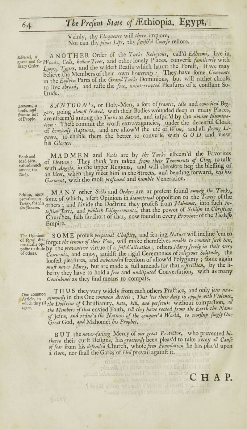 Vainly, thy Eloquence will there implore, Nor can thy pious Life, thy fnifh'd Courfe reftore. Edbetmi a ANOTHER Order of the Turks Religious, call’d Edheemi, live in. grave and fo- Woods Cells hollow Trees, and other lonely Places, converfe familiarly with litary Order. , ’ Tygers, and the wildeft Beafts which haunt the Foreft, if we may believe the Members of their own Fraternity: They have fome Convents in the Eaflern Parts of the Grand Turks Dominions, but will rather choofe to live abroad, and tafte the free, uninterrupted Pleafures of a conftant So¬ litude. Simoons, a SANTO ON' s, or Holy-Men, a fort offrantic, idle and conceited Beg- looi'e, and going almoft Naked, with their Bodies wounded deep in many Places, of Peopled are efteem’d among the Turks as Sacred, and infpir’d by the divine Illumina¬ tion : Thefe commit the worft extravagancies, under the deceitful Cloak of heavenly Raptures, and are allow’d the ufe of Wine, and all frong 1/- to enable them the better to converfe with GOD and view his Glories. Fools and MADMEN and Fools are by fife efteem’d the Favorites Mad-Men, 0f ppeaven : TheV think ’em taken from their Tenements of Clay, to talk with Angels, in the upper Regions, and will therefore beg the blefling of Turks• an j&flf, when they meet him in the Streets, and bending forward, kijs his Garment, with the moft profound and humble Veneration. J*m- J „ . • , _ • • r , r ? Schifm more MANY other and CWer* are at prefent found among the Turks, prevalent in fome of which, affert Opinions in diametrical oppofition to the Tenets of the r«r^, than in 0thers • and divide the Doctrine they profefs from Mahomet, into fuch in- c iiftem om. fejiine^^rrs, and publick Difagreements, that the power of Schifm in Lhrijlian Churches, falls far fhort of that, now found in every Province of the Turkifb Empire. < .vv^ ; ; V ■ /*.-)•' ■ - • ' t \ 1}t- . ' '* The Opinions SOME profefs perpetual Chajlity, and fearing Nature will inclinedem to of fome , dia. p et tenour of their Vow, will make themfelves unable to commit fuch Sin, pofit^to thofe by the preventive virtue of a felf-CaHration ; others Marry freely in their very of others. Convents, and enjoy, amidft the rigid Ceremonies of religious Solitude, the loofeft pleafures, and unbounded freedom of allow’d Polygamy ; fome again muft never Marry, but are made a full amends for that reftriclion, by the li¬ berty they have to hold a free and undifputed Converfation, with as many Concubines as they find means to compafs. THUS they vary widely from each others Pra£tice, and only join una- Article!^011 nimoufly in this One common Article ; That ’tis their duty to oppofe with Violence, which they all the Doffrine of Chriftianity, hate, kid, and perfe cute without com pa ftion, all agree* the Members of that envied Faith, till they have rooted from, the Earth the Name of Jefus, and reduced the Nations of the conquer'd World, to worfJjip fingly One Great God, and Mahomet his Prophet. BUT the neverfailing Mercy of our great P rot eelor, who prevented hi¬ therto their curft Defigns, hasgraciou(ly been pleas’d to take away all Caufe of fear from his defended Church, who fefrm Foundation he has plac’d upon a Rock, nor lliall the Gates of Hell prevail againft it. CHAP.