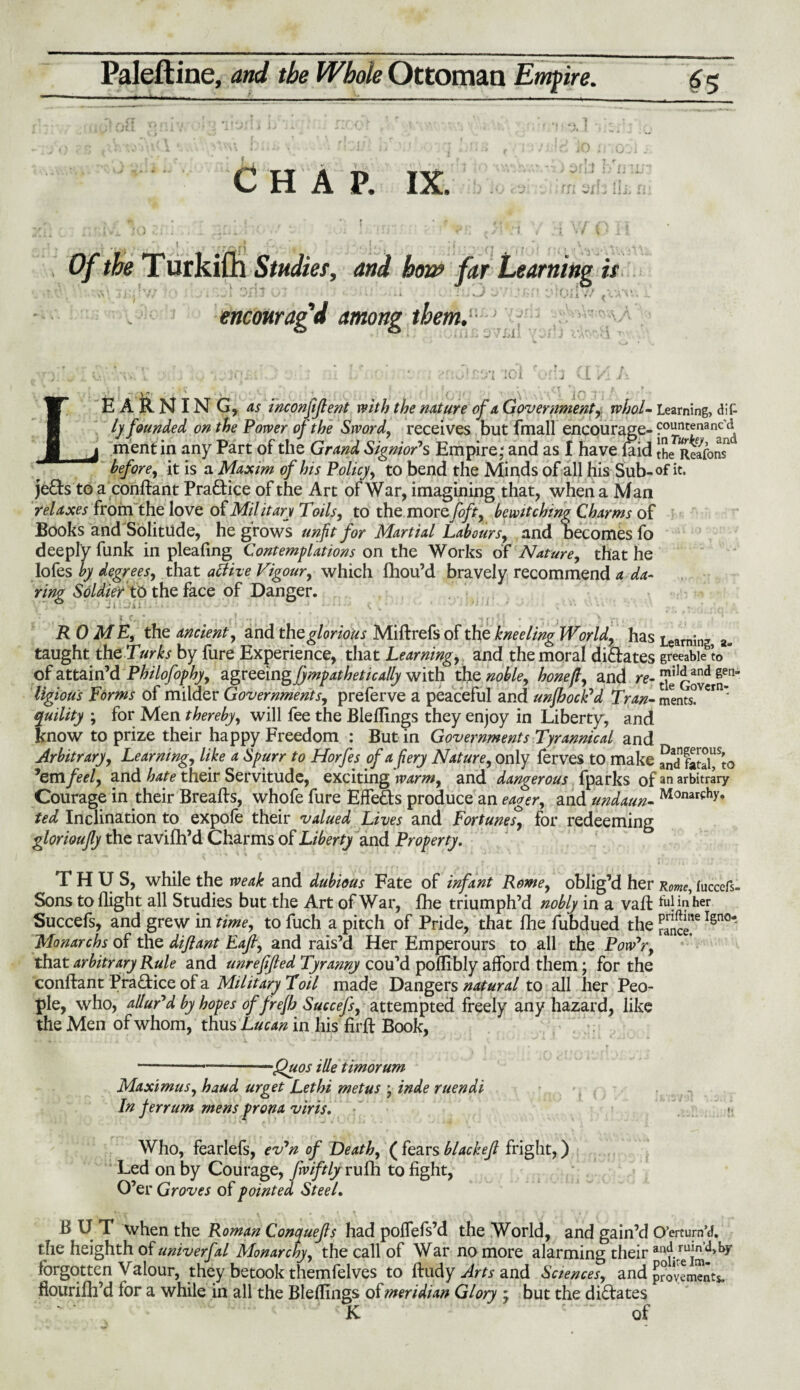 Chap. ix. 3r -t •w • 14 Studies, and ho&> far Learning is v- i w'lij V ) *• k v 7 * * vf . . »? t 3 %.* » *.>l i t i f i, A encmragd among them,- 0 -ILL : ,/T; „ ... v... ICi . -r.3 U */jl A L- ■ Vjt’ ■ . ' i I j p EARNING, 4^ incpnjiflent with the nature of a Government, rvhol- Learning, dif- ly founded on the Power of the Sword, receives but fmall encourage- countenanc'd mentin any Part of the GrW SignioP s Empire* and as I have laid the^eaTon? it is a Maxim of his Policy, to bend the Minds of all his Sub-of it. je£s to a conftant Practice of the Art of War, imagining that, when a Man relaxes from the love of Mil it an Toils, to the more toft, bewitching Charms of Books and Solitude, he grows unfit for Martial Labours, and becomes fo deeply funk in pleafing Contemplations on the Works of Nature, that he lofes by degrees, that act he Vigour, which fhou’d bravely recommend a da¬ ring Soldier to the face of Danger. ROME, the ancient, and the glorious Miftrefs of the kneeling World, has Learning a- taught the Turks by fure Experience, that Learning, and the moral dilates greeable to of attain’d Philofophy, agvceingjympatbetically with the noble, hone ft, and re- ’em feel, and hate their Servitude, exciting warm, and dangerous fparks of ^arbitrary” Courage in their Breafts, whofe fure EffeSs produce an eager, and undaun- Monarfh>’* ted Inclination to expole their valued Lives and Fortunes, for redeeming glorioujly the ravifh’d Charms of Liberty and Property. THUS, while the weak and dubious Fate of infant Rome, oblig’d her Rome, fuccefs- Sons to flight all Studies but the Art of War, fhe triumph’d nobly in a vail fulinher Succefs, and grew in time, to fuch a pitch of Pride, that fhe fubdued the Igno* Monarchs of the diftant Eafi, and rais’d Her Emperours to all the Pow’r, that arbitrary Rule and unreffied Tyranny cou’d poflibly afford them; for the conftant Practice of a Military Toil made Dangers natural to all her Peo¬ ple, who, allupd by hopes of frejh Succefs, attempted freely any hazard, like the Men of whom, thus Lucan in his firft Book, ngtous rorms 01 muaer governments, preierve a peaceful and unjbock d 7 ran- merits. quility ; for Men thereby, will fee the Bleflings they enjoy in Liberty, and know to prize their happy Freedom : But in Governments Tyrannical and Arbitrary, Learning, like a Spurr to Horfes of a fiery Nature, only ferves to make -—--Quos ille timorum Maximus, baud urget Lethi metus * inde ruendi In ferrum mens prorta viris. Who, fearlels, ev’n of Death, ( fears blackejl fright,) Led on by Courage, fwiftly rufh to fight. O’er Groves of pointed Steel. BUT when the Roman Conyuejls had polfefs’d the World, and gain’d O’erturnU the heighth of univerfal Monarchy, the call of War no more alarming their and ruin’d, by forgotten Valour, they betook themfelves to ftudy Arts and Sciences, and provements. ftourifh’d for a while in all the Bleflings of meridian Glory ; but the dilates ■ K 1 ~ of