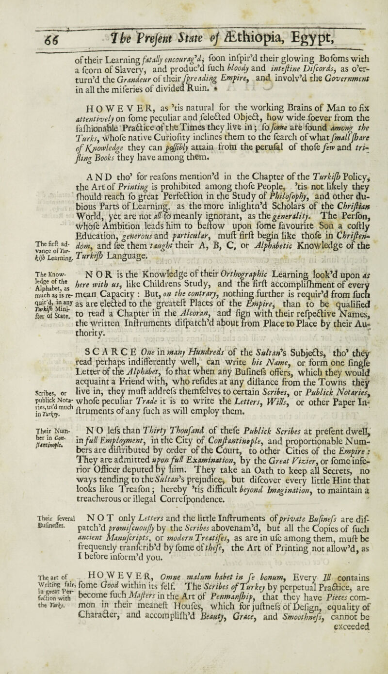 66 7 be Frejent State oj /Ethiopia, Egypt, of their Learning fatally encourag'd, foon infpir’d their glowing Bofoms with a fcorn of Slavery, and produc’d fuch bloody and intefline Difcords, as o’er- turn’d the Grandeur of their ft reading Empire, and involv’d the Government in all the miferies of divided Ruin. * HOWEVER, as ’tis natural for the working Brains of Man to fix attentively on fome peculiar and fele&ed Objeft, how wide foever from the fafhionable Pra&ice of the Times they live in; Co Jome are found among the Turks, whofe native Curiofity inclines them to the fearch of what fmalljhare of Knowledge they can foffibly attain from the perufal of thofe/eiv and tri¬ fling Books they have among them. AND tho’ for reafons mention’d in the Chapter of the Turkifh Policy, the Art of Printing is prohibited among thofe People, ’tis not likely they fhould reach fo great Perfe&ion in the Study of Philofophy, and other du¬ bious Parts of Learning, as the more inlightn’d Scholars of the Chriflian World, yet are not all fo meanly ignorant, as the generality. The Perfon, whofe Ambition leads him to beftow upon fome favourite Son a coftly Education, generous and particular, mull firft begin like thofe in Chriflen- The firft ad- dom, and fee them taught their A, B, C, or Alphabetic Knowledge of the hjjb learning. Turkijb Language. The Know- NOR is the Knowledge of their Orthographic Learning look’d upon at AilsLbe(thL here with us, like Childrens Study, and the firft accomplifhment of every much as is w mean Capacity : But, on the contrary, nothing further is requir’d from fuch mm Minf7 as are e^e^ed to the greateft Places of the Empirei than to be qualified /ter of State*. t0 read a Chapter in the Alcoran, and fign with their refpe&ive Names, the written Inftruments difpatch’d about from Place to Place by their Au- thority. SCARCE One in many Hundreds of the Sultan's Subjefls, tho’ they read perhaps indifferently well, can write his Name, or form one fingle Letter of the Alphabet, fo that when any Bufinefs offers, which they would acquaint a Friend with, who refides at any diftance from the Towns they Scribes, or live in, they muft add refs themfelves to certain Scribes, or Publick Notaries, publick Nota- whofe peculiar Trade it is to write the Letters, Wills, or other Paper In- ISt' ftruments of;any fuch as will empty them. Their Num- N O lefs than Thirty Thoufand of thefe Publick Scribes at prefent dwell, in full Employment, in the City of Conftantinople, and proportionable Num¬ bers are diftributed by order of the Court, to other Cities of the Empire : They are admitted upon full Examination, by the Great Viz.ier, or fome infe¬ rior Officer deputed by him. They take an Oath to keep all Secrets, no ways tending to thz Sultan’s prejudice, but difeover every little Hint that looks like Treafon; hereby ’tis difficult beyond Imagination, to maintain a treacherous or illegal Correfpondence. Their feveral NOT only Letters and the little Inftruments of private Bufinefs are dif- Buiinefles. patch’d promifeuoufly by the Scribes abovenam’d, but all the Copies of fuch ancient Manufcripts, or modern Treatifes, as are in ufe among them, muft be frequently tranlcrib’d by fome of thefe, the Art of Printing not allow’d, as I before inform’d you. The art of HOWEVER, Omne malum habet in fe bonum, Every 111 contains in rlteat Per-* ^ome G°°d within its felf. The Scribes of Turkey by perpetual Practice, are fediem witlT become ludi Mafleis in the Art of Penmanjhip, that they have Pieces com- tht Tnrkj. mon in their meaneft Houfes, which for juftnefs of Defign, equality of Chara&er, and accomplifh’d Beauty, Grace, and Smoothnefs, cannot be exceeded