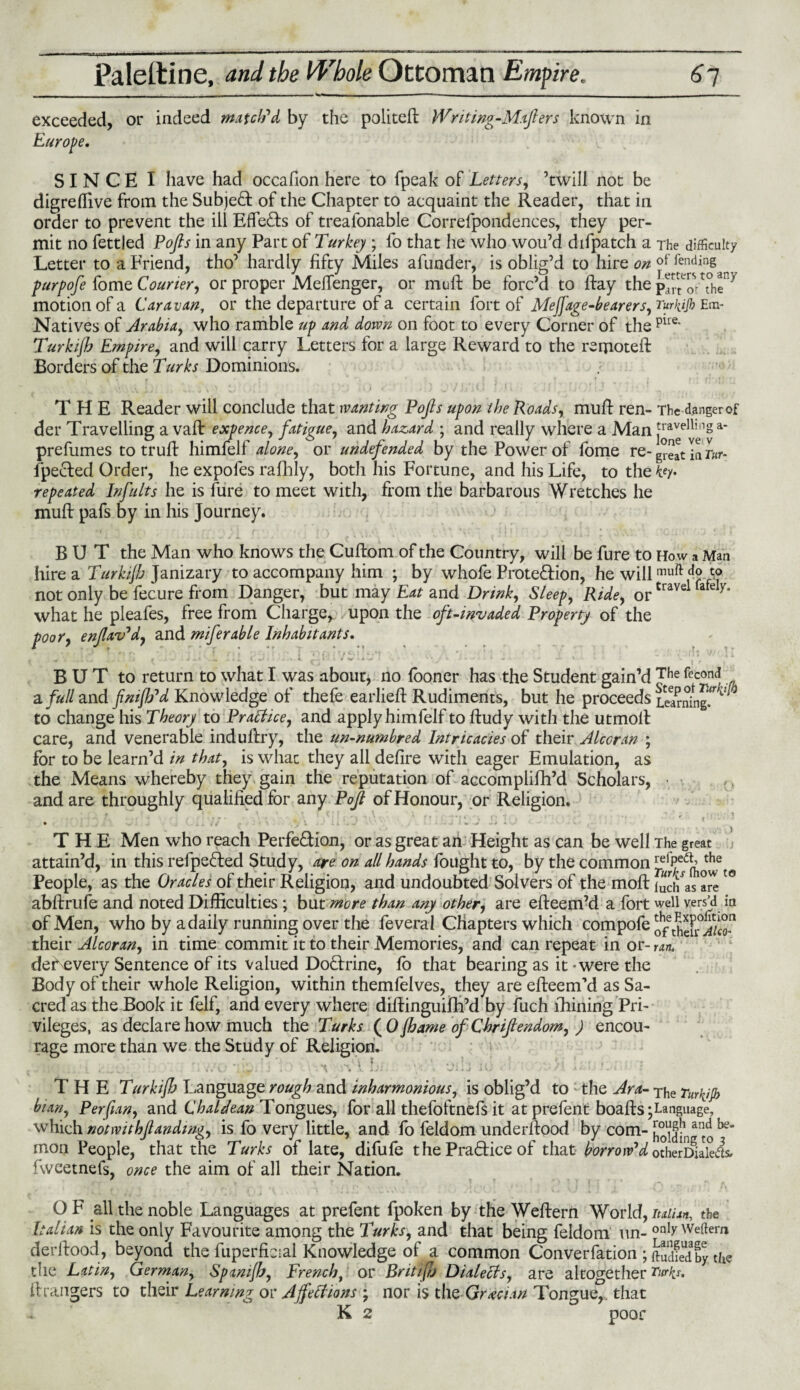 —a—M—11 —»w|,*‘|0>»'‘ir' | - - - ,- -—i-- - Paleltine, and the Vb'bole Ottoman Empire. 67 exceeded, or indeed match'd by the politeft Writing-Majlers known in Europe, SINCE I have had occafion here to fpeak of Letters, ’twill not be digreflive from the Subject of the Chapter to acquaint the Reader, that in order to prevent the ill Effects of treafonable Correfpondences, they per¬ mit no fettled Pojls in any Part of Turkey ; fo that he who wou’d difpatch a The difficulty Letter to a Friend, tho’ hardly fifty Miles afunder, is oblig’d to hire on offending purpofe fome Courier, or proper Melfenger, or muft be forc’d to ftay the Pa^orTh^7 motion of a Caravan, or the departure of a certain fort of Meffage-bearers, Turkijh Em- Natives of Arabia, who ramble up and down on foot to every Corner of the pue* Turkijh Empire, and will carry Letters for a large Reward to the remote!! Borders of the Turks Dominions. THE Reader will conclude that wanting Pojls upon the Roads, mull ren- The dangerof der Travelling a vaft expence, fatigue, and hazard ; and really where a Manj^^s1* prefumes to truft himfelf alone, or undefended by the Power of fome re- great in r«r- fpected Order, he expofes rafhly, both his Fortune, and his Life, to the key- repeated Inf alts lie is fure to meet with, from the barbarous Wretches he muft pafs by in his Journey. BUT the Man who knows the Cuftom of the Country, will be fure to How a Man hire a Turkijh Janizary to accompany him ; by whofe Prote&ion, he willmuft d° not only be fecure from Danger, but may Eat and Drink, Sleep, Ride, ortravel afc what he pleafes, free from Charge, upon the oft-invaded Property of the poor, enjlav'd, and miferable Inhabitants. B U T to return to what I was about, no fooner has the Student gain’d Jhe fec0nd di full and fnijh'd Knowledge of thefe earlieft Rudiments, but he proceeds learning.**v to change his Theory to Practice, and applyhimfelf to ftudy with the utmoft care, and venerable induftry, the un-numbred Intricacies of their Alcoran ; for to be learn’d in that, is what they all defire with eager Emulation, as the Means whereby they gain the reputation of accomplifh’d Scholars, and are throughly qualified for any Pof of Honour, or Religion. ■ * • ‘ ; V ' • •• . if-! •• ' • , • - .*'<■, '• . .. . .J THE Men wrho reach Perfe&ion, or as great an Height as can be well The great attain’d, in this refpefred Study, are on all hands fought to, by the common People, as the Oracles of their Religion, and undoubted Solvers of the moft iudfas a^et0 abftrufe and noted Difficulties ; but more than any other, are efteem’d a fort well vers’d in of Men, who by a daily running over the feveral Chapters which compofe their Alcoran, in time commit it to their Memories, and can repeat in or- ran. deiNevery Sentence of its valued Dodxine, fo that bearing as it - were the Body of their whole Religion, within themfelves, they are efteem’d as Sa¬ cred as the Book it felf, and every where diftinguifh’d by fuch filming Pri¬ vileges, as declare how much the Turks (0 jhame of Chrifiendom, ) encou¬ rage more than we the Study of Religion. ■ - i, ^ v. . ». c- . .i i * iJ* v ^ * a J a THE Turkijh Language rough and inharmonious, is oblig’d to the Ara- The Turkijh bian, Perfian, and Chaldean Tongues, for all thefoftnefs it at prefent boafts;Language, which notwithjlandmg, is fo very little, and fo feldom underftood by com- hoVfa:J^ ^e’ mon People, that the Turks of late, difufe t he Practice of that borrow'd otherDialeds, fweetnefs, once the aim of all their Nation. O F all the noble Languages at prefent fpoken by the Weftern World, Italian, the Italian is the only Favourite among the Turks, and that being feldom tin- only Weftem derftood, beyond the fuperfieial Knowledge of a common Convention ; ftiXdby. the the Latin, German, Spanijh, French, or Britifh Dialects, are altogether Turks, ih angers to their Learning or Affections ; nor is the Grecian Tongue,, that