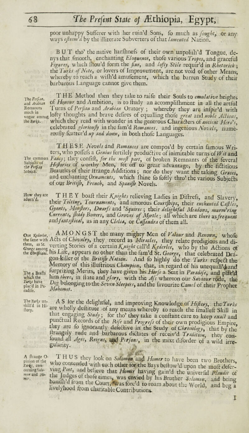 poor unhappy Sufferer with her ruin’d Sons, lb much as fought, or any ways ejleem'd by the illiterate Subverters of that lamented Nation. BUT tho’ the native harfhnefs of their own unpolifh’d Tongue, de- nys that fmootli, enchanting Eloquence, thofe various Tropes, and graceful Figures, which fhou’d form the fine, and lofty Stile requir’d in Rbetorick ; the Turks of Note, or lovers of Improvement, are not void of other Means, whereby to reach a wilh’d amufement, which the barren Study of their barbarous Language cannot give them. \hePerfaiii ^ HE Method then they take to raife their Souls to emulative heights and Arabian of Honour and Ambition, is to lfudy an accomplilhment in all the artful Romances Turns of Per fan and Arabian Oratory ; whereby they are inipir’d with vogue'among lofty thoughts and brave defires of equalling thofe great and noble Actions, the lurks. which they read with wonder in the generous Characters of ancient Hero's, celebrated glorioufly in the fam’d Romances, and ingenious Novels, nume- roully (batter’d up and down, in both thofe Languages. THESE Novels and Romances are compos’d by certain famous Wri¬ ters, who polfefs a Genius fertilely productive of inimitable turns of Wit and ^he. common Fancy; they confilt, for the rnojl part, ol broken Remnants of the feveral tlVkrfun of worthy Men, fee off to great advantage, by the fiditious scorns. Beauties of their irrange Additions • nor do they want the taking Graces, and enchanting Ornaments, which Ihine fo foftly thro’ the various Subjects of our Britijh, French, and Spanijb Novels. eyarC ,TH?Y boaft their Knights relieving Ladies in DiBrefs, and Slavery, their Tilting, Tournaments, and amorous Courtjhips, their enchanted Cajlles, Gyants, Monjlers, Dwarfs and 'Squires ; their delightful Meadows, murm'nng Currents, Jhady Bowers, and Groves of Myrtlej all which are there as frequent tmdfantajhcal, as in any Clelia, or Cajfandra of them all. One l{cdcrleey the fame with them, as St. George among the Chrifiiant. The 4 Beafts which the Turks have plac’d in Pa- radife. AMONGS T the many mighty Men of Valour and Renown, whole A£ts of Chivalry, they record as Miracles, they relate prodigious and di¬ verting Stories ol a certain Kjnight call’d Kjderlee, who by the AClions of his Life, appears no other than the fam’d St. George, that celebrated Dra¬ gon-killer of the Brit if) Nation, And fo highly do the Turks refpe&the Memory of this illuBrious Champion, that, in regard of his unequall’d and furpnzing Merits, they have given his Horfe a Seat in ParadiJ'e, and plac’d ^ and glory, with the Afs whereon our Saviour rode, the belonging to the Seven Sleepers, and the favourite Camel of their Prophet Sl'i'd'ta Hi A S, f?,r Cje/delisIltf^1’ and ‘^proving Knowledge of Hifiory, the Turks itory. aie wnolly deltitute' of any means whereby to reach the ImalleB Skill in that engaging Study; for tho’ they take a conBantcare to keep exact and punctual Records of the Rife and Progrefs of their own prodigious Empire they are fo ignorantly defective in the Study of Chronology, that bv the Brangely rude and barbarous dictates of receiv’d Tradition, they 'con¬ found all Ages, Reigns, and Ptrjons, in the mixt diforder of’a wild irre- A ftiange O- pinion of the Turks, con¬ cerning Solo¬ mon and Ho¬ rner, I H U S they look on Solomon and Homer to liave been two Brothers who contended with each other for the Bays beftow’d upon the molt defer- r7'!SI ,r ’ ail- tim Homtr havinS Sain’J the univerfal Plmdit of ^ni'nPdHw>°ttl.lor«tlmes», was envied by his Brother Solomon, and being banilh d l orn the Court,<*was tore d to roam about the World and be« a lively hood from charitable Contributions. ’ ° I