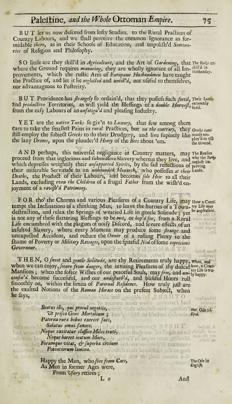 ———^— iiinr—it ■» »i. -------- ,| j |_|__1 _l 1 ' | BUT let us now defcend from lofty Studies, to the Rural Pra&ices of Country Labours, and we fhall perceive the common Ignorance as for¬ midable there, as in their Schools of Education, and unpolifh’d Semina¬ ries of Religion and Philofophy, S O little are they skill’d in Agriculture, and the Art of Gardening, that The Turks utf where the Ground requires manuring, they are wholly ignorant of all Im- ^bd r provements, which the ruRic Arts of Europaan Husbandmen have taught 1 “n r)' the Practice of, and let it lie neglected and until?d, not ufeful to themfelves, nor advantageous to PoRerity. BUT Providence has ftrangely fo ordain’d, that they polTefs fuch fertil, Their Lands and productive Territories, as will yield the Bleffings of a double Harvefi, ^amly from the eafy Labours of im unfatigu'd and pleafing InduRry. YET are the native Turks fogiv’n to Luxury, that few among them Care to take the fmalleft Pains in rural Practices, but on the contrary, they Greeks com- Rill employ the fabje£t Greeks to do their Drudgery, and live fupinely like moniyem- the lazy Drones, upon the plunder’d Honey of the Bees about ’em. tte Ground? AND perhaps, this univerfal negligence in Country matters, mayTheReafon proceed from that inglorious and fubmiflive Slavery wherein they live, and whI which depreffes weightily their unsupported Spirits, by the fad reflexions of proving1™' their miferable Servitude to an unbounded Monarch, who poflefles at their Lands- Deaths, the Product of their Labours, and becomes foie Heir to all their Lands, excluding even the Children of a frugal Father from the wilh’d en¬ joyment of a ravifh'd Patrimony. j r\ \, FOR tho’ the Charms and various Pleafures of a Country Life, mayHowaCoutf tempt the Inclinations of a thinking Man, to leave the hurries of a Town- trr Life ma/ deRraCtion, and relax the Springs of wearied Life in gentle Solitude; yetbe unPleafant’ is not any of thefe flattering Bleffings to be met, or hop'd for, from a Rural Life encumbred with the plagues of noify Difcord, and fevere effe&s of an infulted Slavery, where every Moment may produce fome ftrange and unexpected Accident, and reduce the Owner of a rolling Plenty to the fhame of Poverty or Military Ravages, upon the fpiteful Nod of fome capricious Governour. r. . r r ? -y ' - 9 E' n ■ ,tc. tf THEN, O fweet and gentle Solitude, are thy Retirements truly happy, when, and when we can enjoy, fecure from danger, the inviting Pleafures of thy dulcid how, a Conn- Manfions ; when the fofter WiRies of our peaceful Souls, ma yfree, and un- Chappy* tru'“ confin'd become fuccefsful, and our undijlurb'd, and blifsful Hours roll fmoothly on, within the limits of Paternal Refidence, How truly juR are the exalted Notions of the Roman Horace on the prefent Subjecl, when he fays, ' ■ A i i.i • •. .1. • t Beat us ille, qui procul negotiis, Vt prifea Gens Mortalium ; Paternarura bobus exercet fuis, Solutus omni fanore. Neque excitatur clafjico Miles truci? Neque horret iratum Mare, Forumque vitat, & fuperba civium Potentiorum limina, Happy the Man, who free from Care, As Men in former Ages were, From Vfury retires; L 2 ♦ ’ \ ^ * t j (■ \ T % y \ JO liiOlu V/OJIIi v -j . \.*: \;« A. JJl tr • r v * * * ? Hor. Ode 2c£-> Epod* The Ode iii Englijb*. And