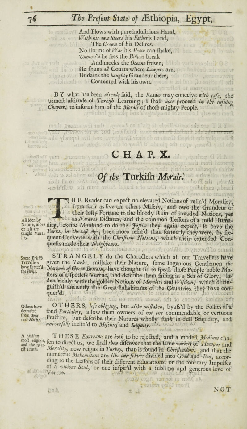 f 76 The Prefent State of /Ethiopia, Egypt, And Plows with pureinduftrious Hand, With his own Steers his Father's Land, The Crown of his Defires. No florins of War his Peace can fhake, Unmov'd lie fees the Billows break And mocks the Oceans frown, He fhuns all Courts where Lawyers are, Difdains the haughty Grandeur there, Contented with his own. * ’ - •' i t. V h .1 « i , [ B Y what has been already faid, the Reader may conceive with eafe, tlid Utmolf: altitude of Turkijb Learning ; I fhall now proceed in the enfuin« Chapter, to inform him oi the Morals of thole mighty People. ?.UUi —— lU0 01 i> - ■ < tTfCI po fT J - cj: C H A P. X. bill sfh v r j O' ■ f . tf r _ JL ! . 1 ii U V !/J b'rfhV/ 0/ t&e Turkifh Morals'. \ \ 1 xtio: i nbubxa in •ai All Men by Nature, more or lets are taught Mora¬ lity. Some Britijb Travellers have flatter’d the Twrlit. H E Reader can expert no elevated Notions of refin’d Morality, from fuch as live on others Mifery, and owe the Grandeur of their lofty Fortune to the bloody Ruin of invaded Nations, yet as Natures Didates; and the common Lelfons of a mild Huma¬ nity,:^ excite Mankind to do the Juft ice they again expert, fo have the Turks,'in the laft Age, been more refin’d than formerly they Were, by fre¬ quent Converfe with the Chriftian Nations, which thqr extended Con¬ quers made their Neighbours. r , , > / w 'Wv.Vvy',» 0 '/■ f. ; oiu nor J A s;: ;o /Tiov'/Ld: ... iJ-.ru STRANGELY do the Charaders which all our Travellers have given the Turks, miftake their Nature, fome Ingenious Gentlemen the Natives of Great Britain? have thought fit to fpeak thofe People noble Ma¬ ilers of a fpotlefs Vertue, and defcribe them failing in a Sea of G lory, la¬ den richly with the golden Notions of Morality and Wifdvm, which diffin* guillfd anciently the Great Inhabitants of the Countries they have con¬ quer d. > f * ■o CI13 1 Jj. or.y Others have OTHERS, lefts obliging,, but alike miftaken, byafs’d by the Follies ofa tromfhelr ^on(^ Partiality, allow them owners of not one commendable or vertuous real Merits. Tradice, but defcribe their Natures wholly funk in dull Stupidity, and umv erf ally inclin’d to Mifchief and Iniquity. 1 \-\ . v' ‘v1* \ \ '••Aw ... T A Jdiym,, .tHESE Extr earns are both to be rejected, and a modeft Medium cho- anj the1 near- to Tired us, we fhall then difeover that the fame variety oF Humour and cil Truth. Morality, now reigns in Turkey, that is found in Chriftendom, and that the numerous Mahometans are like our [elves divided into Goodznd Bad, accor¬ ding to the Lelfons of their different Educations, or the contrary Impulfes ot a vicious Soul, or one infpir’d witli a lublime apd generous love of j 1 NOT