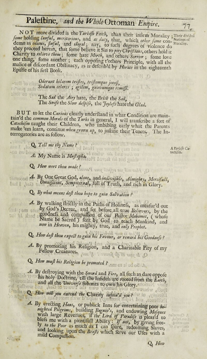 r N£,I ”fe/rded is Torkifb Faith, than their infirm Morality - n,«r divid’cd Jome holding lawful, meritorious, and as duty, that, which other Come rnn N'or*OI?s °* demn as odious, fitful, and illegal-, nay, to fuch degrees of violence do Moraliiy- they proceed herein, that fome believe it Sin to pity Chriftians, others hold it Charity to relieve them- fo me hate Mirth, andothers Sorrow - fome love m^ireinf^r0mte an°Aua- ’ each °PPofing t’other* Principle, with all the rnt »f £S«k.y’ “ ’ **** *r «-» » a» Oderunt hilarem trifles, triflemque jocofl7 ' be datum ceieres * agilem, gnavumcyue remiJJiK The Sad the Airy hate, the Brisk the Sad, The Swift the Slow defpife, the Joylefs hate the Glad, J2X 10 let the Clearly underftand in what Condition are main- tain d the common Moralrofdie Turks in general, I will tranfcribe a fort of Sl£htn iaUSht their Children, who imbibing early what the Parents make em learn, continue when gr own up, to juftifie their Tenets. The In¬ terrogatories are as follow. Q. Tell me thy Name ? A. My Name is Muftapha, A TurhJJl) Ca- techifm. • \« \ i \ Q. Hew were thou male ? ‘.vv'w'l '*'T - • A- \ °^r ?feaCd°n?g. and indivisible, Almight n Mercifull, Ommjctent, Sempiternal, full of Truth, and rich m Glory. Q: By what means doji thou hope to gain Salvation ? A. By walking ftriftly in the Paths of Holinefs, as meafur’d out y God s decree, and let before .all, -true Believers, bv the goodnefs and compaflion of our Paftor Mahomet, ( whofe Name be Sacred ) fenf by God to teach Mankind, and now m Heaven, his mighty, true, and only Prophet. Q. How do ft thou exp ell to gain his Favour, or reward his Goodnefs ? A. By promoting his Religion, and a Charitable Pity of my .fellow Lrearurpo. dr ^vrv' J >1 X> v v U U v V, Q. How mufl his Religion be promoted f * * ****** UJ .5‘ wU oo »1 . - — — -- * JlVJlliWil VsJLaJ lij-V/v Q. How will you extend the Charity iUoin’d you ? 1 'At* rs • _ - f ‘ A. By erefting Hans, or publick Inns for entertaining poor be¬ nighted Pdgnms, budding Bagnio's, and endowing Mofques with large Revenues, it the Lord oft Paradifte is pleas’d to Ktf/rha plent;fu11 AbiUty= V 0o by giving free- L\ \ ’eJ00r aS mi,,ch as 1 can fPare» redeeming Slaves, mild CompIlRon11 ^ whicl1 ferve our Ufe* with a Q. How