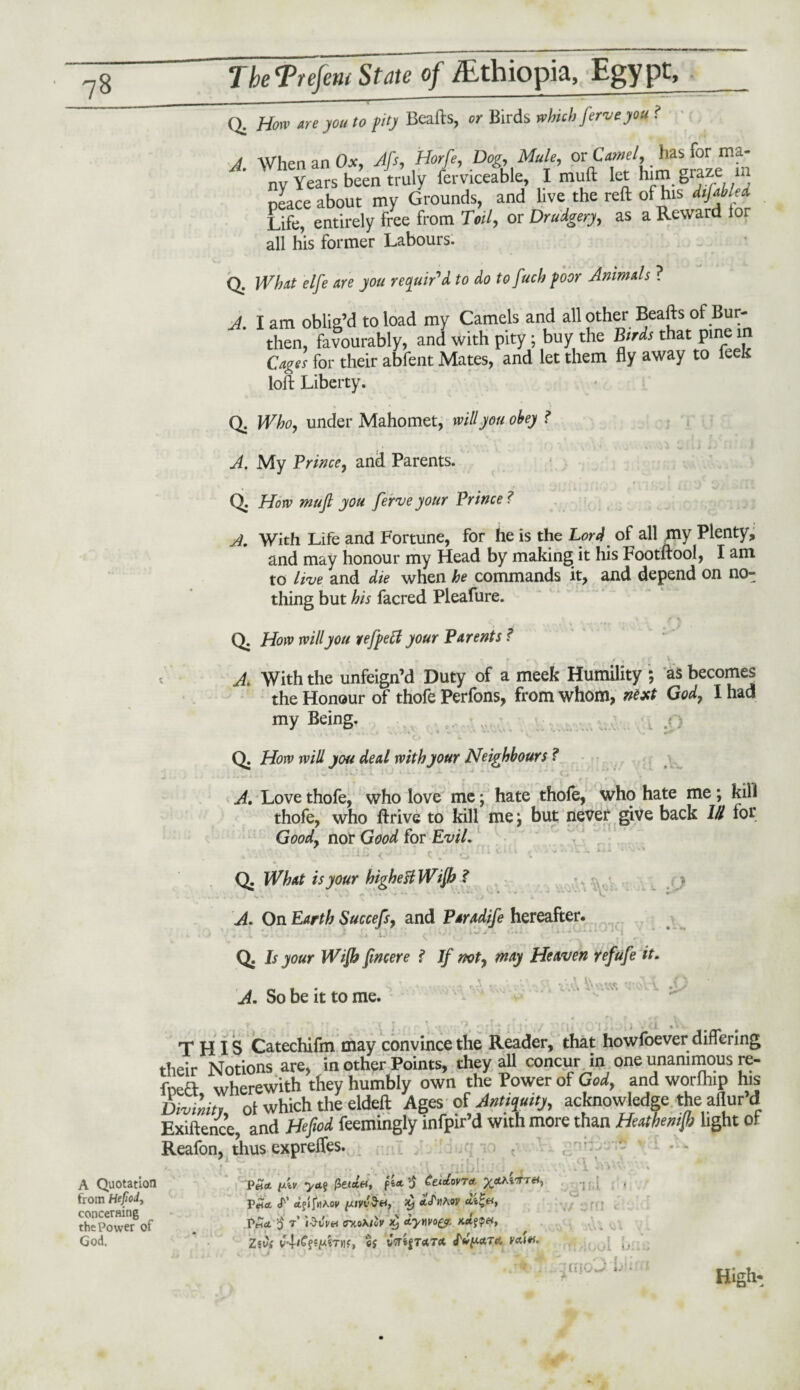 Q. Horn are you to pity Beafts, or Birds which ferveyou ? A. When an Ox, Aft, Hof, Dog Mule, or CW, has for ma- nv Years been truly ferviceable, I muft let graze xn peace about my Grounds, and live the reft of his difabled Life, entirely free from Toil, or Drudgery, as a Reward lor all his former Labours. Q. What elfe are you requir'd to do to fucb poor Animals ? J, I am oblig’d to load my Camels and all other Beafts of Bur¬ then, favourably, and with pity ; buy the Birds that pine 1 Cages for their abfent Mates, and let them fly away to leek loft Liberty. Q. Who, under Mahomet, will you obey ? A. My Prince, and Parents. Q. How muft you ferve your Prince ? A. With Life and Fortune, for he is the Lord of all my Plenty, and may honour my Head by making it his Footftool, I am to live and die when he commands it, and depend on no¬ thing but his facred Pleafure. Q. How will you yefpeff your Parents f A. With the unfeign’d Duty of a meek Humility ; as becomes the Honour of thofe Perfons, from whom, next God, I had my Being. v > .O M j i. V. Q. How will you deal with your Neighbours ? A. Love thofe, who love me; hate thole, who hate me ; kill thofe, who ftrive to kill mej but never give back 111 for Good, nor Good for Evil, Q. What is your highest Wifi ? A. On Earth Succefs, and Paradife hereafter. . . : ’ !, i. ■ /■ o ‘' v , .. Q. Is your Wifi fincere f If not, may Heaven refufe it. . • . . .O A. So be it to me. THIS Catechifm may convince the Reader, that howfoever differing their Notions are, in other Points, they all concur in one unanimous re- fneH wherewith they humbly own the Power of God, and worlhip his Divinity, 0t which the eldeft Ages of' Antiquity, acknowledge the allur’d Exigence, and Heftod. feemingly infpir’d with more than Heuthetnjb light of Reafon, thus cxpreffes. c A Quotation from Hefjoiy concerning the Power of God. P«d fuv ya$ 0 ^eidovTA y&KW-ui, P ajljttAop iltirov co4f«, Pnet o r iMw trno\tlv x$ dywo&, Zw£ v4iC{*pirnf» Citato. Mpttrie mv. ) rj f* . 1 nd Ci rr t H Ol Hinh-