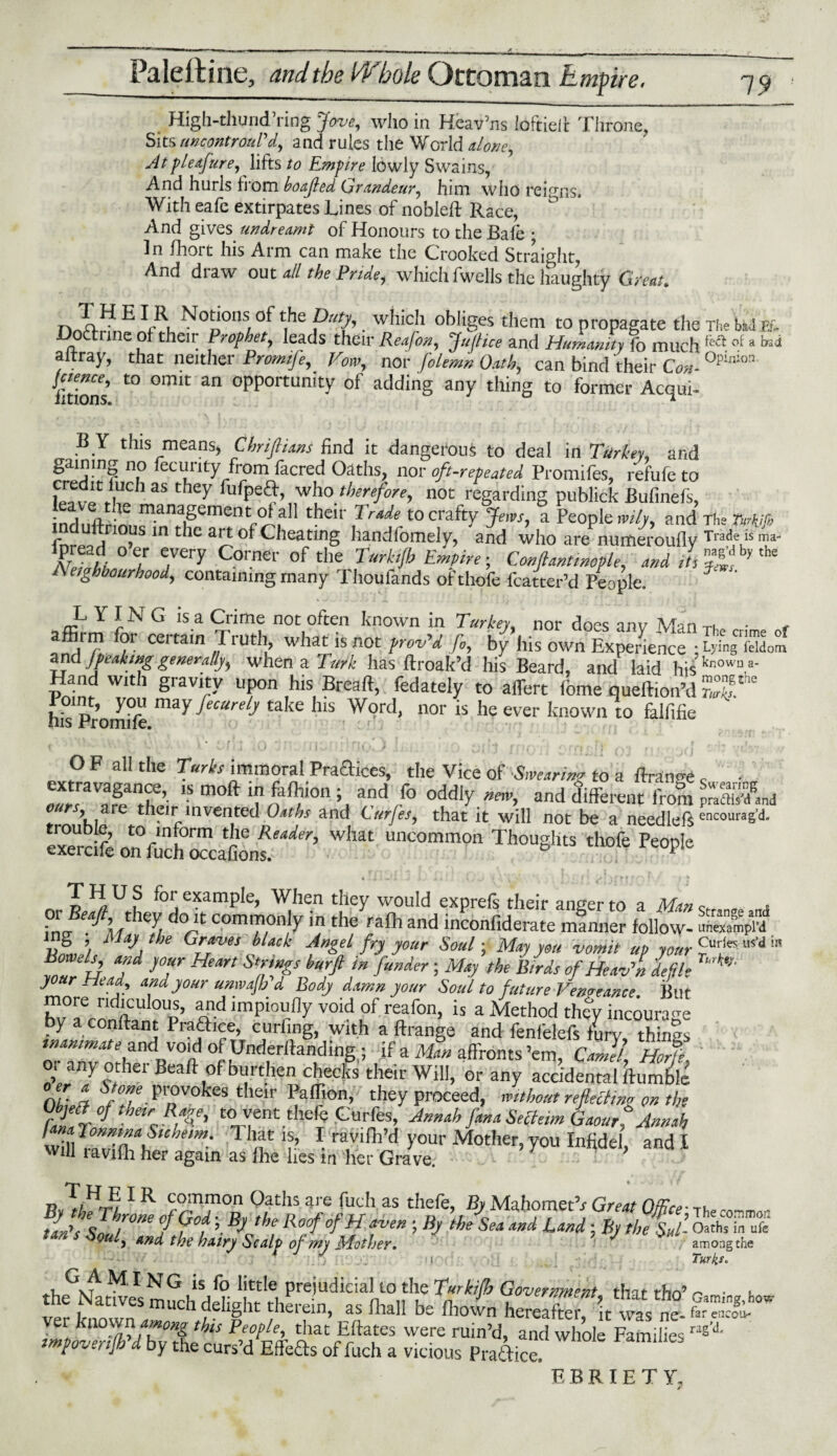 ma- the High-thuud’ringjove, who in Heav’ns ioftidt Throne, Sits twcontrouPd, and rules the World alone ^ Atp/eafure, lifts to Empire lowly Swains, And hurls from boajled Grandeur, him who reigns* With eafe extirpates Lines of nobleft Race, And gives undreamt of Honours to the Bafe ; In fhort his Arm can make the Crooked Straight, And diaw out all the Pride^ which fwells the haughty Gfeat* rJ*E NotDions, t.he ®uth . wJllcJl obliges them to propagate the The bad FL octrine of their Prophet, leads their Reafon, Jufiice and Humanity fo much fe<a of a '°‘:1 altray, that neither Promife, Vow, nor folemn Oath, can bind their Con- °pinlon jcience, to omit an opportunity of adding any thing to former Acqui- ixtionSt B Y this means, Cbrifiians find it dangerous to deal in Turkey, and gaining no fecmily from facred Oaths, nor oft-repeated Promifes, refufe to kTvfrhlCh 35 they fufPwho therefore, not regarding publick Bufinefs, leave the management ot all their Trade to crafty Jews, a People wily, and The TM mduftnous in the art of Cheating handfomely, and who aiLumeioufly Ke?t- °? ^ C01'ner 0f the Tarh!b Conftmtmople, and iu'Sg?* A etghbourhood, containing many Thoufands of thofe Matter’d People. L Y IN G is a Crime not often known in Turkey, nor does anv Man n • , affirm for certain Truth, what is not prov'd Jo, by his own ExSence iG^ Saod and J peak tag generally when a Turk has ftroak’d his Beard, and laid his kr‘owu a’ Hand with gravity upon his Breaft, fedately to aiTert fbme queft.on’d S his Promife ^ecurey take ll,s Wortl- nor is he ever known to falfifie fj \i - •* . ^ rrtpf} a*} f j . rj/./I srji */ O F all the Turks immoral Praftices, the Vice of Swearing to a ftran<Te c ■ “ moft Tn ^10n and /° new, and different from m&whni , e their invented Oaths and Lurjes, that it will not be a needlefs encouras’d- exerdfe onfchTcaS^’ ^ uncomm0!1 Thougfits thofe People • 1* -*1 J i JtA: , \j Jf «/ 4T v! 't * .' | • W'Xft? f */* T ^ ^ J* ^or. example, When they would expreis their anger to a Man o a or they do it commonly in the ralh and inconfiderate manner follow- l£Z$t V?SM%the Gr*ves hUck Angel fry your Soul-, May you vomit up jour £ur'K M‘d Bo els, and your Heart Strings hurjt in funder; May the Birds of Heav'n defile your Head, and your umvajh'd Body damn your Soul to future Vengeance But more ridiculous, and impioufly void of reafon, is a Method thfy incoura-e by a conftant Praftice, curling, with a ftrange and fenfelefs Ly, things ' and v°jd of Undemanding ; if a Man affronts ’em, Camel, Horje. oi any other Beaft of burthen checks their Will, or any accidental Humble 0T; i Provokes their Paffion, they proceed, without refecting on the UbjecJof them Rage, to vent thefe Gurfes, Annah fana Secietm Gaourl Annah rZTZZau,dem- TIr ise 1 ravifil’d y°ur ^other- y°u Infidel, and I Will lavifh her again as fhe lies in her Grave. r> III common Oaths are fuch as thefe. By MahometV Great OfRra- tan's Sou Tnef f°t ’■ BjJhe R°°f °fH “Ven ’ Bj the Sea d”d Uxd 5 fy tbe Sul- OarfifiTufe tan s Soul, and the hairy Scalp of my Mother. J V among the I Turks* the^aSes mJchdSJbr r,,PreiUdiciaLl0„tIf *W tho’ v r c delight theiein, as fhall be fhown hereafter, it was ne- ^ar encou- Impo^m bvletn P’7pfr AatrErftarS ^ rUin’d’ and whole Families ras’d- pozenjo a by the curs d Ede£fs of fuch a vicious Practice, . v ’bbriety.