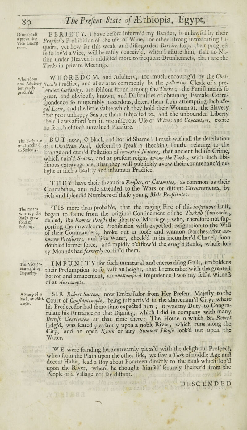 Drunkenefs E BRIE T Y, I have before inform’d my Reader, is unlawful by their a prevailing pro^jep»s Prohibition of the ufe of Wine, or other ftrong intoxicating Li- thcm.a'C! 6 quors, yet how far this weak and disregarded Barrier ft ops their progrefs in fo lov’d a Vice, will beeafily conceiv’d, when I allure him, that no Na¬ tion under Heaven is addi&ed more to frequent Drunkennefs, than are the Turks in private Meetings; Whoredom wnoreuum WHOREDOM, and Adultery, too much encourag’d by the Chn- and Adulteryatarps Practice, and alleviated commonly by the palliating Cloak of a pre- brSdly tended Gallantry, are leldom found among the Turks ; the Punifhments fo a 1S ’ great, and obvioufly known, and Difficulties of obtaining Female Corre- ipondence fo infuperably hazardous, deterr them from attempting fuch iUe- nd love, and the little value which they hold their Women at, the Slavery that poor unhappy Sex are there fubjefred to, and the unbounded Liberty their Laws afford ’em in promifeuous Ufe of Wives and Concubines, excite no fearch of fuch unvalued Pleafure. The Turks are BUT now, O black and horrid Shame ! I muff: with all the deteftation much inclin’d 0f aChristian Zeal, defeend to lpeak a Blocking Truth, relating to the to Sodomy. Grange and curs’d Pollution of inverted Nature, that ancient hellifh Crime, which ruin’d Sodom, and at prefent reigns among the Turks, with fuch libi¬ dinous extravagance, that they will publickly avow their countenanc’d de¬ light in fuch a beaftly and inhuman Practice. THEY have their favourite Poofbts, or Catamites* as common as their Concubines, and ride attended to the Wars or diftant Governments, by rich and fplendid Numbers of thefe young Male Proftitutes. The means ’TIS more than probable, that the raging Fire of this impetuous Luff:, whereby the be^an to flame from the original Confinement of the Turkijb Janizaries, «/or denied, like Roman Priefts the liberty of Marriage ; who, therefore not fup- sodomy. porting the unwelcome Prohibition with expe&ed refignation to the Will of their Commanders, broke out in loofe and wanton fearches after un¬ known Pleafures ; and like Water, check’d in its incumber’d Chanel, fooii doubled former force, and rapidly o’erflow’d the delug'd Banks, whofe lof¬ ty Mounds had formerly confin’d them. * ? » r r f s <•' - n■ ■ v ** * i |~1 1 The vice en- IMPUNITY for fuch unnatural and encroaching Guilt, emboldens courag’d by tbejr prefUmptiofl to fo vaft an height, that I remember with the greateft horror and amazement, an unexampled Impudence I was my felf a witnefs of at Adrianople. A Story of a SIR Robert Sutton, now Embaflador from Her Prefent Majefty to the Turk-, at Airi- Court of Conjlantinople, being juft arriv’d in the abovenam’d City, where his PredecelTor had fome time expected him ; it was my Duty to Congra¬ tulate his Entrance on that Dignity, which I did in company with many Britijh Gentlemen at that time there: The Houfe in which Sr. Robert lodg’d, was feated pleafantly upon a noble River, which runs along the City, and an open Kjosk or airy Summer Houfe look’d out upon the Water. AV E were ftanding here extreamly pleas’d with the delightful Profpeft, when from the Plain upon the other fide, we faw a Turk of middle Age and decent Habit, lead a Boy about Fourteen direftdy to the Bank which Hop’d upon the River, where he thought himfelf fecurely fhelter’d from the People of a Village not far diftant. DESCENDED