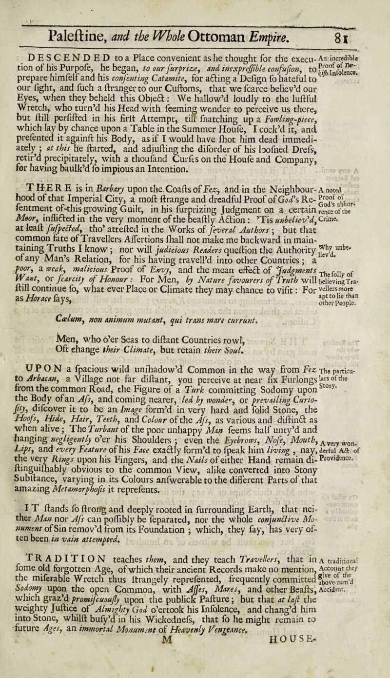 Paleftine, and the Whole Ottoman Empire. DESCENDED to a Place convenient as he thought for the execu-An incredible tion of his Purpofe, he began, to our furprize, and inexprejfible confufion, to prepare himfelf and his confenting Catamite, for a<ding a Defign fo hateful to n our fight, and fuch a dranger to our Cudoms, that we fcarce believ’d our Eyes, when they beheld this Object: We hallow’d loudly to the ludful Wretch, who turn’d his Head with feeming wonder to perceive us there, but hill perfided in his firit Attempt, till fnatching up a Fowling-piece, which lay by chance upon a Table in the Summer Houfe, I cock’d it, and prefented it againd his Body, as if I would have fhot him dead immedi¬ ately ; at this he darted, and adjuding the diforder of his loofned Drefs, retir’d precipitately, with a thoufand Curds on the Houfe and Company, for having baulk’d fo impious an Intention. THERE is in Barbary upon the.Coadsof Fez, and in the Neighbour¬ hood of that Imperial City, a mod drange and dreadful Proof of God' s Re- fentment of-this growing Guilt, in his furprizing Judgment on a certain Moor, inflidted in the very moment of the beadly Adtion: ’Tis unbeliev'd, at lead fufpeCted, tho’ atteded in the Works of feveral Authors ; but that common fate of Travellers Affertions fhall not make me backward in main¬ taining Truths I know; nor will judicious Readers quedion the Authority of any Man’s Relation, for his having tra veil’d into other Countries ; a poor, a week, malicious Proof of Envy, and the mean eifedh of Judgments Want, op fear city of Honour: For Men, by Nature favourers of Truth will dill continue fb, what ever Place or Climate they may chance to vifit: For as Horace fays, Caelum, non animum mutant, qui trans mare currant. A noted Proof of God’s abhor¬ rence of the Crime, Why unbe. liev’d. The folly of believing Tra¬ vellers more apt to lie than other People. Men, who o’er Seas to didant Countries rowl, Oft change their Climate, but retain their Soul, U P O N a fpacious wild unihadow’d Common in the way from Fez The particu- to Arbacan, a Village not far didant, you perceive at near fix Furlongs hsrsotthe from the common Road, the Figure of a Turk committing Sodomy uponSt0ry’ the Body of an Afs, and coming nearer, led by wonder, or prevailing Curio- fity, difeover it to be an Image form’d in very hard and folid Stone, the Hoofs, Hide, Hair, Teeth, and Colour of the Afs, as various and didinft as when alive; The Turbant of the poor unhappy Man feems half unty’d and hanging negligently o’er his Shoulders ; even the Eyebrows, Nofe, Mouth, Averywon_ Lips, and every Feature of his Face exactly form’d to fpeak him living , nay, derful Aft of the very Rings upon his Fingers, and the Nails of either Hand remain di- Providence, dinguilhably obvious to the common View, alike converted into Stony Subdance, varying in its Colours anfwerable to the different Parts of that amazing Metamorphofis it reprefents. I T dands fo drorfg and deeply rooted in furrounding Earth, that nei¬ ther Man nor Afs can pofiibly be feparated, nor the whole conjunctive Mo¬ nument of Sin remov’d from its Foundation ; which, they fay, has very of¬ ten been in vain attempted, TRADITION teaches them, and they teach Travellers, that in a traditional fome old forgotten Age, of which their ancient Records make no mention, Account they the miferable Wretch thus Itrangely reprefented, frequently committed fbov^nam’d Sodomy upon the open Common, with Ajfes, Mares, and other Beads, Accident, which graz’d promijcuoujly upon the publick Padure; but that at laft the weighty Judice of Almighty God o’ertook his Infolence, and chang’d him into Stone, whild bufy’d in his Wickednefs, that fo he might remain to future Ages, an immortal Monument of Heavenly Vengeance, M HOUS E*