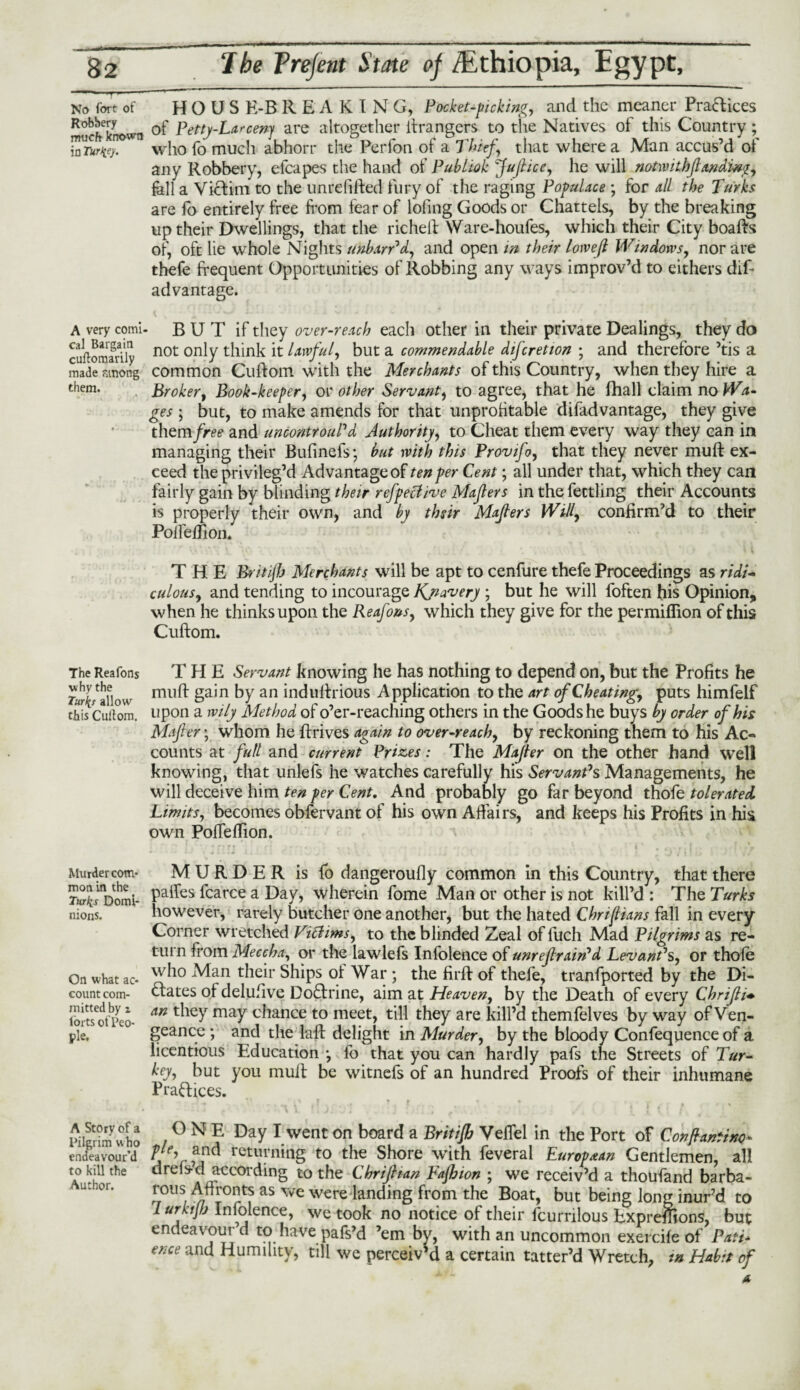 No fort of H O U S K-B REAKING, Pocket-picking, and the meaner Practices SucSown °f Petty-Larcenj are altogether Grangers to the Natives of this Country; Zum. who fo much abhorr the Perfon of a Thief, that where a Man accus’d of any Robbery, efcapes the hand of Publiok fujlice, he will notwithjlanding, fall a Victim to the unrefifted fury of the raging Populace ; for all the Turks are fo entirely free from fear of lofing Goods or Chattels, by the breaking up their Dwellings, that the richeft Ware-houfes, which their City boafts of, oft lie whole Nights unban1 d, and open in their lowe[l Windows, nor are thefe frequent Opportunities of Robbing any ways improv’d to eithers difr advantage. A very comi- B U T if they over-reach each other in their private Dealings, they do cuftoraarily not only thmk lawful, but a commendable difcretton ; and therefore ’tis a made funong common Cuftom with the Merchants of this Country, when they hire a Broker, Book-keeper, or other Servant, to agree, that he fhall claim no Wa- ges; but, to make amends for that unprofitable difadvantage, they give them free and uncontrouPd Authority, to Cheat them every way they can in managing their Bufinefs; but with this Provifo, that they never mult ex¬ ceed the privileg’d Advantage of ten per Cent; all under that, which they can fairly gain by blinding their refpeclive Majlers in the fettling their Accounts is properly their own, and by thsir Majlers Will, confirm’d to their PoiTefRon. THE Britijh Merchants will be apt to cenfure thefe Proceedings as ridi¬ culous, and tending to incourage Kjiavery ; but he will foften his Opinion, when he thinks upon the Reafons, which they give for the permiflion of this Cuftom. THE Servant knowing he has nothing to depend on, but the Profits he muft gain by an induftrious Application to the art of Cheating, puts himfelf thb Cuilom. upon a wily Method of o’er-reaching others in the Goods he buys by order of his Mafter; whom he ftrives again to over-reach, by reckoning them to his Ac¬ counts at full and current Prizes: The Majler on the other hand well knowing, that unlefs he watches carefully his Servant1 s Managements, he will deceive him ten per Cent. And probably go far beyond thofe tolerated Limits, becomes obfervant of his own Affairs, and keeps his Profits in his own Poffeftion. Murder com- MURDER is fo dangeroufly common in this Country, that there TwJxVoml- Pa^es fcarce a Day, wherein fome Man or other is not kill’d : The Turks nions. however, rarely butcher one another, but the hated Chrifians fall in every Corner wretched Vitfims, to the blinded Zeal of fuch Mad Pilgrims as re¬ turn from Meccha, or the lawlefs Infolence of unrejlrairi*d Levant1 s, or thofe On what ac- w^° ^an their Ships of War ; the firft of thefe, tranfported by the Di¬ count com- states of delufive Doctrine, aim at Heaven, by the Death of every Chrifli• SmotPeo- An t^r may c*lance t0 meet, till they are kill’d themfelves by way of Ven- ple. geance ; and the laft delight in Murder, by the bloody Confequence of a licentious Education •, fo that you can hardly pafs the Streets of Tur¬ key, but you muft be witnefs of an hundred Proofs of their inhumane Practices. Alenmwho / ° N ? Day Iwent on board a Britifi) Veflel in the Port of Confhmtixo- endeavour’d returning to the Shore with feveral European Gentlemen, all to kill the dreis-d according to the Chrijhan Fajhion ; we receiv’d a thoufand barba- rous A dronts as we were landing from the Boat, but being long inur’d to Lurktjfj Infolence, we took no notice of their fcurrilous Expreffions, but endeavour d to have pafs’d ’em by, with an uncommon exercife of Patt* ence and Humility, till we perceiv’d a certain tatter’d Wretch, m Habit of them. The Reafons why the TnvLe allr\ur