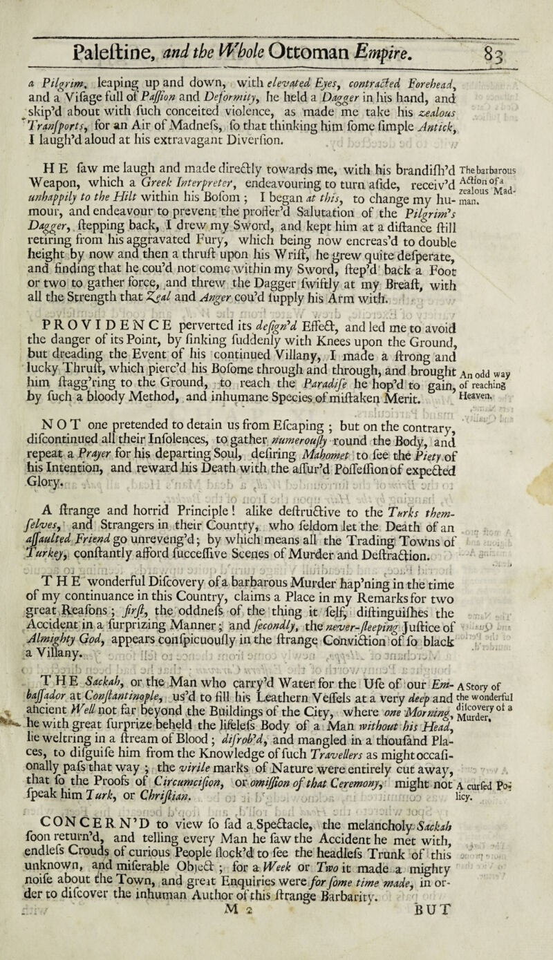 a Pilgrim, leaping up and down, with elevated Eyes, contracted Forehead, and a Vifage full oi'Paffion and Deformity, he held a Dagger in his hand, and ^ skip’d about with fuch conceited violence, as made me take his zealous Tran]forts, for an Air of Madnefs, fo that thinking him fome Ample Antick, I laugh’d aloud at his extravagant Diverfion. H E faw me laugh and made direftly towards me, with his brandifh’d The barbarous Weapon, which a Greek Interpreter, endeavouring to turn afide, receiv’d ^2ous°Mad- unhappily to the Hilt within his Bofom ; I began at this, to change my hu- man?lS ” 3 mour, and endeavour to prevent the proffer’d Salutation of the Pilgrim's Dagger,. flapping back, I drew my Sword, and kept him at a diftance {fill retiring from his aggravated Fury, which being now encreas’d to double height by now and then a thruft upon his Wrift, he grew quite defperate, and finding that he cou’d not come within my Sword, ftep’d back a Foot or two to gather force, and threw the Dagger fwiftly at my Breaft, with all the Strength that Zeal and Anger cou’d lupply his Arm with. PROVIDENCE perverted Its dejign'd EtfeD, and led me to avoid the danger of its Point, by finking fuddenly with Knees upon the Ground, but dreading the Event of his continued Villany, I made a ftrong and lucky Thruif, which pierc’d his Bofome through and through, and brought Anodd way him ftagg’ring to the Ground, to reach the Paradife he hop’d to gain, of reaching by fuch a bloody Method, and inhumane Species of miftaken Merit. Heaven. NOT one pretended to detain us from Efcaping ; but on the contrary, difcontinued all their Infolences, to gather numeroujly round the Body, and repeat a Prayer for his departing Soul, defiring Mahomet to fee the Piety of his Intention, and reward his Death with the allur’d Pofleifionof expe&ed Glory. A ftrange and horrid Principle! alike deftru&ive to the Turks them- [elves, and Strangers in their Country, who feldom let the Death of an affaulted Friend go unreveng’d; by which means all the Trading Towns of Turkey, conftantly afford fuccefiive Scenes of Murder and Deftra&ion. • * * \ K f * f * | - • . 4 - It ' 07 V. rt '• 'j’t ' *» V' ' ! ‘J ; ' 1 } • I i * ? T / S i l (1 t I I '* >7 • f ' * • . THE wonderful Difcovery of a barbarous Murder hap’ning in the time of my continuance in this Country, claims a Place in my Remarks for two great Reafons; firjl, the oddnefs of the thing it fe]f, diftinguifhes the Accident in a lurprizing Manner;; and fecondly, the never-1(leeping Juftice of Almighty God, appears canfpicuoufly in the ftrange Convittion of fo black a Villany. THE Sackah, or the Man who carry’d Water for the Ufe of our Em- a story of bajfador at Conjlantinople, us’d to fill his Leathern Velfels at a very deep and tf?e wonderful ancient Well not far beyond the Buildings of the City, where one Morning, Murder^ ot 3 he with great furprize beheld the liffelefs Body of a Man without his Head, lie weltring in a ftream of Blood; difrob'd, and mangled in a thoufand Pla¬ ces, to difguife him from the Knowledge of fuch Travellers as mightoccafi- onally pafs that way ; the virile marks of Nature were entirely cut away, that fo the Proofs of Circumcifion, or omijjion of that Ceremony, might not a curfed Po? fpeak him lurk, or Chrijlian. licy. (i tfj !-.«/. 4 , ,r f f '! v:VA 1 . ■»<¥!' ; 4 .• • : ... CONCERN’D to view fo fad a. Spectacle, the melancholy Sackah foon return’d, and telling every Man he faw the Accident he met with, endlefs Crouds of curious People flock’d to fee the headlefs Trunk of this unknown, and milerable Object ; for a Week or Two it made a mighty noife about the Town, and great Enquiries were for fome time made, in or¬ der to difcover the inhuman Author of this ftrange Barbarity. ;' M 2 ' BUT