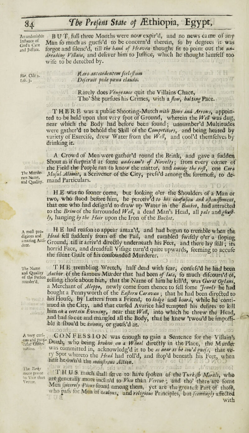 — - 84 ■ *■i *■ . —■ r..wi-ni|,i ... ■' ~ Tbe Prefent State 0f Ethiopia, Egypt, 'Anundeniable p u T full three Months were now expir’d, and no news came of any GodToi Man fo much as guefs’d to be concern’d therein, fo by degrees it was ami juftice. forgot and filenc’d, till the hand of Heaven thought fit to point out the un- dreading Villain, and deliver him to Jufticd, which he thought himfelf too wife to be detected by. H»r. Ode 2. lib. 3. Raro antecedentem fceleflum Dejetutt pede pcena claudo. Rarely does Vengeance quit the Villains Chace, Tho’ She purfues his Crimes, with a flow, haltwgVdLQZ. THERE was a public Shooting-Match with Bows and Arrows, appoin¬ ted to be held upon that very fpot of Ground, wherein the Well was dug, near which the Body had before been found; unnumber’d Multitudes were gather’d to behold the Skill of the Competitors, and being heated by variety of Exercife, drew Water from the Well, and cool’d themfelves by drinking it. ' ** a • 1 f r'~ 1,1 f 1 5 \ ’ J i • ’ i i . .r j j *Tj ^ 0 4J • * f *■ - ' * w * * » v K fj * * A Crowd of Men were gather’d round the Brink, and gave a fudden Shout as it furpriz’d at fome undreamt of Novelty; from every corner of the Field the People ran to know the matter, and among the refl, one Cara The Murde- Muful- AUkieti a Scrivener of the City, prefs’d among the foremoft. to de~ rers Name, J , n . , j * *. o 1 and Quality, mand Particulars. • -<o . .ri ; ■! ; ;; • J 1/m .. . 'j. 0 , H E was no fooner come, but looking o’er the Shoulders of a Man or two, who hood before him, he perceiv’d to his confnfwn and aflonijhment, that one who had defign’d to draw up Water in the Bucket, had attracted to the Brim of the furrounded Well, a dead Man’s Head, all pale zndghaft- ly, hanging by the Hair upon the Iron of the Bucket. Xa(, l wlij 03 3/lJJlJ.n . 3/1:.£ . 1 . i.il :c<Ii DM3 '! lJX £. a moll pro. H E liad reafon to appear amaz’d, and had begun to tremble when the digious and Head fell luddenly from off the Pail, and tumbled fwiftly o’er a Hoping .mazing Acci- Ground* till it arriv’d directly underneath his Feet, and there lay Hill; its horrid Face, and dreadfull Vifage turn’d quite upwards, teeming to accufe the filent Guilt of his confounded Murderer. The Name THE trembling Wretch, half dead with fear, confefs’d he had been oftSUpedonAut},or <?f the famous Murder that had been of late, fo much difeours’d of, murder’d, telling thofe about him, that the Name of him he kill’d, was Gurat Oglani, a Merchant of Aleppo, newly come from thence to fell fome Jewels he had bought a Pennyworth of the Eaflern Caravan ; that he had been directed to his Houle, by Letters from a Friend, to lodge and hoard, while he conti¬ nued ih the City, and that curfed Avarice had tempted his defires to kill him on a certain Evening, near that Well, into which he threw the Head, and had fo cut and mangled all the Body, that he knew ’twou’d be impofii- ble it fhou’d be known, or guefs’d at. - MOOidgln: , V*fI iL-:i ;o e: Lr • ,vori . CJ/no : ' - .;.••• .b 02 r 00 A sand par^. ^ O \r F F S S I O N was enough to gain a Sentence for the Villain’s ‘cSarOMtr- who being broken on a Wheel dire&ly in the Place, the Murder ..moil. committed in, acknowledg’d it to be as near as he coVdguefs, that vd- yy Spot whereto the Head had roll’d, and Hop’d beneath his Feet, when htit he twin’d the mmflrpus AZUon. ■ } ' /• V he Turtj more prone to V ice than Vertue. 1 H U S mirch dull ferve to have fpoken of the Turkijh Morals, who are generally more inclin’d to Vice than Vertue ; and tho’ there are fome Mcnftncerely Pwhs found among them, yet are' the'greateft Part of tliofe, u 10 pals lot Men oi zealous, and religious Principles, but feemlngly affected with