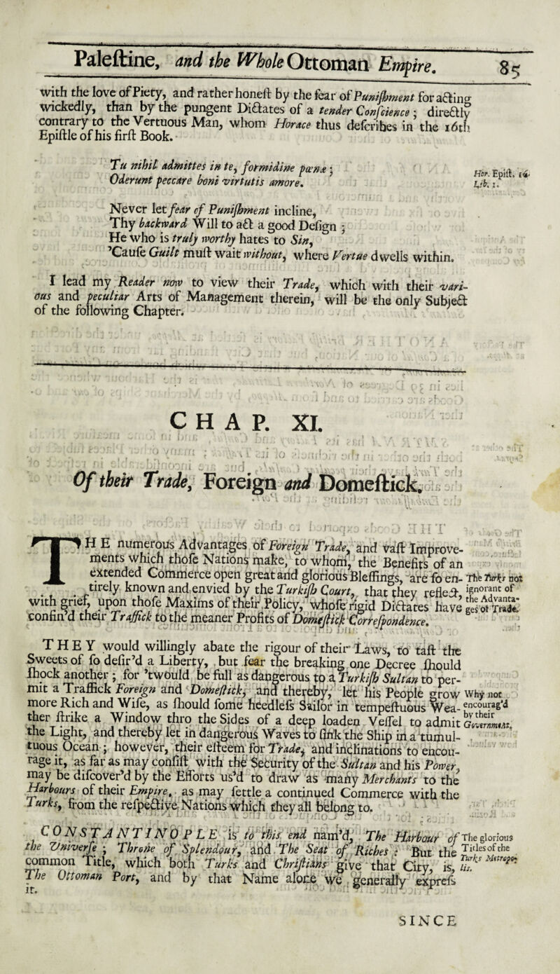 with the love of Piety, and ratherhoneft by the fear of Punifiment foracTn« wickedly, than by the pungent Diaates of a tender Confcience ■ direaiv contraty^to the Vertuous Man, wliom Horace thus defcribes in the i6tb Epiltle of his hrft Book. Tu nihil admittes in tv, formidine pa?/• Oderunt peccare horn virtutis amove* t r “ * . • f ■ \j 1 %m_ J • if j f \ * • 1 t *1 • Never let fear cf Punifhment incline, Thy backward Will to a& a good Defign ; He Who is truly worthy hates to Sin, Otule Quilt muft wait without, where Vertue dwells within. I lead my Reader now to view their Trade, which with their vari¬ ous and peculiar Arts of Management therein, will be the only Subjed of the following Chapter. 3 Hor. Epift, (<g< L,ib. i. . L CHAP. XI. 10 r» 1J Of their Trade, Foreign and Domeftick. vf Mbr i u; T r i i TH E numerous Advantages of Foreign Trade, and vaft Improve- ments which thofe Nations make, to whom, the Benefits of an extended Commerce open great arid glorious BlefHngs, are fo en- Thfe Turfa not tirely known and,envied by the Turkifh Court, that thev reflet w°™nt of withmef, upon thofe Maxims of theirPolicy/whofe rigid Diaates confin’d their Traffick to the meaner Profits of Domtfiick Comjpondence. THEY would willingly abate the rigour of their Laws, to taft the Sweets of fo defir’d a Liberty, but fear the breaking one Decree (hould Ihock another ; for ’twould be fiill as dangerous tp a Turkifh Sultan to per¬ mit a Traffick Foreign and Dome/lick, and thereby, let his People grow why not more Rich and Wife, as fliould fome heedlefs Sailor in tempeftuous Wea- £nc°ura6‘l1 ther ftrike a Window t:hro the Sides of a deep loaden VefTel to admit the Light, and thereby let in dangerous Waves to fink the Ship in a tumul¬ tuous Ocean ; however, their effeem for Trade, and inclinations to encou¬ rage it, as far as may confift with the: Sefcurity of the Sultan and his Power, may be difcover’d by the Efforts us’d to draw as many Merchants to the Harbours of their Empire, as may fettle a continued Commerce with the lurks, from the refpe&ive Nations which they all belong to. ■ : • j ‘ CONSTANTINOPLE is; to this end nam’d. The Harbour of the glorious the Vmverfe ; Throne of Splendour, and The Seat of Riches : But the Tlt,lesofche common Title, which both Turks and Chrijliahs give * that City, is, l The Ottoman Port, and by that Name alone we generally exprefs SINCE