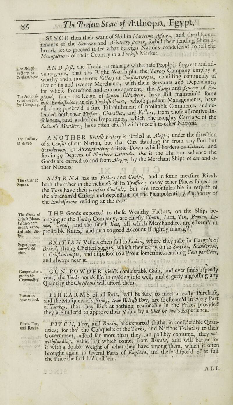 Jhe Britijh Fa&ory at ConjUntinoplt- The Antiqui¬ ty ofthe7Kr. Company, The Fa&ory at Aleppo. The other at Smyrna.. The Goois of Britijh Manu¬ facture, com¬ monly expor¬ ted into Tur. \er. Sugar how carry’d thi¬ ther. Gunpowder a profitable Commodity. Fire-arms how valued. Pitch, Tar, and Kozin. TheTrejem State 0} ALtinopia, .Egypt, SINCE then their want of Skill in Maritime Affairs, and the ^coun¬ tenance of the Supreme and Arbitrary Power,, forbid their lending Ships. .1- broad, let us proceed to fee what Foreign Nations condefcend to lell the Manufactures of their Country in a 7 urktjb Market.... AND brtt the Trade rve manage with thefe People is fp great and ad¬ vantageous that the Right Worlhipful the Turkey Company employ a worthy and’a numerous Factory at Conflantmople, coilfifting commonly of live or' fix and twenty Merchants, with their Servants and Dependants, for whole Proteftion and Encouragement, the Kjngsand Qiieens_ol En¬ gland, fince the Reign of Queen Elizabeth, have Hull maintain fome nnje EmbflffUour at the Turkijb Court, whole prudent Managements, have ' all along preferv’d a fure Elfabliihment of profitable Commerce, and de¬ fended both their Perfons, Character, and Ffory. from thofe affrontive In- folences, and audacious Impofitions, which the haughty Carriage of the Sultan's Ministers, have often offer’d with fuccefs to other Nations. t ANOTHER Britilh Factory is fettled at Aleppo, under the direction of a Conful of our Nation, but that City Handing far from any Port but Scanderoon, or Alexandrietta, a little Town which borders on Jiltua, and lies in to Degrees of Northern Latitude, that is the Harbour whence the Goods are carried to and from Aleppo, by the Merchant Ships of our and o- ther Nations. SMYR NA has its Factory and Conful, and in fome meafure Rivals both the other in the richnefs of its Traffick ; many other Places fub,ea to the Turk have their peculiar Confuls, but are lnconfiderable in lefpec o the aforenam’d Cities, and dependant on the Plenipotentiary Authority of the Embajjadour refiding at the Port. THE Goods exported to thefe Wealthy Fa&ors, oil the Ships be¬ longing to the Turkey Company, are chiefly Cloath, Lead, Tin, Pewter-, Li¬ nen* Coral, and the fined Iron, all which Merchandices are edeem d at profitable Rates, and turn to good Account if lightly managd. BRIT IS H Veffels often fail to Lisbon, where they take in Cargo’s of Brazil, ftrong Chcded.Sugars, which they carry on to Smyrna, Scanderoon, or ConfiantinofU, and difpofeof to a Profit fometimes reaching Cent per tent, and always near it. ' - GUN- POWDER yields confiderable Gain, and ever finds a fpcedy vent, the Turks not skill’d in making it fo well, and eagerly iiigromng any Quantity the ChriJlianS will afford them. FIREARMS of all forts, will be fure to meet a ready Purchafe, and tlie Mufquets of a ftrong, true Britijh Bore, are foedeem’d in every Part ot Turkey, that they dick at nothing reafonable in the Price, pi ov idea they are fuffer’d to approve their Value by a Shot or Ws Experience. PIT CH, Tan, and Rozin, are exported thither in confiderable Quan¬ tities- fortho’ the Conqueds of the Turks, and Nations Tributary to their Government, afford far more than they can polTibly con fume, they not- ivithjlandim, value that which comes from Britain, and will barter toi it with a double Weight of what they have among them, which is often brought again to feveral Parts of England, and there diipos’d of fad the Price the fird had cod ’em.