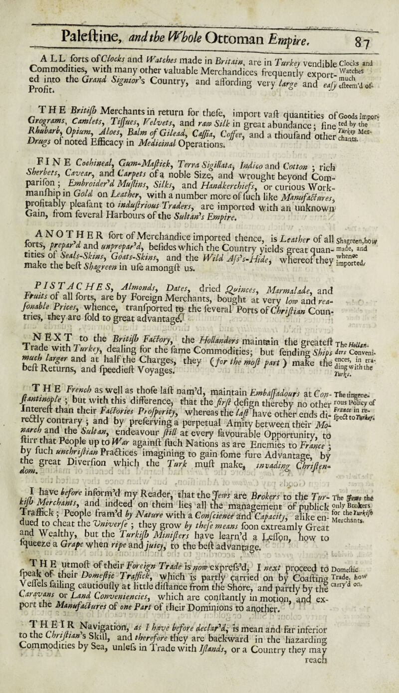 A LL forts of Clocks and Watches made in Britain, are in Turkey vendible Clocks and Commodities, with many other valuable Merchandices frequently export-WatcheS Profit0 thsGrMd Sl&mor's Country, and affording very large and eajy Seem'd of. THE Brhi.fi Merchants in return for thefe, import vail quantities of Goods fag* l \Ttjfues, VelvetSy and raw Silk in great abundance; fine ted by the Rhubarb, Opium Aloes, Balm of Gilead, Caff,a. Coffee, and a thoufand other c£ Drugs of noted Efficacy in Medicinal Operations. F I N E Cochineal, Gum-Mafiick, Terra SigiUata, Indico and Colton ; rich Sherbets, Cavear, and Carpets of 3 noble Size, and wrought beyond Com¬ panion ; Embroider’d. Muflins, Silks, and Handkerchiefs, or curious Work- manlhip in Gold on Leather, with a number more of fuch like Manufactures, profitably pleafant to mduftnous Traders, are imported with an unknown Cain, from feveral Harbours of the Sultan’s Empire. A N O T H E R fort of Merchandice imported thence, is Leather of all shwec.liow forts, prepar d and unprepar d, befides which the Country yields great quan- made, and titles of Seals-Skms, Goats-Skins, and the Wild Afs’s-Htde, whereof thev ;vhenT a make the belt Shagreen in ufe amongft us. J 7 lmporte<1/ PI ST AC H E S, Almonds, Dates, dried Quinces, Marmalade, and Irmts of all forts, are by Foreign Merchants, bought at very low and rea¬ dable Brices, whence, tranfported to the feveral Ports of Chrifian Coun¬ tries, they are fold to great advantage N E X T to the Bntifi Factory, the Hollanders maintain the greateft The mu. Trade with Turkey, dealing for the fame Commodities; but fending Ships dts Convenl- much larger and at half the Charges, they (for the moft part) make tUT*' bell Returns, and fpeedieft Voyages. rif, e , T,H ? as well as thofe Iaft nam’d, maintain Embaffadours at Con- TfieuW Jtantmaple ; but with this difference, that the prft defign thereby no otherrous Interell than their Factories Profperity, whereas the laft have other ends di- foeato'tw redly contrary ; and by preferving a perpetual Amity between their Mo- narch and the Sultan, endeavour f ill at every favourable Opportunity, to fill r that People up to War againft fuch Nations as are Enemies to France ; cy Jucfi unchrifiian Praftices imagining to gain fome fure Advantage, by dom ^reat ^>1Ver7l0n wH‘cb the Turk mull piake, invading Chriften- < i J : , J '- Hofe inform’d my Reader, that the>» are Brokers to the Tor- The the kjfj Merchantsy and indeed on them lies all the management of publick 0nl^ Brokers I rafhek ; People fram’d by Nature with a Confcienct anti Capacity y alike en- C.1^at t l.e ‘Vniverfe ; they grow by thefe means foon extreamly Great S and Wealthy, but the Turkifi Minifters have learn’d a I^efign, how to Squeeze a Grape when ripe and juicy y to the beft advantage. THE utmofl: of their Foreign 7 rode is »orrjexprefs’d, l next proceed to Domeflic i°r -u ir Domeftic Trafficky which is partly parried on by Coaftirig Tradf> hovr \ eiiels failing cautioufiy at little diftance from the Shore, and partly by thecarry * on Caravans or Land Conveniences, which are conllantly in motion and ex¬ port the Manufactures of one Part of their Dominions to another. * * % ^< •* J « • > .. j i,, ^ ( • 4. X *3? *3 ^ayigation, ns I have before declapdy is mean and far inferior to the Chrifians Skill, and therefore they are backward in the hazarding Commodities by Sea, unlefs in Trade with IJlands, or a Country they may reach