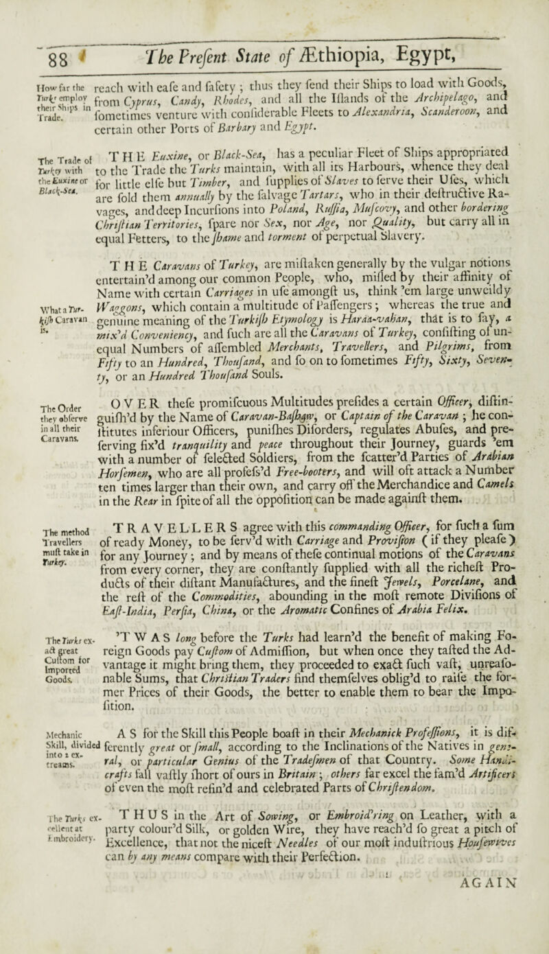 How far the reach with cafe and fafety ; thus they fend their Ships to load with Goods, Turic employ from Cyprus, Candy, Rhodes, and all the Illands of the Archipelago, and Trade. S fometimes venture with coniiderable Fleets to Alexandria, Scanderoon, and certain other Torts of Barbary and Egypt. T1 e T a lr Of T H E Euxine, or Black-Sea, has a peculiar Fleet of Ships appropriated Lto with to the Trade the Turks maintain, with all its Harbours, whence they deal the Euxine or for little elfe but Timber, and fupplies of Slaves to ferve their Ufes, which BlaC^'Su- are f0i(i tilcm annually by the falvage Tartars, who in their deftruftive Ra¬ vages, and deep Incurfions into Poland, Raffia, Mufcovy, and other bordering Chrifitan Territories, fpare nor Sex, nor Age, nor Quality, but carry all in equal Fetters, to the jhame and torment of perpetual Slavery. THE Caravans of Turkey, are miliaken generally by the vulgar notions entertain’d among our common People, who, milled by their affinity of Name with certain Carriages in ufe amongft us, think ’em large unweildy WhataTur- Waggons, which contain a multitude of Taffengers; whereas the true and *//& Caravan genuine meaning of the Turkijh Etymology is Haraa-vahan, that is to fay, a 15‘ mix'd Conveniency, and fuch are all the Caravans of Turkey, confiding ol un¬ equal Numbers of alTcmbled Merchants, 7ravellers, and Pilgrims, from Fifty to an Hundred, Thoufand, and fo on to fometimes Fifty, Sixty, Seven¬ ty, or an Hundred Thoufand Souls. OVER thefe promifeuous Multitudes prefides a certain Officer, didin- guifh’d by the Name of Caravan-Bajhyw, or Captain of the Caravan ; he con- ditutes inferiour Officers, punifhes Diforders, regulates Abufes, and pre- ferving fix’d tranquility and peace throughout their Journey, guards ’em with a number of fele&ed Soldiers, from the fcatter’d Parties of Arabian Horfemen, who are all profefs’d Free-booters, and will oft attack a Number ten times larger than their own, and carry off theMerchandice and Camels in the Rear in fpiteof all the oppofition can be made againd them. TRAVELLERS agree with this commanding Officer, for fuch a fum of ready Money, to be ferv’d with Carriage and Provifon ( if they pleafe) for any Journey ; and by means of thefe continual motions of the Caravans from every corner, they are condantly fupplied with all the riched Pro- duds of their didant Manufadures, and the fined Jewels, Porcelane, and the red of the Commodities, abounding in the mod remote Divifions ot Eajl-India, Per fa, China, or the Aromatic Confines of Arabia Felix. The Turh ex- ’T WAS long before the Turks had learn’d the benefit of making Fo- aft great reign Goods pay Cufom of Ad million, but when once they tafied the Ad¬ vantage it might bring them, they proceeded to exad fuch vad, unreafo- nable Sums, that C hr i Alan Traders find themfelves oblig’d to raile the for¬ mer Prices of their Goods, the better to enable them to bear the Impo- lition. The Order they obferve in all their Caravans. The method Travellers mnft take in Turkey. Cultom tor Imported Goods, Mechanic A S for the Skill this People boad in their Mechanick Profeffions, it is difr Skill, divided ferently great or [mall, according to the Inclinations of the Natives in gem- 'reams!*' r*/, or particular Genius of the Tradefmen of that Country. Some Handi¬ crafts fall vadly lhort of ours in Britain ; others far excel the tam’d Artificers of even the mod refin’d and celebrated Parts of Chnftendom. * ihe Turi^ e\- THUS in the Art of Sowing, or Embroidering on Leather, with a ceiient at party colour’d Silk, or golden Wire, they have reach’d fo great a pitch of r inbroulcry. gxcenence> that not the niced Needles of our mod indudrious Houfiwkves can by any means compare with their Perfeftion. AGAIN