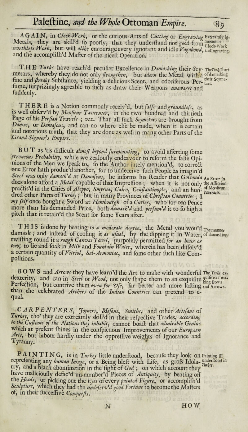 AGAIN, in Clock-Work, or the curious Arts of Cutting or Engraving Extreamly ig- Metals, they are skill’d fo poorly, that they underhand not good from Mrthlefs Work, but will alike encourage every ignorant and idle Vagabond. andineravine. and the accomplifh’d Mafter of the nicell Operation. THE Turks have reach’d peculiar Excellence in Damasking their Scy-ThcTurijlbart metars, whereby they do not only firengtben, but adorn the Metal with £ of damasking fine andjlreaky Subftance, yielding a delicious Scent, and odoriferous Per- tars! SV yn e' fume, furprizingly agreable to luch as draw their Weapons unawares and luddenly. THERE isa Notion commonly receiv’d, but falfe and groundless, as is well obferv’d by Monfieur Tavernier, in the two hundred and thirtieth Page of his Perfian Travels ; viz,. That all fuch Scymetars are brought from Damas, or Damajcus, and can no where elfe be made, when it is certain and notorious truth, that they are done as well in many other Parts of the iGrand Signior's Empire. B U T as ’tis difficult almojl beyond furmounting, to avoid averting fome erroneous Probability, while we zealoufiy endeavour to reform the falle Opi¬ nions of the Men we fpeak to, fo the Author j itely mention’d, to correct one Error hath produc’d another, for to undeceive fuch People as imagin’d Steel was only damask'd at Damajcus, he informs his Reader that Golconda An Error In does alone afford a Metal capable of that Impreffion ; when it is not only l^e Aflertion practis’d in the Cities of Aleppo, Smyrna, Cairo, Conjlantinople, and an hun* ^ ‘Vo^eur dred other Parts of Turkey ; but in many Provinces of ChriftUn Countries ; I AV<rnieT' my feIf once bought a Sword at Hambourgh of a Cutler, who for ten Pence more than his demanded Price, both damask'd and perfum'd it to fo high a pitch that it retain’d the Scent for fome Years after. THIS is done by heating to a moderate degree, the Metal you wou’d The manner damask; and inftead of cooling it as ufual, by the dipping it in Water, of damasking, twilling round it a rough Canvas Torvel, purpofely permitted/^ an hour or two, to lie and foak in Milk and Fountain Water, wherein has been dilfolv’d a certain quantity of Vitriol, Sal-Armoniac, and fome other fuch like Com- politions. BOWS and Arrows they have learn’d the Art to make with wonderful The Turks ex- dexterity, and can in Steel or Wood, not only fhape them to an exquifite Perfection, but contrive them even for Zdfe, far better and more lafting andSArrows. than the celebrated Archers of the Indian Countries can pretend to e- qual. CARPENTERS, Joy ners, Mafons, Smiths, and other Artifans of Turkey, tho’ they are extreamly skill’d in their refpe&ive Trades, according to the Cujloms of the Nations they inhabit, cannot boaft that admirable Genius which at prefent fhines in the confpicuous Improvements of our European Arts, but labour hardly under the oppreffive weights of Ignorance and Tyranny. PAINTING, is in Turkey little underftood, becaufe they look on Painting ill reprefenting any human Image, or a Being bleft with Life, as grols Idola- ^rtr^°od in try, and a black abomination in the fight of God ; on which account they *ri7’ have malicioufly defac’d un-number’d Pieces of Antiquity, by beating off the Heads, or picking out the Eyes of every painted Figure, or accomplifh’d Sculpture, which they had the undejerv'd ?ood Fortune to become the Mailers of, in their fucceffive Conquejls.