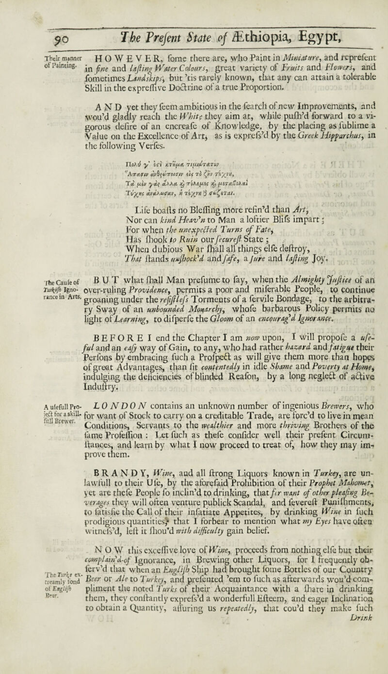 Their manner HOWEVER, fome there are, who Paint in Miniature, and reprefent of Painting. anc} {ajfc„g Water Colours, great variety of Fruits and Flowers, and fometimes Land skips', but ’tis rarely known, that any can attain a tolerable Skill in the expreffive Doctrine of a true Proportion. AND yet they feem ambitious in the fearch of new Improvements, and Wou’d gladly reach the White they aim at, while pufh’d forward to a vi¬ gorous defire of an encreafe of Knowledge, by the placing as fublime a Value on the Excellence of Art* as is exprefs’d by the Greek Hipparchus, in the following Verfes. noAti y sri ktu(x& Tiy.iclra,Tay 'rA7TCtViV M'fyccTOtCr/l’ ilf TO Tel [xiv yoi? aAAst Tohi^oi K) (J.iTa.Sora.1 dvcLAcotrcLv, it Tiytnt o dcoi^iTxt. Life boafts no Blefiing more refin’d than Art, Nor can kind Heaven to Man a loftier Blifs impart, For when the unexpected Turns of Fate, Has fhook to Ruin our fecurejl State ; When dubious War fhall all things elfe deftroy, That Hands unfJjocFd and fafe, a Jure and UJling Joy. ihe Caule of BUT what fhall Man prefume to fay, when the Almighty JuJlice of an Tut\tjb igno- over-ruling Providence, permits a poor and miferable People, to continue ranee in Arts. groan[ng under the refiftlefs Torments of a fervile Bondage, to the arbitra¬ ry Sway of an unbounded Monarchy, whofe barbarous Policy permits no light of Learning, to difperfe the Gloom of an encouraged Ignorance, BEFORE I end the Chapter I am now upon, I will propofe a ufe- ful and an eajy way of Gain, to any, who had rather hazard and fatigue their Perfons by embracing fuch a Profpeft as will give them more than hopes of great Advantages, than fit contentedly in idle Shame and Poverty at Home, indulging the deficiencies of blinded Reafon, by a long negleft of active Induftry. A ufefull Pro- LONDON contains an unknown number of ingenious Brewers, who Bretver^or want Stock t0 carry on a creditable Trade, are forc’d to live in mean b»ew Conditions, Servants to the wealthier and more thriving Brothers of the lame Profeflion : Let fuch as thefe confider well their prefent Circum- ilances, and learn by what I now proceed to treat of, how they may im¬ prove them. BRANDY, Wine, and all ftrong Liquors known in Turkey, are un- lawfull to their Ufe, by theafbrefaid Prohibition of their Prophet Mahomet, yet are thefe People fo inclin’d to drinking, that ftr want of other pleafing Be¬ verages they will often venture publick Scandal, and fevered: Pun i foments, to fatisfie the Call of their infatiate Appetites, by drinking Wine in fuch prodigious quantities** that I forbear to mention what my Eyes have often witnefs’d, left it fhou’d with difficulty gain belief. NOW this exceffive love of Wine, proceeds from nothing elfe but their complain d-of Ignorance, in Brewing other Liquors, for I frequently ob~ ferv’d that when an Englijh Ship had brought fome Bottles of our Country treamly fond* Beer °r Ale to T urkey, and prefented ’em to fuch as afterwards wou’d com- ot'Englijh pliment the noted Turks of their Acquaintance with a fhare in drinking them, they conftantly exprefs’d a wonderfull Efteem, and eager Inclination to obtain a Quantity, alluring us repeatedly, that cou’d they make fuch , Drink