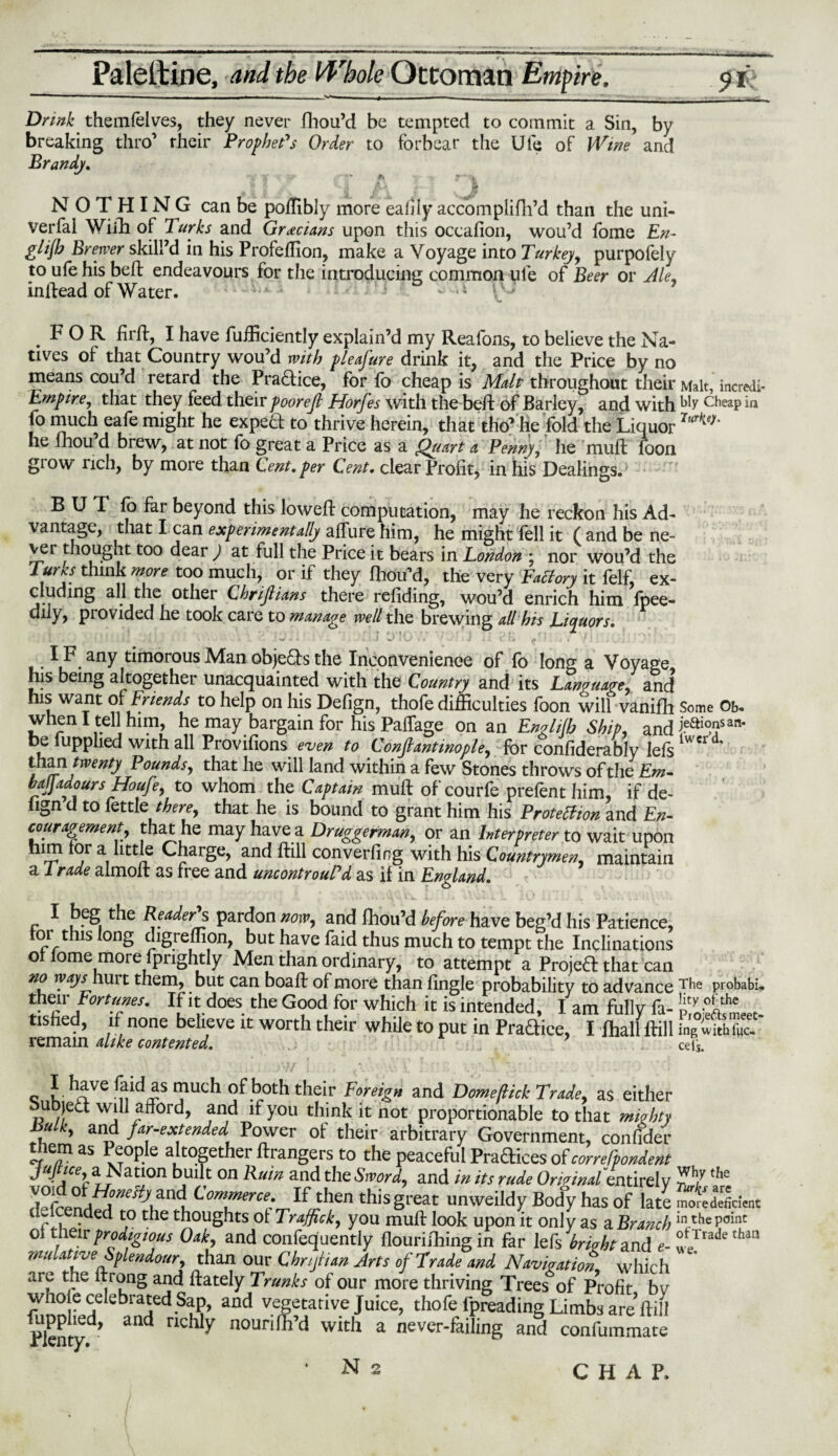 ' *' ■ »■—!■■ ■. ... ■ ,4 . , ,. ■■ ■ .. — - • Drink themfelves, they never fhou’d be tempted to commit a Sin, by breaking thro’ their Prophet's Order to forbear the Ufe of Wine and Brandy. NOTHING can be poffibly more eafily accomplifh’d than the uni¬ versal With of Turks and Grecians upon this occafion, wou’d fome En- glijh Brewer skill’d in his Profeffion, make a Voyage into Turkey, purpofely to ufe his beft endeavours for the introducing common ufe of Beer or Ale, inftead of Water. — r-i & \\J 7 FOR firft, I have fufficiently explain’d my Reafons, to believe the Na¬ tives of that Country wou’d with pleasure drink it, and the Price by no means cou’d retard the Practice, for fo cheap is Malt throughout their Malt, incredl- Empire, that they feed their poorejl Horfes with the bed: of Barley, and with My cheap in fo much eafe might he expert to thrive herein, that tho’he fold the Liquor Tur^‘ he fhou d brew, at not to great a Price as a Quart a Penny, he muft loon glow rich, by more than Cent.per Cent, clear Profit, in his Dealings.’ BUI fo far beyond this loweft computation, may he reckon his Ad¬ vantage, that I can experimentally alfure him, he might fell it ( and be ne¬ ver thought too dear ) at full the Price it bears in London ; nor wou’d the Turks think more too much, or if they fhou’d, the very Factory it felf, ex¬ cluding all the other Chrijlians there refiding, wou’d enrich him fpee- diiy, provided he took care to manage well the brewing all his Liquors. • . • . * i J . ■ '* -• ~ .» ' . J i i i i j fk ' . , / • : J v;; ' ' IF any timorous Man objects the Inconvenience of fo long a Voyage his being altogether unacquainted with the Country and its Language, and his want of Friends to help on his Defign, thofe difficulties foon will vanifh Some Ob- when I tell him, he may bargain for his Paffage on an Englilb Ship and i.eai°*san‘ be lupphed with all Provifions even to Constantinople, for confiderably lets than twenty P ounds, that he will land within a few Stones throws of the Em¬ bay ado urs Houfe, to whom the Captain muft of courfe prefent him, if de¬ fign d to fettle there, that he is bound to grant him his Protection and En¬ couragement that he may have a Druggerman,, or an Interpreter to wait upon him for a little Charge, and ftill converting with his Countrymen, maintain a l rade almoft as free and uncontrouTd as if in England. I beg the Reader's pardon now, and fhou’d before have beg’d his Patience, tor this long chgreffion, but have faid thus much to tempt the Inclinations of fome more fpnghtly Men than ordinary, to attempt a Proieft that can no ways huit them, but can boaft of more than tingle probability to advance The probabi. their Forties. If it does the Good for which it is intended, I am fully fa- i&l?' tisfied, if none believe it worth their while to put in Pradice, I fhall ftill fngSahr^ remain alike contented. 7 cels. I have laid as much of both their Foreign and Dome [tick Trade, as either bubjed: will afford, and if you think it not proportionable to that mighty Bulk, and far-extended Power of their arbitrary Government, confider them as People altogether ftrangers to the peaceful Pradices of correfpondent ■ac3; b,uilt on Ru,n and the Sword, and in its rude Ordinal entirely r t7 ,he TAnTr‘eHy\Zn\ Commerce: thisgreat unweildy Body has of late mo^e deficient if.lcended to tile thoughts ol Traffic k, you muft look upon it only as a Branch in.chsPoillc ot their prodigWUs Oak, and confequently flourishing in far lefs bright and e-S’/'3117 thaa wulattve Splendour, than our Cbnjtian Arts of Trade and Navigation, which are the ftrong and ftately Trunks of our more thriving Trees of Profit bv whole celebrated Sap, and vegetative Juice, thofe fpreading Limbs are’ftill Plentyd> and TKhlY noun fil’d with a never-failing and confummate N 2 CHAP.