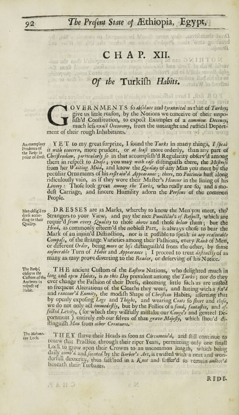 Cl CHAP. XII. bus ! i fi f j Of the Turkifh Habit r. / ! II j. OVERNMENTS fo abfolute and tyrannical as that of Turkey$ give us little reafon, by the Notions we conceive of their tinpo- lilh’d Conlfitution, to expect Examples of a common Decency, much lefs exact Oeconomy, from the untaught and ruffical Deport¬ ment of their rough Inhabitants. - i An exemplary YET to my great furprize, I found the Turks in many things, I fpeak theS^Hn ** lVLt^ concern, more prudent, or at leaf more orderly, than any part of point of drefs. Cbrifiendom, particularly fo in that accomplifh’d Regularity obferv’d among them in refpeft to Drefs $ you may with eafe diftinguifh there, the Miflrejs from her Waiting Maid, and know the Quality of any Man you meet by the peculiar Ornaments of his refrain'd Appearance ; there, no Footmen huh' along ridiculoufly vain, as if they wore their Maher’s Honour in the lining of his Livery : Thofe look great among the Turks, who really are fo, and a mo- deft Carriage, and ftneere Humility adorn the Perfons of the common People. * | (f s 1 T r Men oblig’d to DRESSES are as Marks, whereby to know the Men you meet, tho’ drefs accor- Strangers to your View, and pay the nice Punctilio*s of Rejpect, which are requir’d from every Quality to thofe above and thofe below them • but the Head, as commonly efteem’d the nobleft Part, is always cliole to bear the Mark of an injoin’d Diftin&ion, nor is it poflible to fpeak in any reafonable Compafs, of the ftrange Varieties among their Fafhions, every Rank of Men, or different Order, being more or lefs diftinguifh’d from the other, by feme anfrerable Turn of Habit and Appearance ; I proceed to treat diflinctly of as many as may prove diverting to the Reader, or deferving of his Notice. obferve^he THE ancient Cuftom of the Eaflern Nations, who delighted much in Cuftom ofthe ^Dni> anc* open Habits, is to this Day prevalent among the Turks • nor do they Ancients in ever change the Fafhion of their Drefs, efteeming little fuch as are milled Habit. °f t0 ^reclucilt Alterations ot the Cloaths they wear, and hating with a fix'd and rancour'd Enmity, the modifh Shape of Chriflian Habits, averting that by openly expofing Legs and Thighs, and wearing Coats fo fort and clofe. ding to their Quality. The Mthorn* an Lock. T H E Y fhave their Heads as foon as Circumcis'd, and ftilj continue to renew that Practice through their riper Years, permitting only one fmall Lock to grow unon their Onwns fr» an nnmmmnn Jp.no rh TirKLUi dai dcrfull beneath their Turbants. R ID D