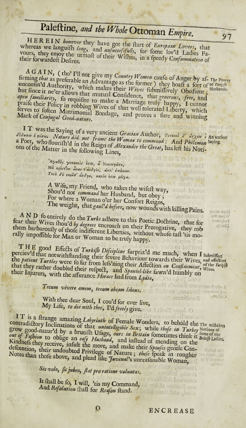 Palestine, and the H'bokOaSa^E^r. l\ iH I I It *t ft t st smm . . .. A— 1 ~ t *KttSFw F^f,M of7*^ — vours, they enjoy the „1 for f°me Iov’d Ladies Fa- their forwarder Defires. ieu in a fpeedy Confummation of firming that as preferablen^^ 0 ^ C'ountV Women caufe of Anger by af- The Power unconfin’d Authority whfrh >former ) they boafi: a fort of °f mt/h ‘ but finceit ne’er allows thatmutual* ted* ' ^bmifiively Obedient; Husb3nds* open familiarity fo renniflt- i ^on^ence> tfiat generous, free, and P-aife their Poly^^ ^ happy 7X cannot lerves to Ibften S,^ °f that well tolerated Liberty, which Mark of Conjugal GooA-natm). B°ndaSe’ and Proves a fui‘e and winning i An ancte a Poet, whofiourifh’d in the Reion nf J7 j ^ command; And Philemon SaW ons of the Matter in ^as left his Not, yvvcuKot sr/p, £ N/RorfaVw, Mi; *?e/T7*F &*, ctAA.’ rt/p„ ^ p„c<GV gr/p shnnM’my Fricnd’ who takes the wifeft way For I0' C0Zmand her Husband, but obey 7 For where a Woman o’er her Confort Reigns’, weight, that gauPd before, now wounds with killing pains. fear their Wives J“rks adhere to this Poetic Doftrine, that for them barbaroufly of thofe indlffere^nh^f011 their, PreroSative> they rob »i'y ™p.®bk l cttsr £ &, ’h“fc ■»* ■* «*- P^priz’d me much, when I the patient Turtles were fn Behaviour towards their Wives that they rather doubled rhp^ ifmnS cbeir Affedion on Confinement.’ (n'-'n J/o'r! S.'b 39ViV/ viffli:'- >«t ® ? * I i'i <4 Submlf^on and affeftiori of the Turkifa Wives. Tecum •v tv ere amem, tecum obeam libens. With thee dear Soul, I cou’d for ever live, My Life, to die with thee, I’d freely give. • contradiftory Inclinationrof’that 'llintelfiibUS WoncHf’ “behold the The minaken grow eood-nafiir’H h„ A unintelligible Sex; while thofe in Turkey Notions of g* °zii^dr Kindnefs they receive infnlr A_ ’ . a “tread ot mending on the defection, ffi5rtS “t C? Notes than thofe above, ,„d ple*, Se ItnSoS l?oSf' ^ v°l°) fa jubeo, flat pro ratione voluntas. It lhall be fo, I will, ’tis my Command, And Refolution lhall for ito/p* Hand. O ENCR EASE