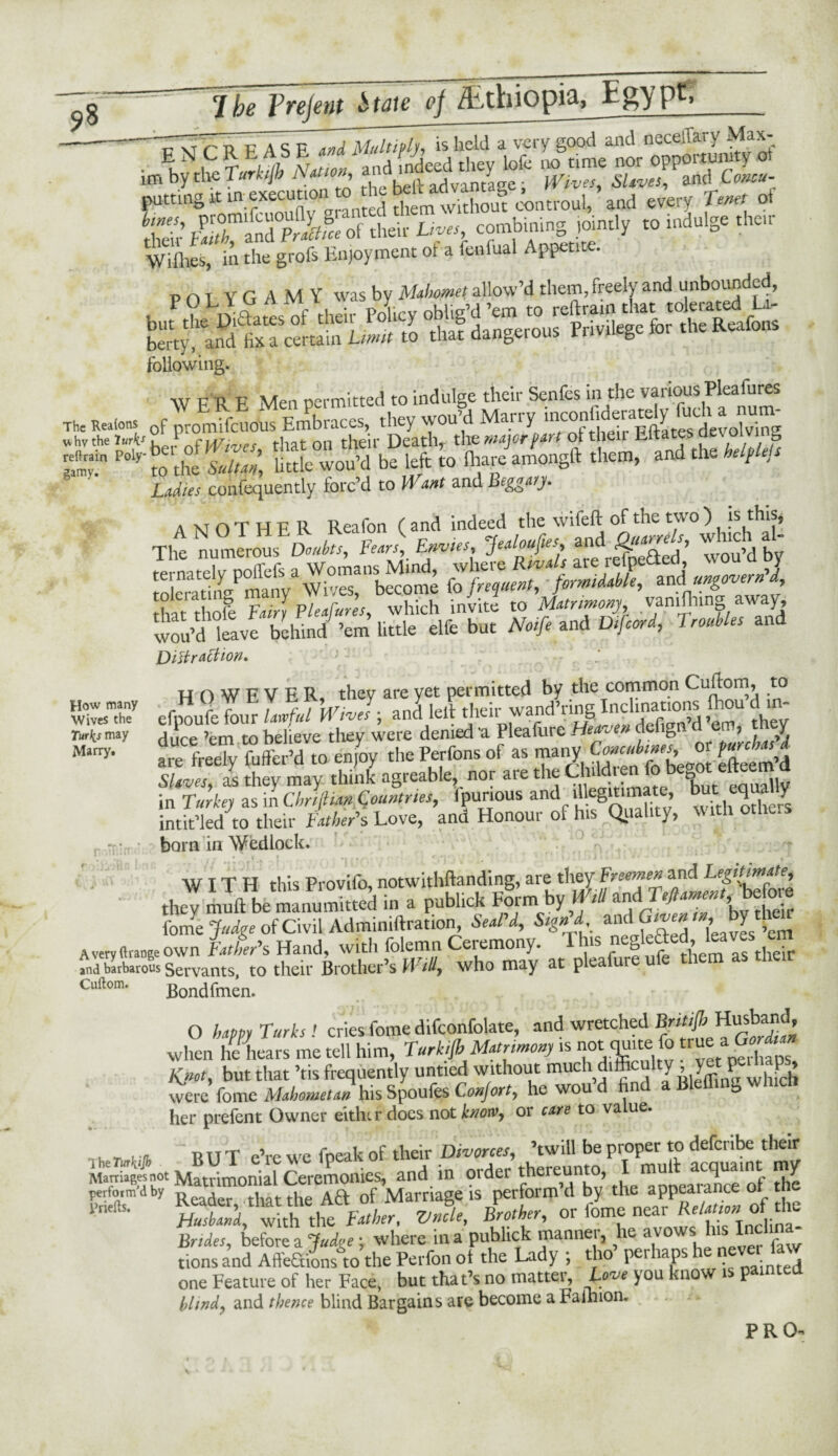 —TT; r t» PASF and Multiply, is held a very good and oeceffary Max- ***£*& A'— ;i;^ss “ vszzzsrsz putting k in executionito ^ £ftm^vXut «Woul,? awl every Tern of then’ btuT^dPrLfce of their Lives, combining jointly to indulge their Wiflies, in the grofs Enjoyment ot a fenfual Appetite. POT YG AMY was by Mahomet allow’d them, freely and unbounded, following. wvn F Men nermitted to indulge their Senfes in the various Plea fures The Realons 0f proSou! Embraces, they wou’d Marry «hv the Uris ,1 , w J t on ther Death, the major part ot then mates; aevoivin S““ ‘thefulZ: little wou’d be left to ihare amongft them, and the helpleis Ladies confequently forc’d to Want and Beggary. r£ w&sts nJH! WdtvfbeWn/’m UnKlTbut N^^f^^Shs and jDiffraction, HOWFVER they are yet permitted by the common Cuftom, to efooufe four LfJV-I; andlelt their wand’ring Inclinations ftou’d .n- duce enito believe they were denied a Pleafure Hm*» defigtfdj are freely fuffer’d to enjoy thePerfonsof as efteem’d Slaves, as they may think agreable, nor are the Chddien fo be^ot etteem a in Turkey asmChriftum. Countries, fpunous and d egitimate equally intit’led to their Father's Love, ana Honour of his Quality, with otliers born in Wedlock. WITH this Provifo, notwithftanding, are they Freemen and Legitimate, thev JiSe manumitted in a publick F§rm by WtU and ^t. We fome Judge of Civil Adminiftration, SeaPd, Sign'd, Given, by diem A very (trange own Father's Hand, with folemn Ceiemony. ns c^ as tjie*r and barbarous Servants, to their Brother’s Wid7 who may at plea ur Cuftom. Bondfmen. . * •« O happy Turks! cries fome difconfolate, and wretched Brit# Husband, when he hears me tell him, Turkijb Matrimony is not quite fo trueaG»^ Knot, but that ’tis frequently untied without much difficulty , yet were fome Mahometan his Spoufes ConJort, he wou n b her prefent Owner eithir docs not know, or care to value. „ „ ... RIT T eVe we fneak of their Divorces, ’twill be proper to deferibe their Sfnoi Matrimonial Ceremonies, and. in order thereunto ^ulfacqua.nt my perform dby ™ j that the Aft of Marriage is perform d by the appealance or t * Si*, zA if*,« Brides, before a ‘Judge ; where in a publick mannei, 7ie 1 never law tionsand Affeftions to the Perlon ol the Lady ; tho p r laps na;nte(J one Feature of her Face, but that’s no mattei. Love )ou know i P hiind? and thence blind Bargains are become a Fainion. How many Wives the Turks may Marry, PRO-