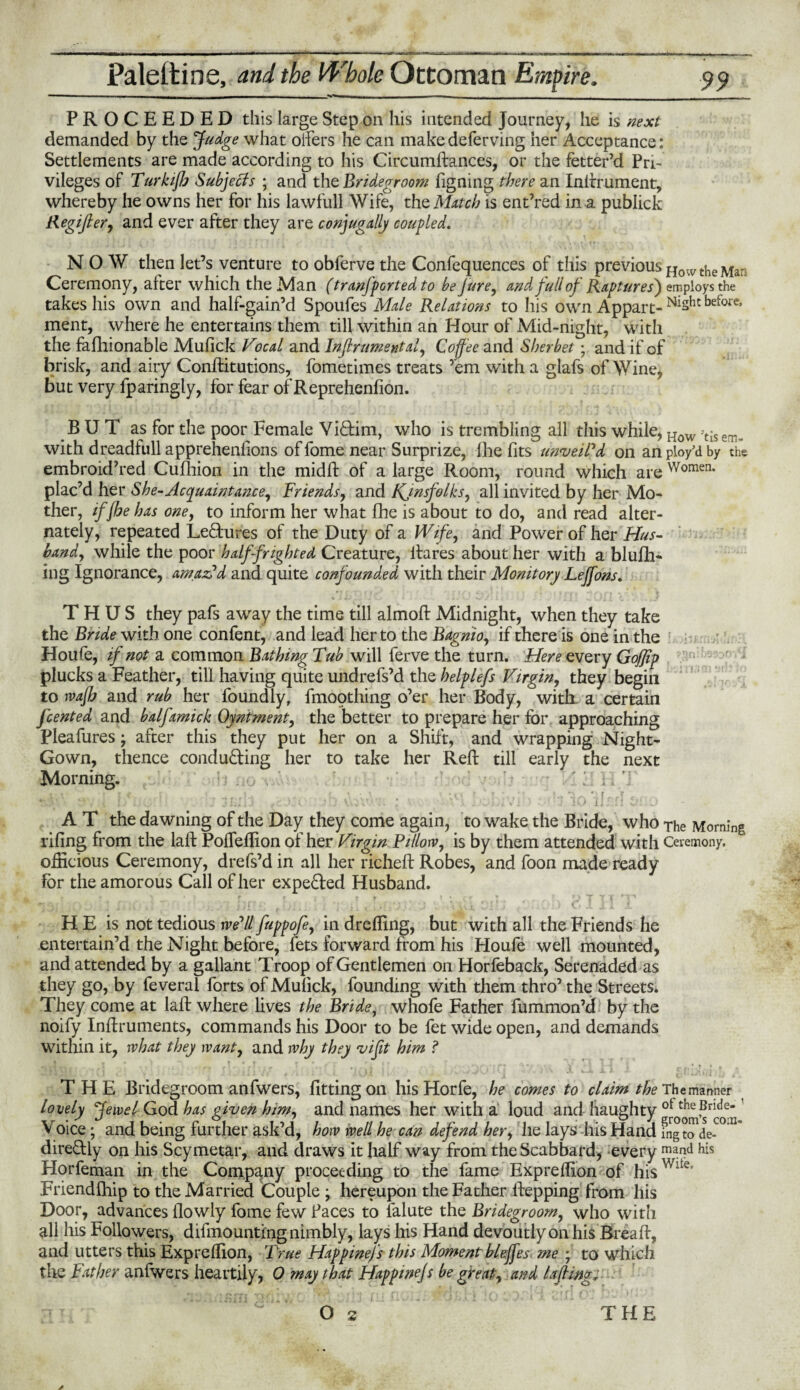 -— - _ - ■ —— 1 _ . ... _ _ PROCEEDED this large Step on his intended Journey, he is next demanded by the Judge what oifers he can make deferving her Acceptance: Settlements are made according to his Circumftances, or the fetter’d Pri¬ vileges of Turkijh Subjects ; and the Bridegroom figning there an Inftrument, whereby he owns her for his lawfull Wife, the Mitch is ent’red in a publick Regifter, and ever after they are conjugally coupled. NOW then let’s venture to obferve the Confequences of this previous HowtheMa: Ceremony, alter which the Man (tranjported to be jure, and full ofRaptures') employs the takes his own and half-gain’d Spoufes Male Relations to his own Appart- before, ment, where he entertains them till within an Hour of Mid-night, with the fafliionable Mufick Vocal and Instrumental, Coffee and Sherbet; and if of brisk, and airy Conftitutions, fometimes treats ’em with a glafs of Wine, but very fparingly, for fear ofReprehenfion. BUT as for the poor Female Vi&im, who is trembling all this while, How >tis with dreadfull apprehenftons of fome near Surprize, fhe fits unveil'd on an ploy'd by the embroid’red Culhion in the midft of a large Room, round which are Women- plac’d her She-Acquaintance, Friends, and KJnsfolks, all invited by her Mo¬ ther, if (he has one, to inform her what fhe is about to do, and read alter¬ nately, repeated Lectures of the Duty of a Wife, and Power of her Hus¬ band, while the poor half-frighted Creature, ftares about her with a blufh- lng Ignorance, amaVd and quite confounded with their Monitory Lejfons. THUS they pafs away the time till almoft Midnight, when they take the Bride with one confent, and lead her to the Bagnio, if there is one in the Houfe, if not a common Bathing Tub will ferve the turn. Here every GoJJip plucks a Feather, till having quite undrefs’d the helplefs Virgin, they begin to rvajh and rub her foundly, fmoothing o’er her Body, with a certain fcented and balfamick Oyntment, the better to prepare her for approaching Pleafures; after this they put her on a Shift, and wrapping Night- Gown, thence conducing her to take her Reft till early the next Morning. ‘■V # f . ■ cou\ . : - i i hivJ . ! i loik rl A T the dawning of the Day they come again, to wake the Bride, who The Morning riling from the laft PolTeftion of her Virgin Pillorv, is by them attended with Ceremony, officious Ceremony, drefs’d in all her richeft Robes, and foon made ready for the amorous Call of her expe&ed Husband. \ ■ ■ j jf *;• , ! '♦ • : ty *j . j 1 V • » 0^ • . J C 1 j 1 i. H E is not tedious we'll fuppofe, in drefting, but with all the Friends he entertain’d the Night before, fets forward from his Houfe well mounted, and attended by a gallant Troop of Gentlemen on Horfeback, Serenaded as they go, by feveral forts of Mulick, founding with them thro’ the Streets. They come at laft where lives the Bride, whofe Father fummon’d by the noify Inftruments, commands his Door to be fet wide open, and demands within it, rvhat they want, and why they vifit him f THE Bridegroom anfwers, fitting on hisHorfe, he comes to claim the The manner lovely Jewel God has given him, and names her with a loud and haughty ot theBrlde- Voice; and being further ask’d, how well he can defend her, lie lays his Hand fng t^de-00 U” dire&ly on his Scymetar, and draws it half way from the Scabbard, every m*nd his Horfeman in the Company proceeding to the fame Expreftion of hisWlte* Friendihip to the Married Couple ; hereupon the Father ftepping from his Door, advances flowly fome few faces to falute the Bridegroom, who with all his Followers, demounting nimbly, lays his Hand devoutly on his Breaft, and utters this Expreftion, True Hap pinefs this Moment blejfes me ; to which the Father anfwers heartily, 0 may that Happinefs be great, and Lifting*
