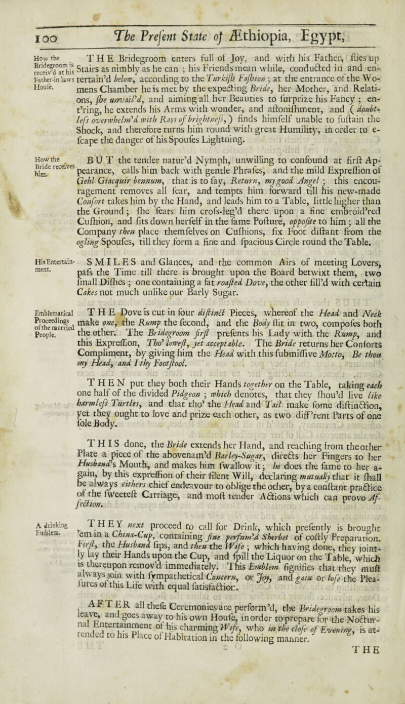 How the THE Bridegroom enters full of Joy, and with his Father, flies up Stairs as nimbly as he can ; his Friends mean while, conduced in and en- Father-in laws tertain’d belong according to the Turkijh Fafhion; at the entrance of the Wo- Houie. mens Chamber he is met by the expeding Bride, her Mother, and Relati¬ ons, {he unvaiPd, and aiming all her Beauties to furprize his Fancy ; en- t’ring, he extends his Arms with wonder, and aifonifhment, and ( doubt- lefs overwhelm'd with Rays of brightnefs,') finds himfelf unable to fuftain the Shock, and therefore turns him round with great Humility, in order to e- fcape the danger of his Spoules Lightning. Howthe BUT the tender natur’d Nymph, unwilling to confound at firft Ap- hnde receives pearance? calls him back with gentle Phrafes, and the mild Expreflion of Qehl Gtacquir bennurn, that is to fay, Return, my good Angel • this encou¬ ragement removes all fear, and tempts him forward till his new-made Confort takes him by the Hand, and leads him to a Table, little higher than the Ground; file feats him crofs-leg’d there upon a fine embroid’red Cufhion, and fits down herfelf in the lame Pofture, oppofue to him ; all the Company then place themfelves on Cufhions, fix Foot diffant from the ogling Spoufes, till they form a fine and fpacious Circle round the Table. HisEntertain- SMILES and Glances, and the common Airs of meeting Lovers, menr- pals the Time till there is brought upon the Board betwixt them, two fmall Difhes ; one containing a fat roafled Dove, the other fill’d with certain Cakes not much unlike our Barly Sugar. Emblematical THE Dove is cut in four diftintf Pieces, whereof the Head and Neck ofthe rarrried ma^e one> &umP the fecond, and the Body flit in two, compofes both People. niU the other. The Bridegroom jirfi prefents his Lady with the Rump, and this ExpreiliOn, Tho7 lorveft, yet acceptable. The Bride returns her Contorts Compliment, by giving him the Head with this fubmiffive Motto, Be thou my Head, and I thy Footflool. THEN put they both their Hands together on the Table, taking each one half of the divided Pidgeon ; which denotes, that they fhou’d live like harm lefs Turtles, and that tho’ the Head and Tail make fome diftindion, yet they ought to love and prize each other, as two difPrent Parts of one foie Body. *; 111 lo (( ..• vr>jrn • THIS done, the Bride extends her Hand, and reaching from the other Plate a piece of the abovenam’d Barley-Sugar, directs her Fingers to her Husband?s Mouth, and makes him fwallow it; he does the fame to her a- gain, by this expreflion of their filent Will, declaring mutually that it fhall be always eithers chief endeavour to oblige the other, by a conftant pradice or the fweeteil Carriage, and moll tender Actions which can provo Af¬ fection. * J A drinking Emblem. , ^EY next proceed to call for Drink, which prefently is brought em in a Chtna-Cup, containing fine perfumed Sherbet of coffly Preparation. R, it, the Husband lips, and then the Wife ; which having done, they joint¬ ly lay their Hands upon the Cup, and fpill the Liquor on the Table, which is thereupon removd immediately. This Emblem lignifies that they muff always join with fy mpathetical Concern, or Joy, and gam or bofe the Plea- i ures ol this Life with equal fatisfadion. _ _ ' !;,i ci ‘ h-: „ >':■(. < * AFTER all thefc Ceremonies are perform’d, the Bridegroom takes his ,eave, and goes away to his own Houle, in order to prepare for die Nodur- n<l Entertainment ot his charming Wife, who intheclofe of Evening, is at- ended to his Place ol Habitation in the following manner.