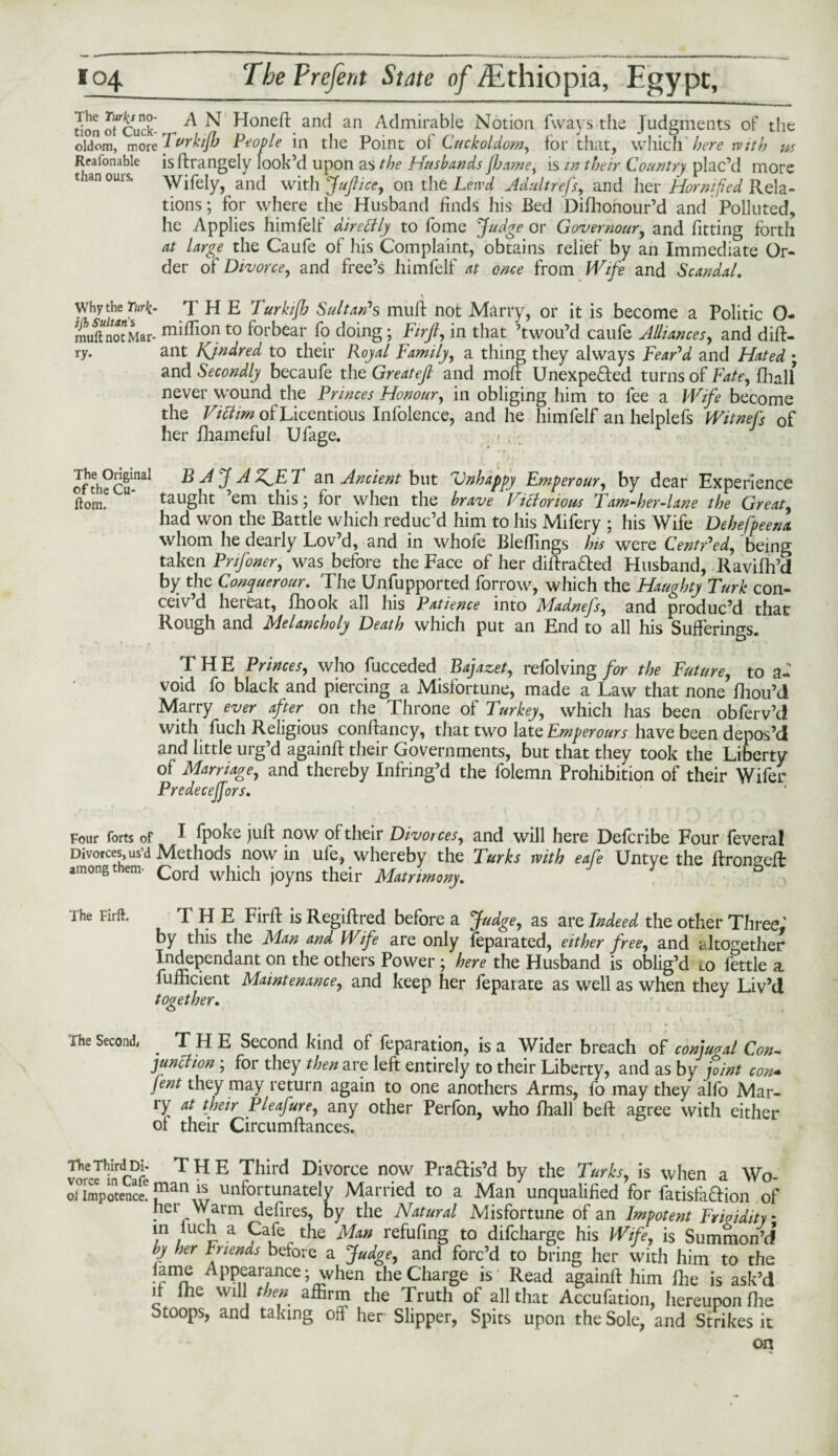 donofcuck* A N Honeft and an Admirable Notion fways the Judgments of the oldom, more J vrkifb People in the Point ol Cuckoldom, for that, which 'herewith ns Realonable isltrangely look’d upon as the Husbands Jhame, is in their Country plac’d more than ours. Wifely, and with Juft ice, on the Lewd Adult refs, and her Hornified Rela¬ tions ; for where the Husband finds his Bed Difhonour’d and Polluted, he Applies himfelf diretily to fome Judge or Governors, and fitting forth at large the Caufe of his Complaint, obtains relief by an Immediate Or¬ der of Divorce, and free’s himfelf at once from Wife and Scandal. Why the Turk- THE Turkifh Sultan* s muft not Marry, or it is become a Politic O- muftnotMar- mifri°n to forbear fo doing; Fir ft, in that ’twou’d caufe Alliances, and dift- ry. ant Kjndred to their Royal Family, a thing they always Fear’d and Hated ; and Secondly becaufe the Greateft and mod: Unexpected turns of Fate, fhall never wound the Princes Honour, in obliging him to fee a Wife become the Victim of Licentious Infolence, and he himfelf an helplefs Witnefs of her fhameful Ufage. ofth?Cu-nal BAJAZJLT an Ancient blit Unhappy Emperour, by dear Experience ftom? taught ’em this; for when the brave Victorious Tam-her-lane the Great, had won the Battle which reduc’d him to his Mifery ; his Wife Dehefpeena whom he dearly Lov’d, and in whofe Bleffings his were Centred, being taken Pnfoner, was before the Face of her diftraCted Husband, Ravifh’d by the Conquer our. The Unsupported forrow, which the Haughty Turk con- ceiv d heieat, fhook all his Patience into Madnejs, and produc’d that Rough and Melancholy Death which put an End to all his Sufferings. THE Princes, who fucceded Bajazet, refolving for the Future, to a- void fo black and piercing a Misfortune, made a Law that none fhou’d Marry ever after on the Throne of Turkey, which has been obferv’d with fuch Religious conffancy, that two late Emperours have been depos’d and little urg’d againft their Governments, but that they took the Liberty oi Marriage, and thereby Infring’d the folemn Prohibition of their Wifer Predecejfors. Four forts of ^ fpoke juft now of their Divorces, and will here Defcribe Four feveral Divorces us’d Methods now in ufe, whereby the Turks with eafe Untve the ftronaeft: among them. Cord which joyns their Matrimony. ‘ ) 8 The Firft. T H E Firft is Regiftred before a Judge, as are Indeed the other Three, by this the Man and Wife are only feparated, either free, and altogether Independant on the others Power ; here the Husband is oblig’d to fettle a fufncient Maintenance, and keep her fepaiate as well as when they Liv’d together. 1 The Second, THE Second kind of feparation, is a Wider breach of conjugal Con¬ junction ; for they then are left entirely to their Liberty, and as by joint con* jent they may return again to one anothers Arms, fo may they alfo Mar¬ ry at their Pleafure, any other Perfon, who fhall beft agree with either of their Circumftances. The Third Di- THE Third Divorce now Practis’d by the Turks, is when a Wo¬ ol impotence. tnnately Mai lied to a Man unqualified for fatisfaCtion of her Warm defires, by the Natural Misfortune of an Impotent Frigidity * in luch a Cafe the Man refufing to difcharge his Wife, is Summon’d’ by her Inends before a Judge, and forc’d to bring her with him to the lame Appearance; when the Charge is Read againft him Ihe is ask’d it lhe will then affirm the Truth of all that Accufation, hereupon file Stoops, and taking off her Slipper, Spits upon the Sole, and Strikes it on