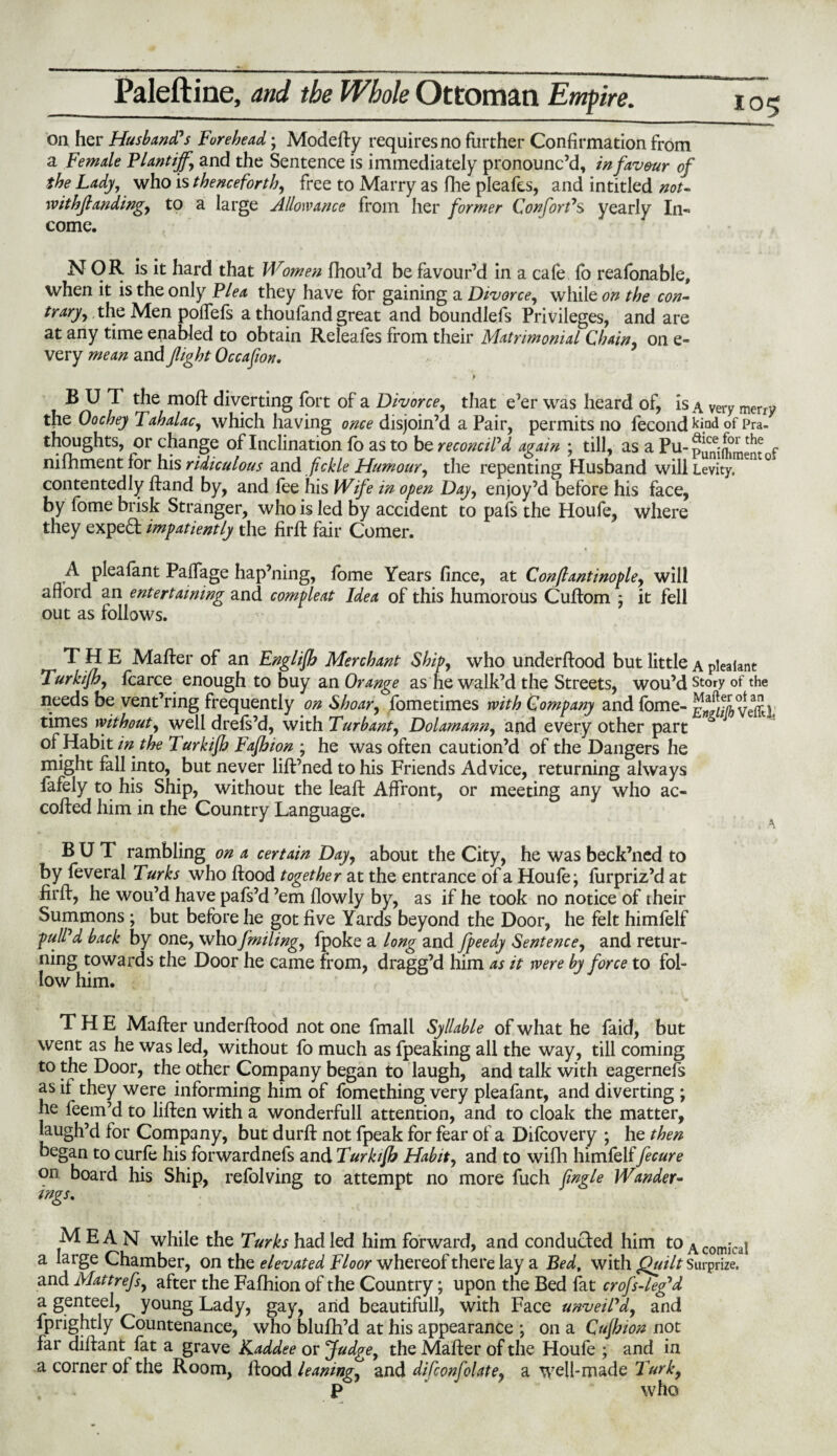 on her Husband's Forehead; Modefty requires no further Confirmation from a Female Plantiffy and the Sentence is immediately pronounc’d, infav&ur of the Lady, who is thenceforth, free to Marry as fhe pleafes, and intitled not- withjlandingy to a large Allowance from her former Conforms yearly In¬ come. --— - . *r-m- 105 NOR is it hard that Women fhou’d be favour’d in a cafe fo reafonable, when it is the only Flea they have for gaining a Divorce, while on the con¬ trary ^ the Men poffefs a thoufand great and boundlefs Privileges, and are at any time enabled to obtain Releafes from their Matrimonial Chain, on e- very mean and fight Occafion. > ' BUT the moft diverting fort of a Divorce, that e’er was heard of, is a very merry the Oochey Tahalac, which having once disjoin’d a Pair, permits no fecond of Pra- thoughts, or change of Inclination fo as to be reconcil'd again ; till, as a Pu-pJfne:^thj f nifhmentfor his ridiculous and fickle Humour, the repenting Husband will Levity. en ° contentedly ftand by, and fee his Wife in open Day, enjoy’d before his face, by fome brisk Stranger, who is led by accident to pafs the Houfe, where they exped impatiently the firft fair Comer. A pleafant Paffage hap’ning, fome Years fince, at Con/lantinople, will afford an entertaining and compleat Idea of this humorous Cuftom ; it fell out as follows. THE Matter of an Englijh Merchant Ship, who underftood but little a pleaiant lurkijh, fcarce enough to buy an Orange as he walk’d the Streets, wou’d Story of the needs be vent’ring frequently on Shoar, fometimes with Company and fome- Veffd times without, well drefs’d, with Turbanty Dolamanny and every other part of Habit in the Turkijh Fajhion ; he was often caution’d of the Dangers he might fall into, but never lift’ned to his Friends Advice, returning always fafely to his Ship, without the leaft Affront, or meeting any who ac- cotted him in the Country Language. : 'l BUT rambling on a certain Day, about the City, he was beck’ned to by feveral Turks who flood together at the entrance of a Houfe; furpriz’d at fir A, he wou’d have pafs’d ’em flowly by, as if he took no notice of their Summons; but before he got five Yards beyond the Door, he felt himfelf pull'd back by one, who fmiling, fpoke a long and fpeedy Sentence, and retur¬ ning towards the Door he came from, dragg’d him as it were by force to fol¬ low him. THE Matter underftood not one fmall Syllable of what he faid, but went as he was led, without fo much as fpeaking all the way, till coming to the Door, the other Company began to laugh, and talk with eagernefs as if they were informing him of fomething very pleafant, and diverting ; he feem’d to liften with a wonderfull attention, and to cloak the matter, laugh’d for Company, but durft not fpeak for fear of a Difcovery ; he then began to curfe his forwardnefs and Turkijh Habit, and to with himfelffecure on board his Ship, refolving to attempt no more fuch jingle Wander¬ ings. MEAN while the Turks had led him forward, and conducted him to A comjcai a large Chamber, on the elevated Floor whereof there lay a Bed, with Quilt Surprize, and Mattrefsy after the Fafhion of the Country; upon the Bed fat crofs-leg'd a genteel, young Lady, gay, and beautifull, with Face unveil'd, and fprightly Countenance, who blufh’d at his appearance ; on a Cujhion not far diftant fat a grave Kaddee or Judge, the Matter of the Houfe ; and in a corner of the Room, flood leanings and difconfolatey a well-made Turk, P who