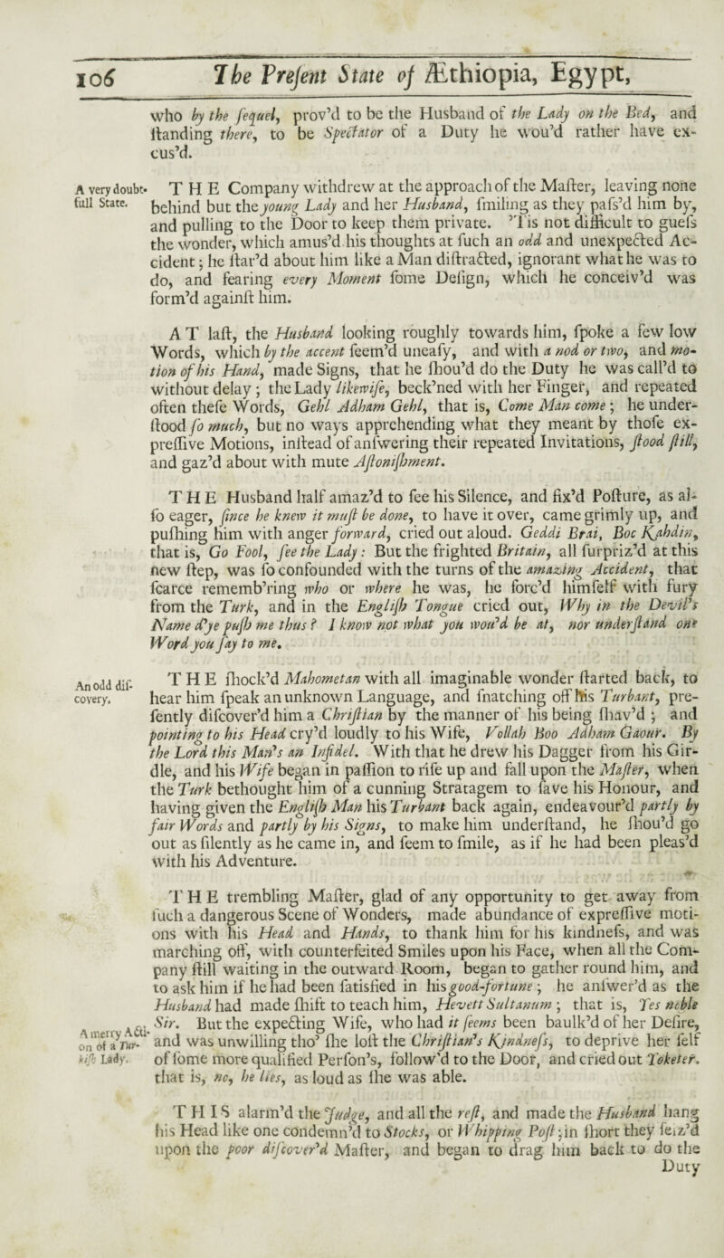 who by the fequel, prov’d to be the Husband of the Lady on the Bed, and Handing there, to be Spectator of a Duty he wou’d rather have ex¬ cus’d. A very doubt* THE Company withdrew at the approach of the Matter, leaving none full State, behind but thz young Lady and her Husband, finding as they pafs’d him by, and pulling to the Door to keep them private. ’Tis not difficult to guefs the wonder, which amus’d his thoughts at fuch an odd and unexpected Ac¬ cident ; he Har’d about him like a Man diHraCted, ignorant what he was to do, and fearing every Moment fome Delign, which he conceiv’d was form’d againH him. A T laH, the Husband looking roughly towards him, fpoke a few low Words, which by the accent feem’d uneafy, and with a nod or two, and mo¬ tion of his Hand, made Signs, that he fhou’d do the Duty he was call’d to without delay ; the Lady likewife, beck’ned with her Finger, and repeated often thefe Words, Gehl Adham Gehl, that is, Come Man come; he under- Hood fo much, but no ways apprehending what they meant by thofe ex- preffive Motions, initead of anlwering their repeated Invitations, flood fill, and gaz’d about with mute Aftonijhment. THE Husband half amaz’d to fee his Silence, and fix’d PoHure, as al- fo eager, fwce he knew it muft be done, to have it over, came grimly up, and pufhing him with anger forward, cried out aloud. Geddi Brat, Boc Kjihdin, that is, Go Fool, fee the Lady: But the frighted Britain, all furpriz’d at this new Hep, was fo confounded with the turns of the amazing Accident, that fcarce rememb’ring who or where he was, he forc’d himfelf with fury from the Turk, and in the Englijb Tongue cried out, Why in the Devil's Name d'ye puftj me thus f 1 know not what you wou'd be at, nor underfland one Word you Jay to me. \n odd dif- THE Block’d Mahometan with all imaginable wonder fiarted back, to covery. hear him fpeak an unknown Language, and {hatching off his Turbant, pre- fently difeover’d him a Chnftian by the manner of his being fhav’d ; and pointing to his Head cry’d loudly to his Wife, Vollah Boo Adlrnn Gaour. By the Lord this Man's an Inf del. With that he drew his Dagger from his Gir¬ dle, and his Wife began in paffion to rife up and fall upon the Mafler, when the Turk bethought him of a cunning Stratagem to fave his Honour, and having given the Englijb Man his Turbant back again, endeavour’d partly by fair Words and partly by his Signs, to make him underhand, he fhou’d go out as filently as he came in, and feem to fmile, as if he had been pleas’d with his Adventure. 1’ H E trembling Mafier, glad of any opportunity to get away from fuch a dangerous Scene of Wonders, made abundance of expreffive moti¬ ons with his Head and Hands, to thank him for his kindnefs, and was marching oft', with counterfeited Smiles upon his Face, when all the Com¬ pany Hill waiting in the outward Room, began to gather round him, and to ask him if he had been fatisfied in his good-fortunehe anfwer’d as the Husband had made fhift to teach him, Hevett Sultanum ; that is, Tes ncble _ va; But the expe&ing Wife, who had it feems been baulk’d of her Defire, on of'-land was unwilling tho’ (lie loft the Chriftian's Kjndnefs, to deprive her fell tA Lady. of feme more qualified Perfon’s, follow’d to the Door, and cried out Toketer. that is, no, he ltes, as loud as Ihe was able. THIS alarm’d the Judge, and all the reft, and made the Husband hang his Head like one condemn’d to Stocks, or Whipping Poftfm ihort they feiz’d upon the poor d/Jcover'd Mafier, and began to drag him back to do the Duty