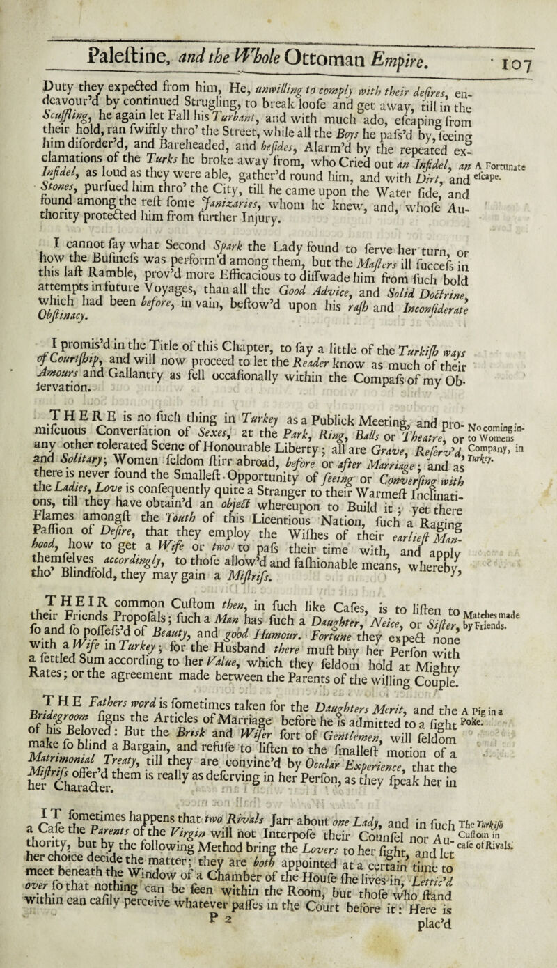 Duty they expefted from him, He, unwitting to comply with their defires, en- .tewour’d by continued Strugling, to break'loofe and get away, till in the Scuffling, he again let Fall lus 7 urbant, and with much ado, efcaping from their hold ran fwiftly thro’ the Street, while all the Boys he pafs’d by, leeing him diforder d and Bareheaded, and befides, Alarm’d by the repeated ex- clamations of the Turks he broke away from, who Cried out an Infidel, an A Fortunate Infidet, as loud as they were able, gather’d round him, and with Dirt, and dcaPe- Stones, purfuedhim thro’the City, till he came upon the Water fide, and found among the reft fome Janizaries, whom he knew, and, whofe An- thonty prote&ed him from further Injury. 1 cf’no1 % what Second Spark the Lady found to ferve her turn, or how the Bufinefs was perform’d among them, but the Matters ill fuccefs in this laft Ramble, prov’d more Efficacious to dilfwade him from fuch bold attempts in future Voyages, than all the Good Advice, and Solid Doctrine, $^ad been before, in vain, bellow’d upon his rajh and Inconfiderate I promis’d in the Title of this Chapter, to fay a little of the Turkifh ways of Lourtfhip, and will now proceed to let the Reader know as much of their iervatbn'ldGa 3ntry *S ^ occafionally within the Compafs of my Ob- THERE is no fuch thing in Turkey as a Publick Meeting, and pro- K • • nnfcuous Conversation of Sexes, at the Park, Ring, Balls or Theatre^, or “eT' any other tolerated Scene of Honourable Liberty: all are Grave ReCerv^d ComPany> in and Solitary, Women feldom ftirr abroad, before or after there is never found the Smaileft - Opportunity of feeing or Converting with the Ladies, Love is confequently quite a Stranger to their Warmeft Inclinati¬ ons, till they have obtain d an objett whereupon to Build it •< yet there Flames amongft the Youth of this Licentious Nation, fuch a Raffing Paffion of Defire, that they employ the Wilhes of their ear Left Mai hood, how to get a Wife or two. to pafs their time with, amt annlv themfelves accordingly, to thofe allow’d and falhionable means, whereby tho’ Blindfold, they may gain a Miftrifs. ■■ y’ THEIR common Cuftom then, in fuch like Cafe is to lim,,, ,h“ “ * or f.fn, 5SB* wirh in Turly, l$LTZl tS’Cft, S a fettled Sum according to her Value, which they feldom hold at Mighty Rates; or the agreement made between the Parents of the willing Couple. THE fathers word is fometimes taken for the Daughters Merit, and the A Pie in a Bridegroom figns the Articles of Marriage before he Is admitted to a fi-it ^ of his Beloved: But the Brisk and Wfer fort of GentleZenwill fed!m 1 ; make fo blind a Bargain, and refufe to liften to the fmalleft motion of a mZ offer’d S-tm V are. convinc’d by Ocular Experience, that the S Charaler 7 “ dd®f™Sin her as they fpeak her in *. .• i#ri iQft jr r / ? c. r - • \>« • o A3L [?m(Ltimes haPPens that tm Rivds Jarr about one Lady, and in fuch The Turm a Cafe the Parents of the Virgin will hot Interpofe their Counfel nor An. Cuflom in honty, but by the following Method bring the Lovers to her fi^ht and let otRivals* SESaS w'S’;- ■‘a ”1 hi ■t^ * «!s kS “rffothat nothin^ ff°'K°fa Cha™ber °[tbe Houfc ftelivesin, Lett ic’d lotnat nothing can be feen within the Room, but thofe who ftanrf within can eafily perceive whatever pafles in the Court before it: Here is P 2 ’ plac’d